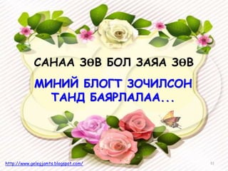 МИНИЙ БЛОГТ ЗОЧИЛСОН
ТАНД БАЯРЛАЛАА...
51http://www.gelegjamts.blogspot.com/
САНАА ЗӨВ БОЛ ЗАЯА ЗӨВ
 