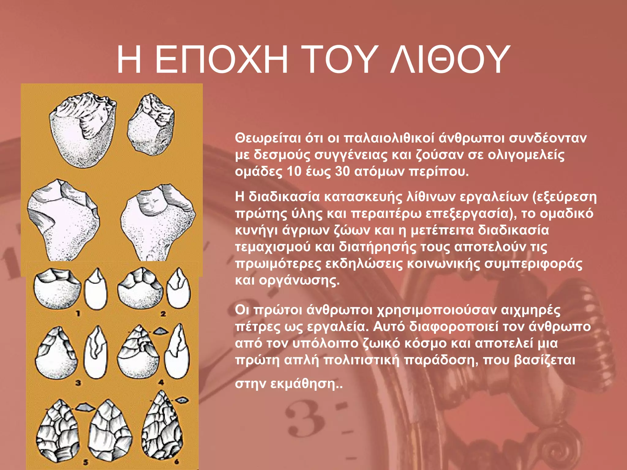 Η ΕΠΟΧΗ ΤΟΥ ΛΙΘΟΥ
     Θεωρείται ότι οι παλαιολιθικοί άνθρωποι συνδέονταν
     με δεσμούς συγγένειας και ζούσαν σε ολιγομελείς
     ομάδες 10 έως 30 ατόμων περίπου.
     H διαδικασία κατασκευής λίθινων εργαλείων (εξεύρεση
     πρώτης ύλης και περαιτέρω επεξεργασία), το ομαδικό
     κυνήγι άγριων ζώων και η μετέπειτα διαδικασία
     τεμαχισμού και διατήρησής τους αποτελούν τις
     πρωιμότερες εκδηλώσεις κοινωνικής συμπεριφοράς
     και οργάνωσης.

     Oι πρώτοι άνθρωποι χρησιμοποιούσαν αιχμηρές
     πέτρες ως εργαλεία. Αυτό διαφοροποιεί τον άνθρωπο
     από τον υπόλοιπο ζωικό κόσμο και αποτελεί μια
     πρώτη απλή πολιτιστική παράδοση, που βασίζεται
     στην εκμάθηση..
 