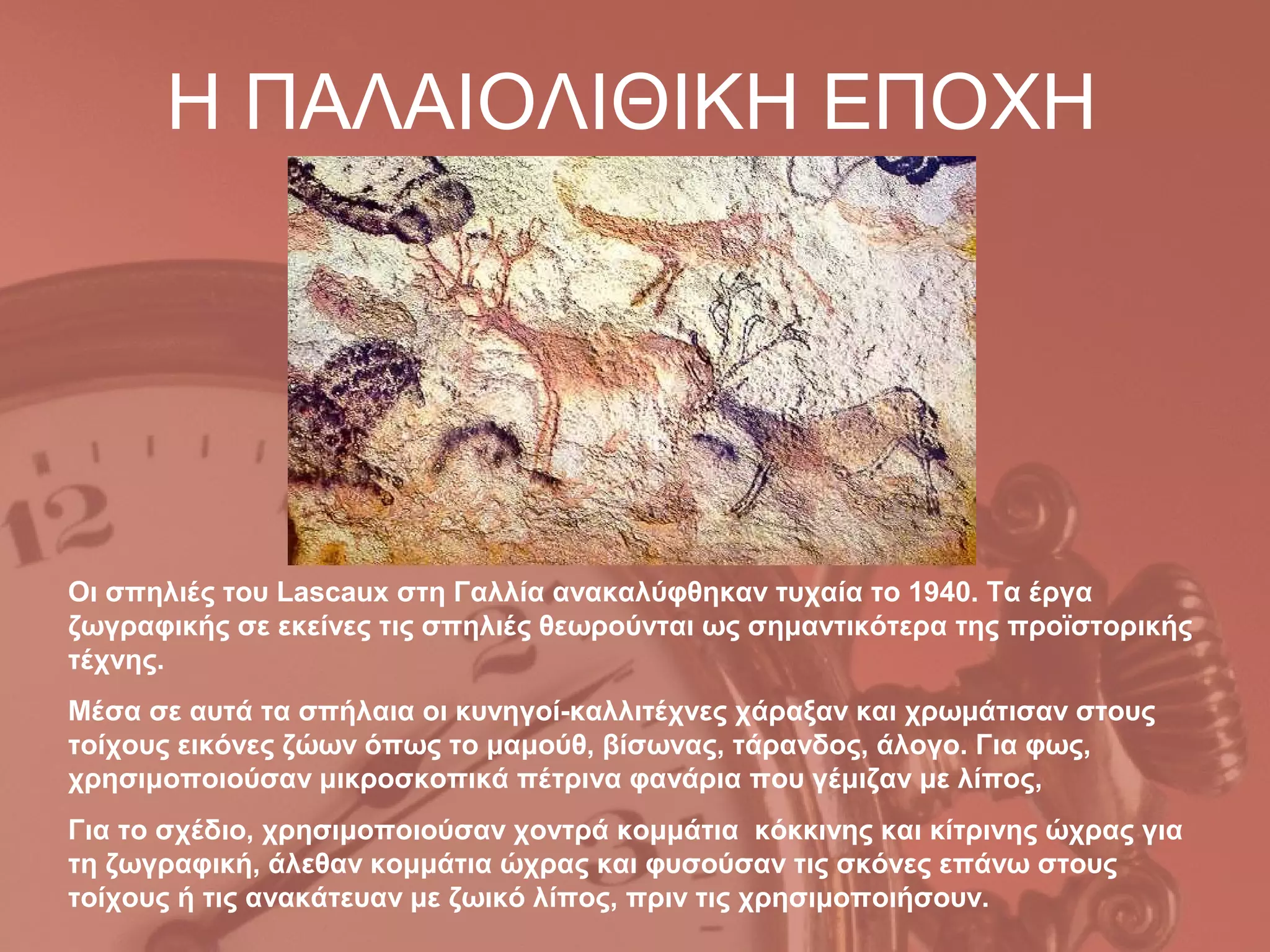 Η ΠΑΛΑΙΟΛΙΘΙΚΗ ΕΠΟΧΗ




Οι σπηλιές του Lascaux στη Γαλλία ανακαλύφθηκαν τυχαία το 1940. Τα έργα
ζωγραφικής σε εκείνες τις σπηλιές θεωρούνται ως σημαντικότερα της προϊστορικής
τέχνης.
Μέσα σε αυτά τα σπήλαια οι κυνηγοί-καλλιτέχνες χάραξαν και χρωμάτισαν στους
τοίχους εικόνες ζώων όπως το μαμούθ, βίσωνας, τάρανδος, άλογο. Για φως,
χρησιμοποιούσαν μικροσκοπικά πέτρινα φανάρια που γέμιζαν με λίπος,
Για το σχέδιο, χρησιμοποιούσαν χοντρά κομμάτια κόκκινης και κίτρινης ώχρας για
τη ζωγραφική, άλεθαν κομμάτια ώχρας και φυσούσαν τις σκόνες επάνω στους
τοίχους ή τις ανακάτευαν με ζωικό λίπος, πριν τις χρησιμοποιήσουν.
 