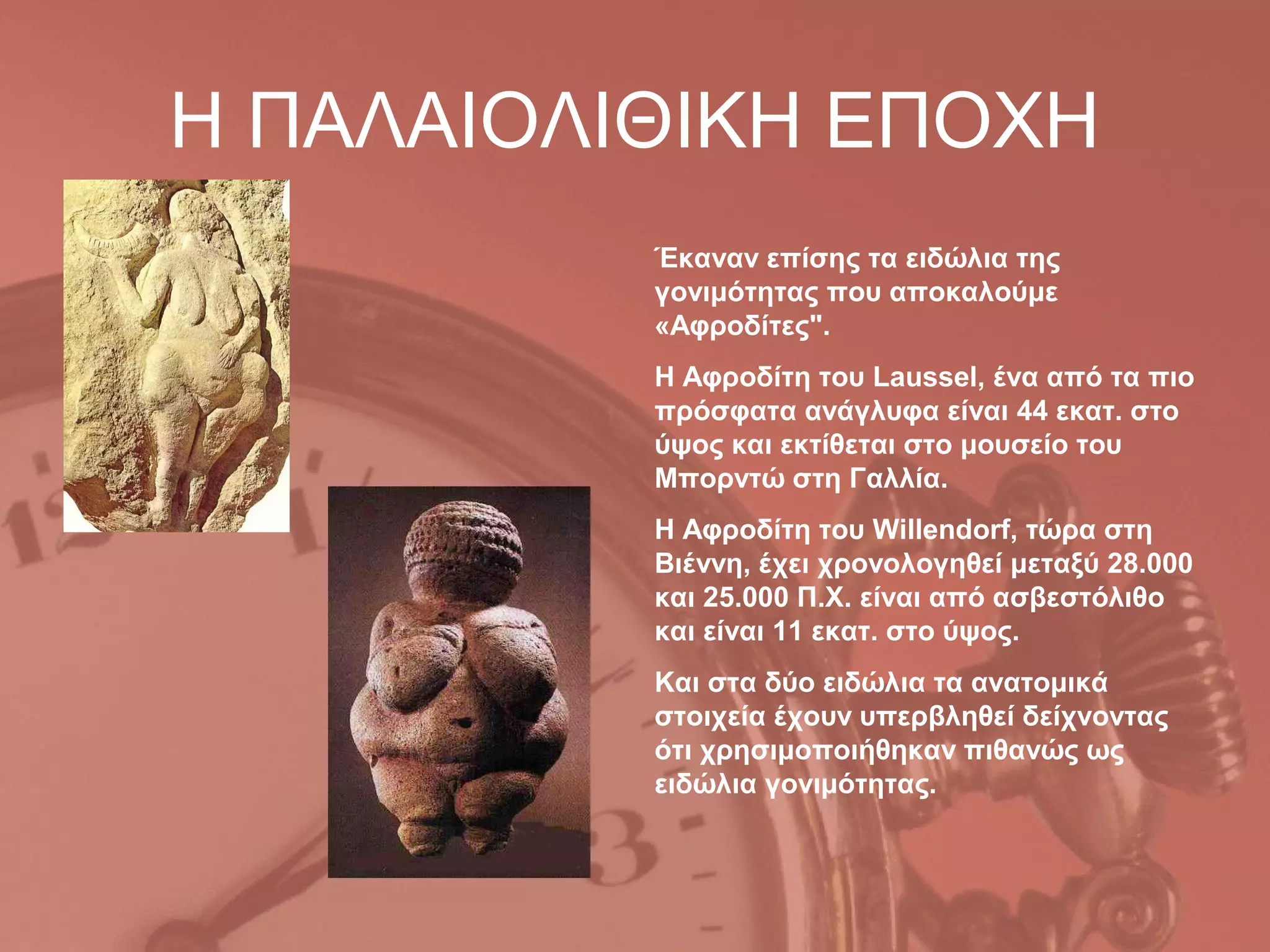Η ΠΑΛΑΙΟΛΙΘΙΚΗ ΕΠΟΧΗ
          Έκαναν επίσης τα ειδώλια της
          γονιμότητας που αποκαλούμε
          «Αφροδίτες".
          Η Αφροδίτη του Laussel, ένα από τα πιο
          πρόσφατα ανάγλυφα είναι 44 εκατ. στο
          ύψος και εκτίθεται στο μουσείο του
          Μπορντώ στη Γαλλία.
          Η Αφροδίτη του Willendorf, τώρα στη
          Βιέννη, έχει χρονολογηθεί μεταξύ 28.000
          και 25.000 Π.Χ. είναι από ασβεστόλιθο
          και είναι 11 εκατ. στο ύψος.
          Και στα δύο ειδώλια τα ανατομικά
          στοιχεία έχουν υπερβληθεί δείχνοντας
          ότι χρησιμοποιήθηκαν πιθανώς ως
          ειδώλια γονιμότητας.
 