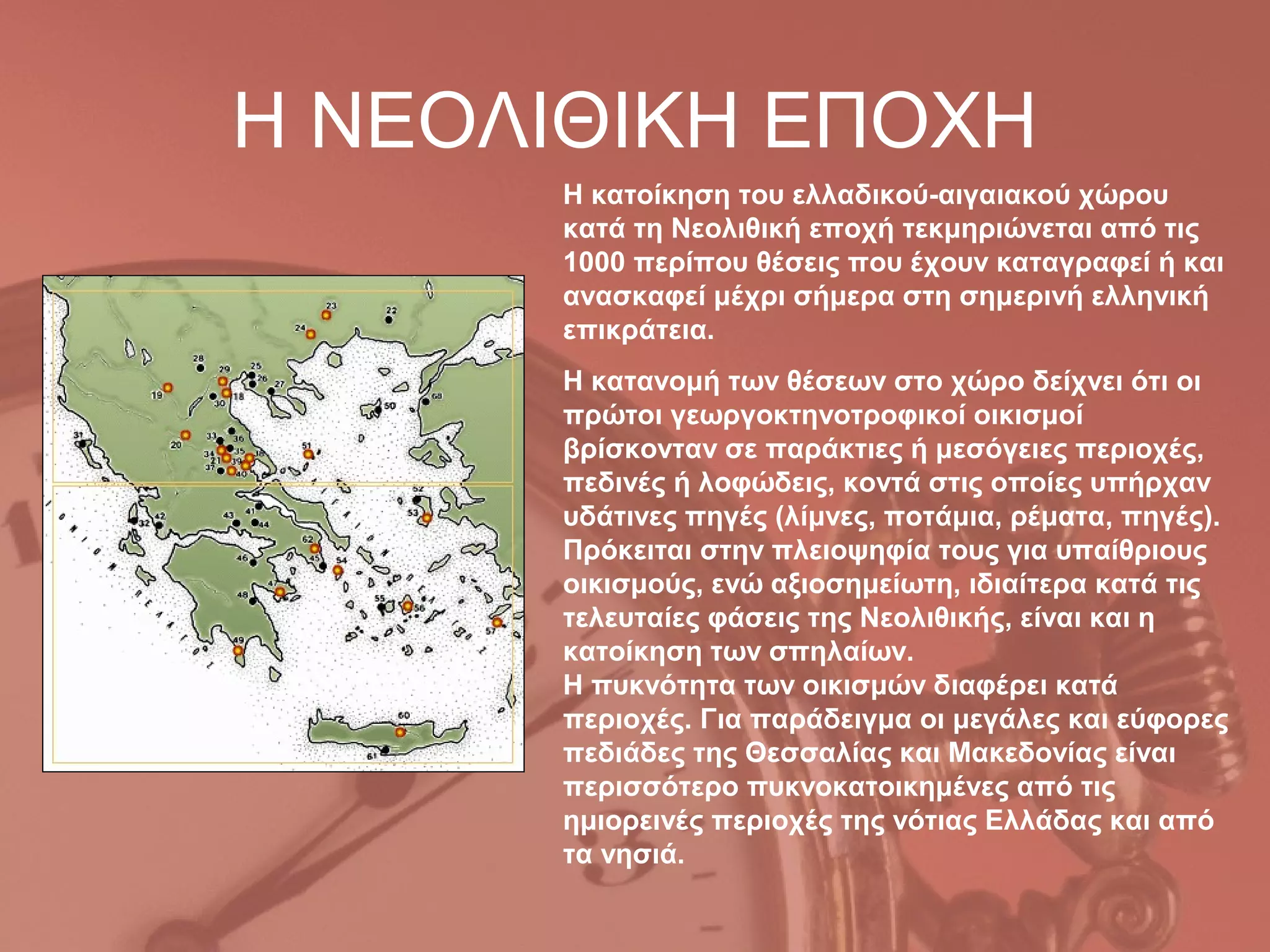 Η ΝΕΟΛΙΘΙΚΗ ΕΠΟΧΗ
      Η κατοίκηση του ελλαδικού-αιγαιακού χώρου
      κατά τη Νεολιθική εποχή τεκμηριώνεται από τις
      1000 περίπου θέσεις που έχουν καταγραφεί ή και
      ανασκαφεί μέχρι σήμερα στη σημερινή ελληνική
      επικράτεια.
      Η κατανομή των θέσεων στο χώρο δείχνει ότι οι
      πρώτοι γεωργοκτηνοτροφικοί οικισμοί
      βρίσκονταν σε παράκτιες ή μεσόγειες περιοχές,
      πεδινές ή λοφώδεις, κοντά στις οποίες υπήρχαν
      υδάτινες πηγές (λίμνες, ποτάμια, ρέματα, πηγές).
      Πρόκειται στην πλειοψηφία τους για υπαίθριους
      οικισμούς, ενώ αξιοσημείωτη, ιδιαίτερα κατά τις
      τελευταίες φάσεις της Νεολιθικής, είναι και η
      κατοίκηση των σπηλαίων.
      Η πυκνότητα των οικισμών διαφέρει κατά
      περιοχές. Για παράδειγμα οι μεγάλες και εύφορες
      πεδιάδες της Θεσσαλίας και Μακεδονίας είναι
      περισσότερο πυκνοκατοικημένες από τις
      ημιορεινές περιοχές της νότιας Ελλάδας και από
      τα νησιά.
 