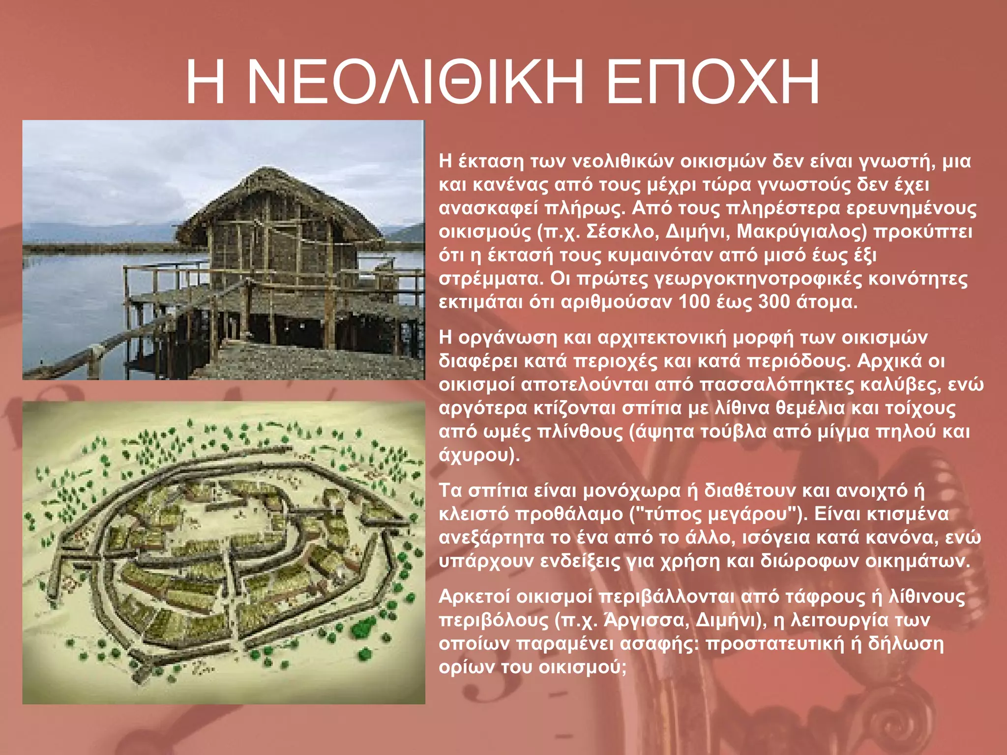 Η ΝΕΟΛΙΘΙΚΗ ΕΠΟΧΗ
      Η έκταση των νεολιθικών οικισμών δεν είναι γνωστή, μια
      και κανένας από τους μέχρι τώρα γνωστούς δεν έχει
      ανασκαφεί πλήρως. Από τους πληρέστερα ερευνημένους
      οικισμούς (π.χ. Σέσκλο, Διμήνι, Μακρύγιαλος) προκύπτει
      ότι η έκτασή τους κυμαινόταν από μισό έως έξι
      στρέμματα. Οι πρώτες γεωργοκτηνοτροφικές κοινότητες
      εκτιμάται ότι αριθμούσαν 100 έως 300 άτομα.
      Η οργάνωση και αρχιτεκτονική μορφή των οικισμών
      διαφέρει κατά περιοχές και κατά περιόδους. Αρχικά οι
      οικισμοί αποτελούνται από πασσαλόπηκτες καλύβες, ενώ
      αργότερα κτίζονται σπίτια με λίθινα θεμέλια και τοίχους
      από ωμές πλίνθους (άψητα τούβλα από μίγμα πηλού και
      άχυρου).
      Τα σπίτια είναι μονόχωρα ή διαθέτουν και ανοιχτό ή
      κλειστό προθάλαμο ("τύπος μεγάρου"). Είναι κτισμένα
      ανεξάρτητα το ένα από το άλλο, ισόγεια κατά κανόνα, ενώ
      υπάρχουν ενδείξεις για χρήση και διώροφων οικημάτων.
      Αρκετοί οικισμοί περιβάλλονται από τάφρους ή λίθινους
      περιβόλους (π.χ. Άργισσα, Διμήνι), η λειτουργία των
      οποίων παραμένει ασαφής: προστατευτική ή δήλωση
      ορίων του οικισμού;
 