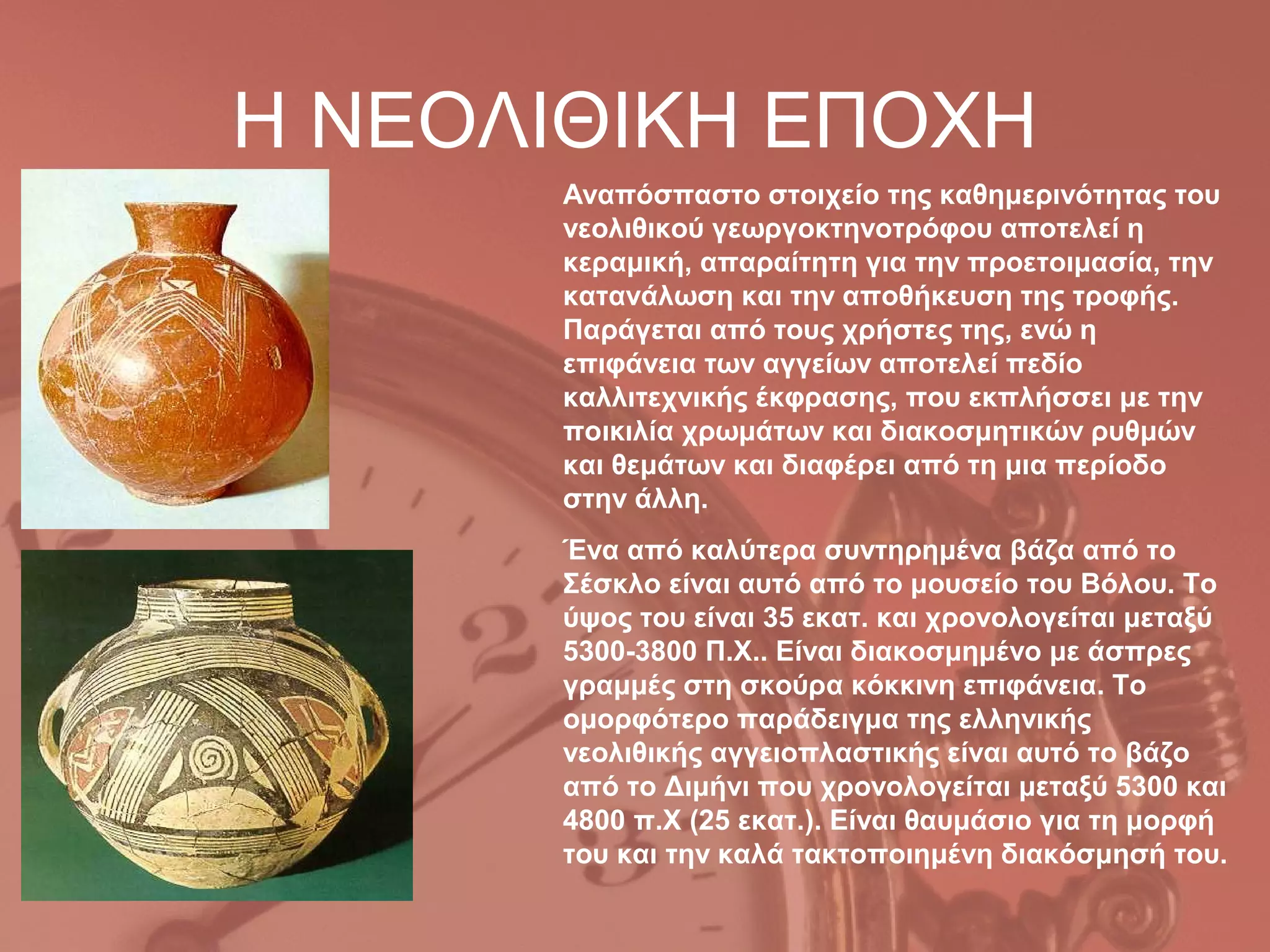 Η ΝΕΟΛΙΘΙΚΗ ΕΠΟΧΗ
      Αναπόσπαστο στοιχείο της καθημερινότητας του
      νεολιθικού γεωργοκτηνοτρόφου αποτελεί η
      κεραμική, απαραίτητη για την προετοιμασία, την
      κατανάλωση και την αποθήκευση της τροφής.
      Παράγεται από τους χρήστες της, ενώ η
      επιφάνεια των αγγείων αποτελεί πεδίο
      καλλιτεχνικής έκφρασης, που εκπλήσσει με την
      ποικιλία χρωμάτων και διακοσμητικών ρυθμών
      και θεμάτων και διαφέρει από τη μια περίοδο
      στην άλλη.
      Ένα από καλύτερα συντηρημένα βάζα από το
      Σέσκλο είναι αυτό από το μουσείο του Βόλου. Το
      ύψος του είναι 35 εκατ. και χρονολογείται μεταξύ
      5300-3800 Π.Χ.. Είναι διακοσμημένο με άσπρες
      γραμμές στη σκούρα κόκκινη επιφάνεια. Το
      ομορφότερο παράδειγμα της ελληνικής
      νεολιθικής αγγειοπλαστικής είναι αυτό το βάζο
      από το Διμήνι που χρονολογείται μεταξύ 5300 και
      4800 π.Χ (25 εκατ.). Είναι θαυμάσιο για τη μορφή
      του και την καλά τακτοποιημένη διακόσμησή του.
 