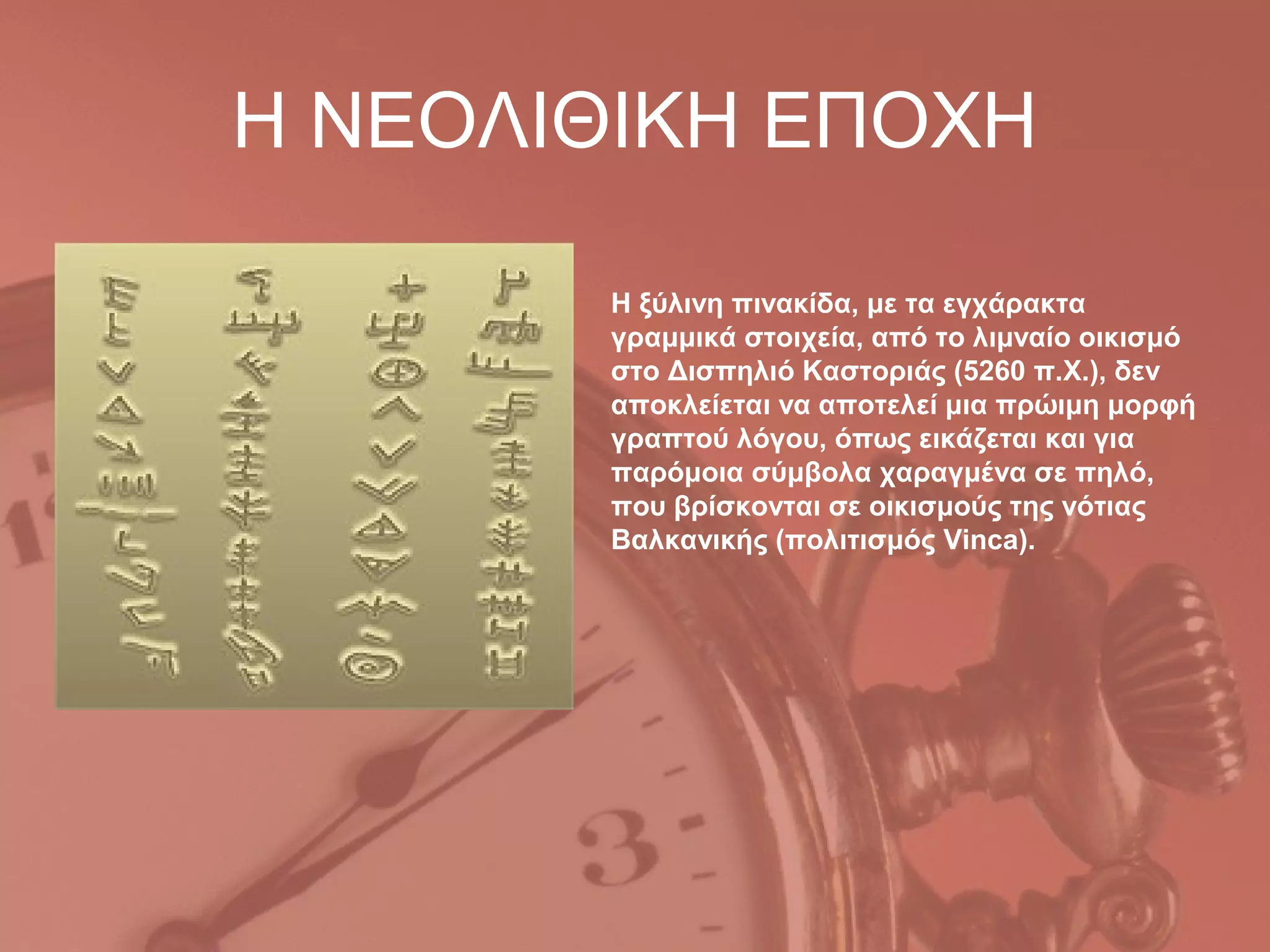 Η ΝΕΟΛΙΘΙΚΗ ΕΠΟΧΗ

       Η ξύλινη πινακίδα, με τα εγχάρακτα
       γραμμικά στοιχεία, από το λιμναίο οικισμό
       στο Δισπηλιό Καστοριάς (5260 π.Χ.), δεν
       αποκλείεται να αποτελεί μια πρώιμη μορφή
       γραπτού λόγου, όπως εικάζεται και για
       παρόμοια σύμβολα χαραγμένα σε πηλό,
       που βρίσκονται σε οικισμούς της νότιας
       Βαλκανικής (πολιτισμός Vinca).
 