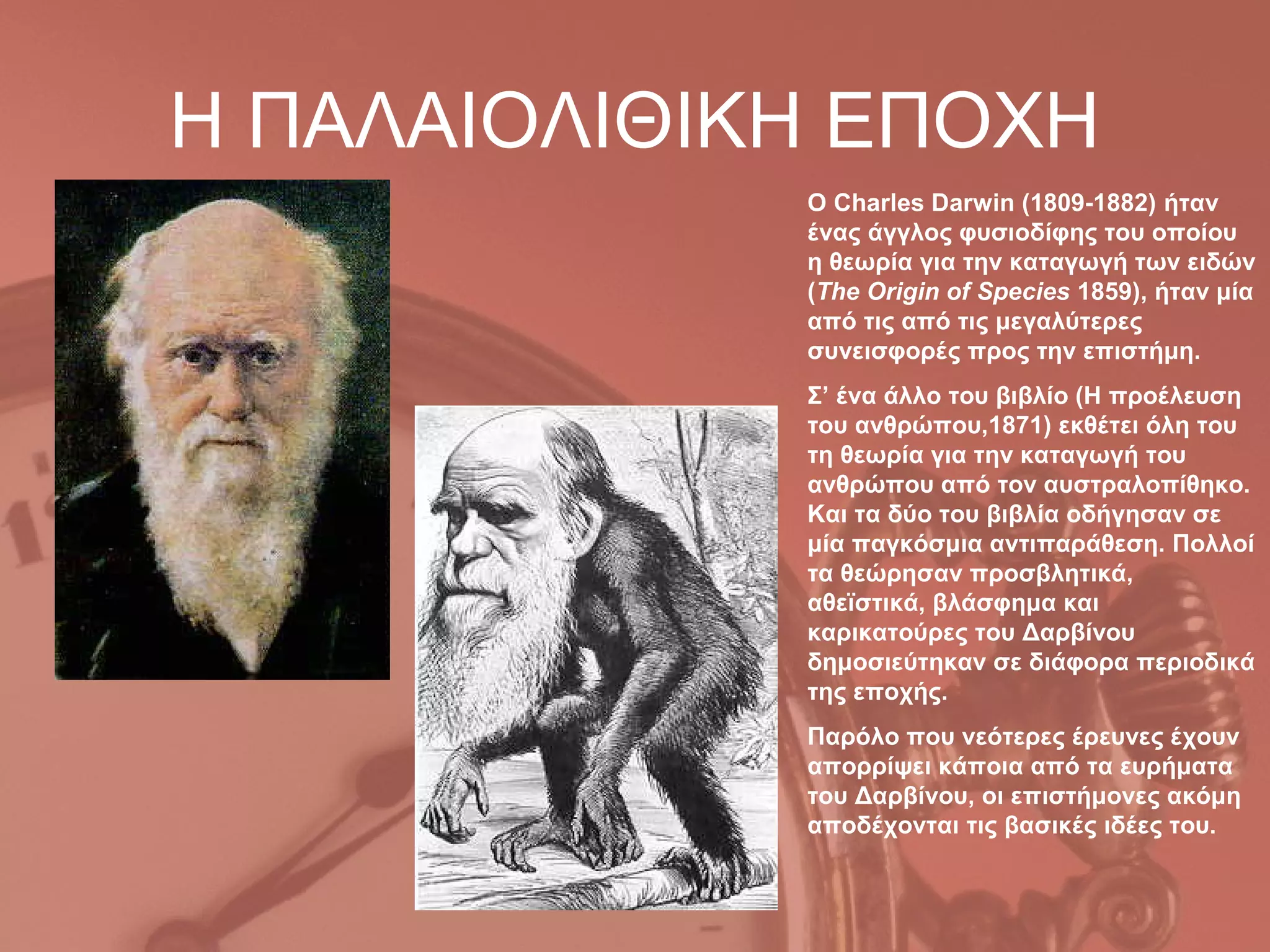 Η ΠΑΛΑΙΟΛΙΘΙΚΗ ΕΠΟΧΗ
             Ο Charles Darwin (1809-1882) ήταν
             ένας άγγλος φυσιοδίφης του οποίου
             η θεωρία για την καταγωγή των ειδών
             (The Origin of Species 1859), ήταν μία
             από τις από τις μεγαλύτερες
             συνεισφορές προς την επιστήμη.
             Σ’ ένα άλλο του βιβλίο (Η προέλευση
             του ανθρώπου,1871) εκθέτει όλη του
             τη θεωρία για την καταγωγή του
             ανθρώπου από τον αυστραλοπίθηκο.
             Και τα δύο του βιβλία οδήγησαν σε
             μία παγκόσμια αντιπαράθεση. Πολλοί
             τα θεώρησαν προσβλητικά,
             αθεϊστικά, βλάσφημα και
             καρικατούρες του Δαρβίνου
             δημοσιεύτηκαν σε διάφορα περιοδικά
             της εποχής.
             Παρόλο που νεότερες έρευνες έχουν
             απορρίψει κάποια από τα ευρήματα
             του Δαρβίνου, οι επιστήμονες ακόμη
             αποδέχονται τις βασικές ιδέες του.
 