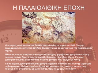 Η ΠΑΛΑΙΟΛΙΘΙΚΗ ΕΠΟΧΗ




Οι σπηλιές του Lascaux στη Γαλλία ανακαλύφθηκαν τυχαία το 1940. Τα έργα
ζωγραφικής σε εκείνες τις σπηλιές θεωρούνται ως σημαντικότερα της προϊστορικής
τέχνης.
Μέσα σε αυτά τα σπήλαια οι κυνηγοί-καλλιτέχνες χάραξαν και χρωμάτισαν στους
τοίχους εικόνες ζώων όπως το μαμούθ, βίσωνας, τάρανδος, άλογο. Για φως,
χρησιμοποιούσαν μικροσκοπικά πέτρινα φανάρια που γέμιζαν με λίπος,
Για το σχέδιο, χρησιμοποιούσαν χοντρά κομμάτια κόκκινης και κίτρινης ώχρας για
τη ζωγραφική, άλεθαν κομμάτια ώχρας και φυσούσαν τις σκόνες επάνω στους
τοίχους ή τις ανακάτευαν με ζωικό λίπος, πριν τις χρησιμοποιήσουν.
 