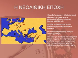Η ΝΕΟΛΙΘΙΚΗ ΕΠΟΧΗ
           Η Νεολιθική εποχή στον ελλαδικό-αιγαιακό
           χώρο καλύπτει σύμφωνα με τα
           αρχαιολογικά δεδομένα το χρονικό
           διάστημα 6800-3200 π.Χ.
           •Η εποχή αυτή χαρακτηρίζεται από
           σταθεροποίηση των κλιματολογικών
           συνθηκών,
           •με συνακόλουθη οργάνωση οικισμών
           μόνιμου χαρακτήρα,
           •από οικονομία βασισμένη στη συστηματική
           άσκηση γεωργίας, στην κτηνοτροφία, στην
           ανταλλαγή πρώτων υλών και προϊόντων,
           στην παραγωγή κεραμικής (ψημένος
           πηλός), και από πολυμορφία στην τέχνη.
 