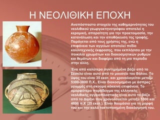 Η ΝΕΟΛΙΘΙΚΗ ΕΠΟΧΗ
      Αναπόσπαστο στοιχείο της καθημερινότητας του
      νεολιθικού γεωργοκτηνοτρόφου αποτελεί η
      κεραμική, απαραίτητη για την προετοιμασία, την
      κατανάλωση και την αποθήκευση της τροφής.
      Παράγεται από τους χρήστες της, ενώ η
      επιφάνεια των αγγείων αποτελεί πεδίο
      καλλιτεχνικής έκφρασης, που εκπλήσσει με την
      ποικιλία χρωμάτων και διακοσμητικών ρυθμών
      και θεμάτων και διαφέρει από τη μια περίοδο
      στην άλλη.
      Ένα από καλύτερα συντηρημένα βάζα από το
      Σέσκλο είναι αυτό από το μουσείο του Βόλου. Το
      ύψος του είναι 35 εκατ. και χρονολογείται μεταξύ
      5300-3800 Π.Χ.. Είναι διακοσμημένο με άσπρες
      γραμμές στη σκούρα κόκκινη επιφάνεια. Το
      ομορφότερο παράδειγμα της ελληνικής
      νεολιθικής αγγειοπλαστικής είναι αυτό το βάζο
      από το Διμήνι που χρονολογείται μεταξύ 5300 και
      4800 π.Χ (25 εκατ.). Είναι θαυμάσιο για τη μορφή
      του και την καλά τακτοποιημένη διακόσμησή του.
 
