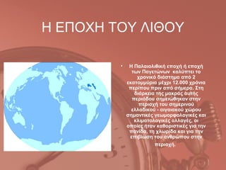 Η ΕΠΟΧΗ ΤΟΥ ΛΙΘΟΥ

         •    Η Παλαιολιθική εποχή ή εποχή
               των Παγετώνων καλύπτει το
                 χρονικό διάστημα από 2
             εκατομμύρια μέχρι 12.000 χρόνια
              περίπου πριν από σήμερα. Στη
                διάρκεια της μακράς αυτής
               περιόδου σημειώθηκαν στην
                  περιοχή του σημερινού
               ελλαδικού - αιγαιακού χώρου
             σημαντικές γεωμορφολογικές και
                κλιματολογικές αλλαγές, οι
             οποίες ήταν καθοριστικές για την
              πανίδα, τη χλωρίδα και για την
              επιβίωση του ανθρώπου στην
                        περιοχή.
 