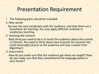 Presentation Requirement
• The following parts should be included:
1. New words
  Go over the new vocabulary with the audience, and help them set a
    foundation for learning. You may apply different methods in
    vocabulary teaching.
2. Teaching the Content
   Next thing you need to do is to teach the audience about this animal
    in Chinese. You need to think about how to break the content into
    small meaningful pieces so the audience will have a easier time
    digesting it.
3. Assessment
   How do you make sure that the audience get what you taught? How
    do you make sure that they remembered the language points in
    your lesson?
 