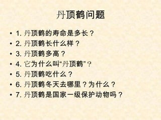 丹顶鹤问题
•   1. 丹顶鹤的寿命是多长？
•   2. 丹顶鹤长什么样？
•   3. 丹顶鹤多高？
•   4. 它为什么叫“丹顶鹤”？
•   5. 丹顶鹤吃什么？
•   6. 丹顶鹤冬天去哪里？为什么？
•   7. 丹顶鹤是国家一级保护动物吗？
 