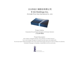 元太科技工業股份有限公司
                               E Ink Holdings Inc.
                           (Formally Prime View International Co., Ltd.)




                                            Project Outline:
                        Corporate Annual Report (English & Chinese Version)
                                             公司企業年報設計


                                          Project Description:
                    We created a designed themes "Your Window To A New Horizon" ...
                  from cover design throughout included financial report and statements;
the annual report design leverage E Ink's new visual brand equity and tone of voice to deliver an authentic,
                     consistent message to employee, shareholder and the community.
 