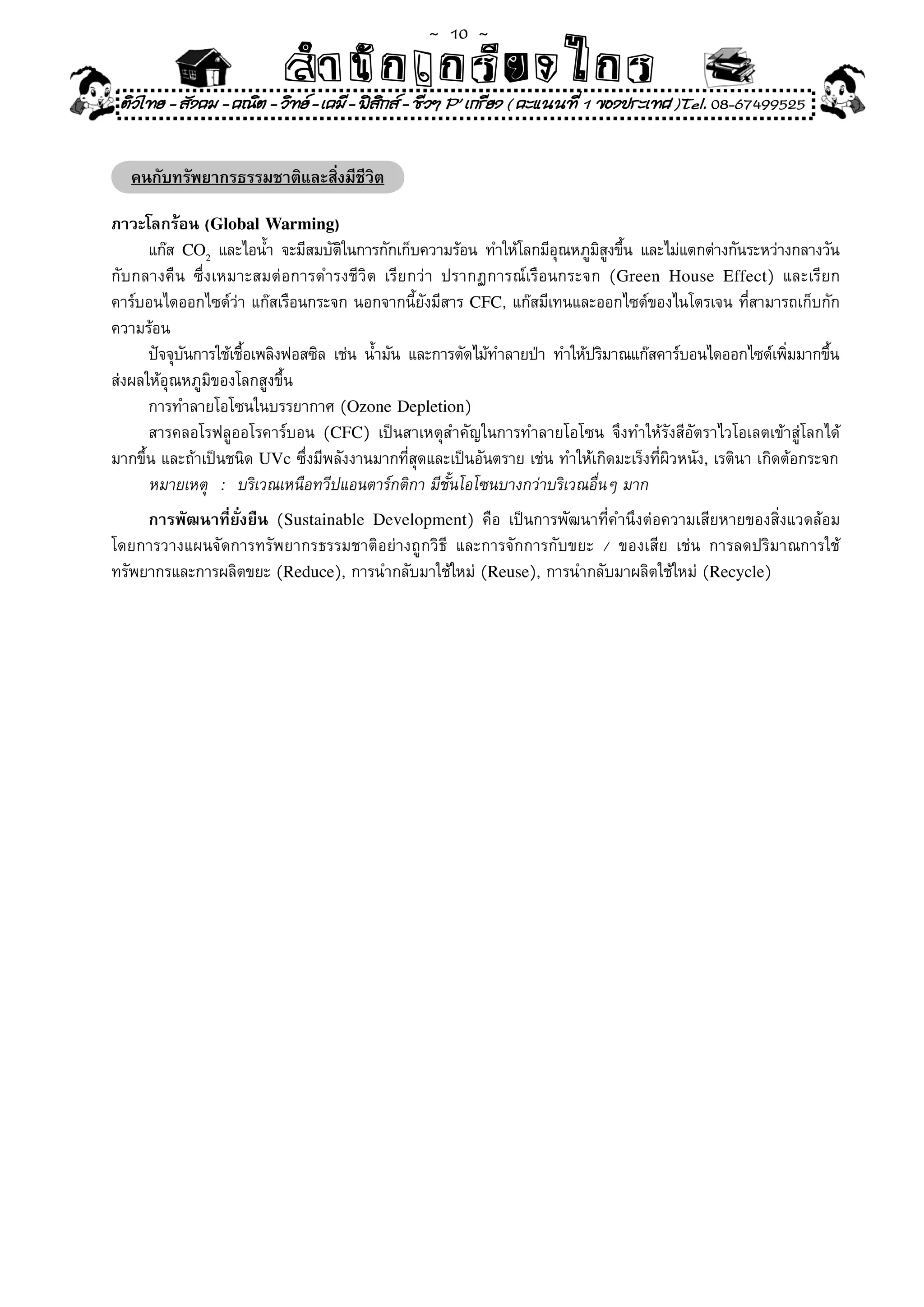 ~  10 ~
                           สํนัา เนัรีกง เกก (คิ ดย ง ไ ย . ..จิ
                           สํา ก ก ย ไ ร รี แบบวิ ท ก ร
 ติวไทย - สังคม - คณิต - วิทย - เคมี - ฟสกส - ชีวฯ P' เกรียง ( คะแนนที่ 1 ของประเทศ )Tel. 08-67499525
                                           ิ


   คนกับทรัพยากรธรรมชาติและสิ่งมีชีวิต

ภาวะโลกร้อน (Global Warming)
      แก๊ส	 CO2	 และไอน้ำ	 จะมีสมบัตในการกักเก็บความร้อน	 ทำให้โลกมีอณหภูมสงขึน	 และไม่แตกต่างกันระหว่างกลางวัน
                                    ิ                                ุ     ิู ้
กับกลางคืน	 ซึ่งเหมาะสมต่อการดำรงชีวิต	 เรียกว่า	 ปรากฏการณ์เรือนกระจก	 (Green House Effect)	 และเรียก
คาร์บอนไดออกไซด์ว่า	แก๊สเรือนกระจก	นอกจากนี้ยังมีสาร	CFC,	แก๊สมีเทนและออกไซด์ของไนโตรเจน	ที่สามารถเก็บกัก
ความร้อน	
	 ปัจจุบนการใช้เชือเพลิงฟอสซิล	 เช่น	 น้ำมัน	 และการตัดไม้ทำลายป่า	 ทำให้ปริมาณแก๊สคาร์บอนไดออกไซด์เพิมมากขึน
            ั       ้                                                                                       ่     ้
ส่งผลให้อุณหภูมิของโลกสูงขึ้น	
	 การทำลายโอโซนในบรรยากาศ	(Ozone Depletion)	
	 สารคลอโรฟลูออโรคาร์บอน	 (CFC)	 เป็นสาเหตุสำคัญในการทำลายโอโซน	 จึงทำให้รังสีอัตราไวโอเลตเข้าสู่โลกได้
มากขึ้น	และถ้าเป็นชนิด	UVc	ซึ่งมีพลังงานมากที่สุดและเป็นอันตราย	เช่น	ทำให้เกิดมะเร็งที่ผิวหนัง,	เรตินา	เกิดต้อกระจก	
      หมายเหตุ	 :	 บริเวณเหนือทวีปแอนตาร์กติกา	มีชั้นโอโซนบางกว่าบริเวณอื่นๆ	มาก	
     การพัฒนาที่ยั่งยืน (Sustainable Development)	 คือ	 เป็นการพัฒนาที่คำนึงต่อความเสียหายของสิ่งแวดล้อม	
โดยการวางแผนจัดการทรัพยากรธรรมชาติอย่างถูกวิธี	 และการจักการกับขยะ	 /	 ของเสีย	 เช่น	 การลดปริมาณการใช้
ทรัพยากรและการผลิตขยะ	(Reduce),	การนำกลับมาใช้ใหม่	(Reuse),	การนำกลับมาผลิตใช้ใหม่	(Recycle)	
 