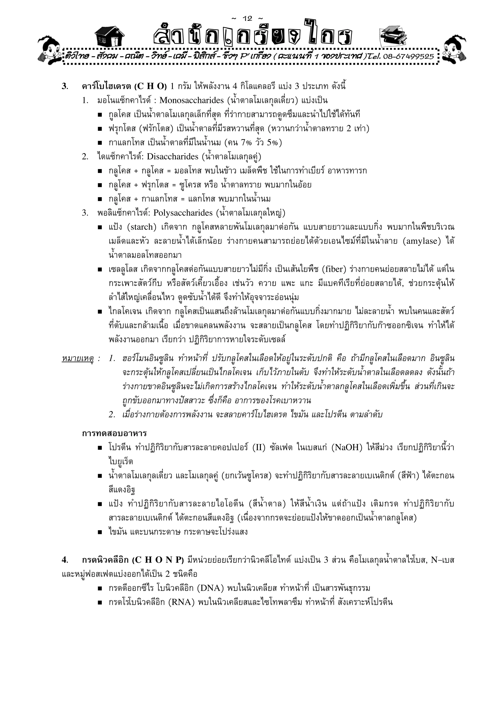 ~  12 ~
                                สํนัา เนัรีกง เกก (คิ ดย ง ไ ย . ..จิ
                                สํา ก ก ย ไ ร รี แบบวิ ท ก ร
    ติวไทย - สังคม - คณิต - วิทย - เคมี - ฟสกส - ชีวฯ P' เกรียง ( คะแนนที่ 1 ของประเทศ )Tel. 08-67499525
                                              ิ

3.      คาร์โบไฮเดรต (C H O) 1	กรัม	ให้พลังงาน	4	กิโลแคลอรี	แบ่ง	3	ประเภท	ดังนี	     ้
        1.	 มอโนแซ็กคาไรด์	:	Monosaccharides	(น้ำตาลโมเลกุลเดี่ยว)	แบ่งเป็น	
            n	กูลโคส	เป็นน้ำตาลโมเลกุลเล็กที่สุด	ที่ร่ากายสามารถดูดซึมและนำไปใช้ได้ทันที	

            n	ฟรุกโตส	(ฟรักโตส)	เป็นน้ำตาลที่มีรสหวานที่สุด	(หวานกว่าน้ำตาลทราย	2	เท่า)	

            n	 กาแลกโทส	เป็นน้ำตาลที่มีในน้ำนม	(คน	7%	วัว	5%)	

        2.	 ไดแซ็กคาไรด์:	Disaccharides	(น้ำตาลโมเลกุลคู่)	
            n	กลูโคส	+	กลูโคส	=	มอลโทส	พบในข้าว	เมล็ดพืช	ใช้ในการทำเบียร์	อาหารทารก	

            n	กลูโคส	+	ฟรุกโตส	=	ซูโครส	หรือ	น้ำตาลทราย	พบมากในอ้อย	

            n	กลูโคส	+	กาแลกโทส	=	แลกโทส	พบมากในน้ำนม	

        3.	 พอลิแซ็กคาไรด์:	Polysaccharides	(น้ำตาลโมเลกุลใหญ่)	
            n	แป้ง	 (starch)	 เกิดจาก	 กลูโคสหลายพันโมเลกุลมาต่อกัน	 แบบสายยาวและแบบกิ่ง	 พบมากในพืชบริเวณ	

	       	 	 เมล็ดและหัว	 ละลายน้ำได้เล็กน้อย	 ร่างกายคนสามารถย่อยได้ด้วยเอนไซม์ที่มีในน้ำลาย	 (amylase)	 ได้	
	       	 	 น้ำตาลมอลโทสออกมา	
            n	เซลลูโลส	เกิดจากกลูโคสต่อกันแบบสายยาวไม่มีกิ่ง	เป็นเส้นใยพืช	(fiber)	ร่างกายคนย่อยสลายไม่ได้	แต่ใน	

	       	 	 กระเพาะสัตว์กีบ	 หรือสัตว์เคี้ยวเอื้อง	 เช่นวัว	 ควาย	 แพะ	 แกะ	 มีแบคทีเรียที่ย่อยสลายได้,	 ช่วยกระตุ้นให้	
	       	 	 ลำไส้ใหญ่เคลื่อนไหว	ดูดซับน้ำได้ด	จึงทำให้อุจจาระอ่อนนุ่ม	
                                                ี
	       	 n	ไกลโคเจน	เกิดจาก	กลูโคสเป็นแสนถึงล้านโมเลกุลมาต่อกันแบบกิ่งมากมาย	ไม่ละลายน้ำ	พบในคนและสัตว์	

	       	 	 ที่ตับและกล้ามเนื้อ	 เมื่อขาดแคลนพลังงาน	 จะสลายเป็นกลูโคส	 โดยทำปฏิกิริยากับก๊าซออกซิเจน	 ทำให้ได้	
	       	 	 พลังงานออกมา	เรียกว่า	ปฏิกิริยาการหายใจระดับเซลล์	
หมายเหตุ     : 1.	 ฮอร์โมนอินซูลิน	 ทำหน้าที่	 ปรับกลูโคสในเลือดให้อยู่ในระดับปกติ	 คือ	 ถ้ามีกลูโคสในเลือดมาก	 อินซูลิน	
	 	          	 	 จะกระตุ้นให้กลูโคสเปลี่ยนเป็นไกลโคเจน	 เก็บไว้ภายในตับ	 จึงทำให้ระดับน้ำตาลในเลือดลดลง	 ดังนั้นถ้า	
	 	          	 	 ร่างกายขาดอินซูลินจะไม่เกิดการสร้างไกลโคเจน	 ทำให้ระดับน้ำตาลกลูโคสในเลือดเพิ่มขึ้น	 ส่วนที่เกินจะ	
	 	          	 	 ถูกขับออกมาทางปัสสาวะ	ซึ่งก็คือ	อาการของโรคเบาหวาน	
               2.	 เมื่อร่างกายต้องการพลังงาน	จะสลายคาร์โบไฮเดรต	ไขมัน	และโปรตีน	ตามลำดับ	

        การทดสอบอาหาร
           n	โปรตีน	 ทำปฏิกิริยากับสารละลายคอปเปอร์	 (II)	 ซัลเฟต	 ในเบสแก่	 (NaOH)	 ให้สีม่วง	 เรียกปฏิกิริยานี้ว่า	

	       	 	 ไบยูเร็ต	
           n	น้ำตาลโมเลกุลเดี่ยว	และโมเลกุลคู	(ยกเว้นซูโครส)	จะทำปฏิกิริยากับสารละลายเบเนดิกต์	(สีฟ้า)	ได้ตะกอน	
                                                 ่
	       	 	 สีแดงอิฐ	
           n	แป้ ง	 ทำปฏิ กิ ริ ย ากั บ สารละลายไอโอดี น	 (สี น้ ำ ตาล)	 ให้ สี น้ ำ เงิ น	 แต่ ถ้ า แป้ ง	 เติ ม กรด	 ทำปฏิ กิ ริ ย ากั บ	

	       	 	 สารละลายเบเนดิกต์	ได้ตะกอนสีแดงอิฐ	(เนื่องจากกรดจะย่อยแป้งให้ขาดออกเป็นน้ำตาลกลูโคส)	
           n	ไขมัน	แตะบนกระดาษ	กระดาษจะโปร่งแสง	



4.  กรดนิวคลีอิก (C H O N P)	มีหน่วยย่อยเรียกว่านิวคลีโอไทด์	แบ่งเป็น	3	ส่วน	คือโมเลกุลน้ำตาลไรโบส,	N–เบส	
และหมู่ฟอสเฟตแบ่งออกได้เป็น	2	ชนิดคือ	
         n	กรดดีออกซีไร	โบนิวคลีอิก	(DNA)	พบในนิวเคลียส	ทำหน้าที่	เป็นสารพันธุกรรม	

         n	กรดโรโบนิวคลีอิก	(RNA)	พบในนิวเคลียสและไซโทพลาซึม	ทำหน้าที่	สังเคราะห์โปรตีน	
 