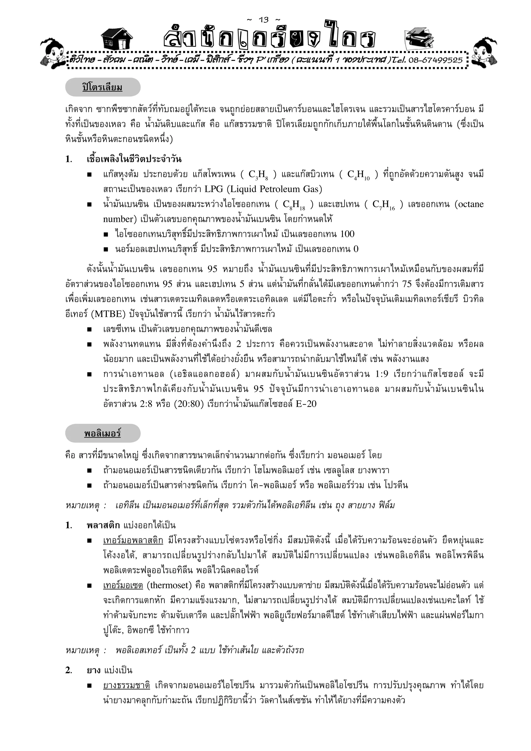 ~  13 ~
                             สํนัา เนัรีกง เกก (คิ ดย ง ไ ย . ..จิ
                             สํา ก ก ย ไ ร รี แบบวิ ท ก ร
    ติวไทย - สังคม - คณิต - วิทย - เคมี - ฟสกส - ชีวฯ P' เกรียง ( คะแนนที่ 1 ของประเทศ )Tel. 08-67499525
                                              ิ

       ปิโตรเลียม
เกิดจาก	ซากพืชซากสัตว์ที่ทับถมอยู่ใต้ทะเล	จนถูกย่อยสลายเป็นคาร์บอนและไฮโดรเจน	และรวมเป็นสารไฮโดรคาร์บอน	มี
ทั้งที่เป็นของเหลว	คือ	น้ำมันดิบและแก๊ส	คือ	แก๊สธรรมชาติ	 ปิโตรเลียมถูกกักเก็บภายใต้พื้นโลกในชั้นหินดินดาน	(ซึ่งเป็น
หินชั้นหรือหินตะกอนชนิดหนึ่ง)	
1.      เชื้อเพลิงในชีวิตประจำวัน
        n	 แก๊สหุงต้ม	 ประกอบด้วย	 แก็สโพรเพน	 (	 C3H8	 )	 และแก๊สบิวเทน	 (	 C4H10	 )	 ที่ถูกอัดด้วยความดันสูง	 จนมี	

	       	 สถานะเป็นของเหลว	เรียกว่า	LPG	(Liquid Petroleum Gas)	
        n	 น้ำมันเบนซิน	 เป็นของผสมระหว่างไอโซออกเทน	 (	 C8H18	 )	 และเฮปเทน	 (	 C7H16	 )	 เลขออกเทน	 (octane

              number)	เป็นตัวเลขบอกคุณภาพของน้ำมันเบนซิน	โดยกำหนดให้		
              n	ไอโซออกเทนบริสุทธิ์มีประสิทธิภาพการเผาไหม้	เป็นเลขออกเทน	100

              n	นอร์มอลเฮปเทนบริสุทธิ	มีประสิทธิภาพการเผาไหม้	เป็นเลขออกเทน	0
                                      ์
	 ดังนั้นน้ำมันเบนซิน	 เลขออกเทน	 95	 หมายถึง	 น้ำมันเบนซินที่มีประสิทธิภาพการเผาไหม้เหมือนกับของผสมที่มี
อัตราส่วนของไอโซออกเทน	 95	ส่วน	และเฮปเทน	 5	ส่วน	แต่น้ำมันที่กลั่นได้มีเลขออกเทนต่ำกว่า	 75	จึงต้องมีการเติมสาร
เพื่อเพิ่มเลขออกเทน	 เช่นสารเตตระเมทิลเลดหรือเตตระเอทิลเลด	 แต่มีไอตะกั่ว	 หรือในปัจจุบันเติมเมทิลเทอร์เชียรี	 บิวทิล
อีเทอร์	(MTBE)	ปัจจุบันใช้สารนี้	เรียกว่า	น้ำมันไร้สารตะกั่ว	
       n	 เลขซีเทน	เป็นตัวเลขบอกคุณภาพของน้ำมันดีเซล		

       n	 พลังงานทดแทน	 มีสิ่งที่ต้องคำนึงถึง	 2	 ประการ	 คือควรเป็นพลังงานสะอาด	 ไม่ทำลายสิ่งแวดล้อม	 หรือผล	

	 	 น้อยมาก	และเป็นพลังงานที่ใช้ได้อย่างยั่งยืน	หรือสามารถนำกลับมาใช้ใหม่ได้	เช่น	พลังงานแสง	
       n	 การนำเอทานอล	 (เอธิ ล แอลกอฮอล์ )	 มาผสมกั บ น้ ำ มั น เบนซิ น อั ต ราส่ ว น	 1 : 9	 เรี ย กว่ า แก๊ ส โซฮอล์	 จะมี	

	 	 ประสิ ท ธิ ภ าพใกล้ เคี ย งกั บ น้ ำ มั น เบนซิ น	 95	 ปั จ จุ บั น มี ก ารนำเอาเอทานอล	 มาผสมกั บ น้ ำ มั น เบนซิ น ใน	
	 	 อัตราส่วน	2:8	หรือ	(20:80)	เรียกว่าน้ำมันแก๊สโซฮอล์	E-20

       พอลิเมอร์
คือ	สารที่มีขนาดใหญ่	ซึ่งเกิดจากสารขนาดเล็กจำนวนมากต่อกัน	ซึ่งเรียกว่า	มอนอเมอร์	โดย	
      n	 ถ้ามอนอเมอร์เป็นสารชนิดเดียวกัน	เรียกว่า	โฮโมพอลิเมอร์	เช่น	เซลลูโลส	ยางพารา	

      n	 ถ้ามอนอเมอร์เป็นสารต่างชนิดกัน	เรียกว่า	โค-พอลิเมอร์	หรือ	พอลิเมอร์ร่วม	เช่น	โปรตีน		

หมายเหตุ	 :	 เอทิลีน	เป็นมอนอเมอร์ที่เล็กที่สุด	รวมตัวกันได้พอลิเอทิลีน	เช่น	ถุง	สายยาง	ฟิล์ม
1.      พลาสติก	แบ่งออกได้เป็น		
        n	 เทอร์มอพลาสติก	 มีโครงสร้างแบบโซ่ตรงหรือโซ่กิ่ง	 มีสมบัติดังนี	 เมื่อได้รับความร้อนจะอ่อนตัว	 ยืดหยุ่นและ	
                                                                         ้
	       	 โค้งงอได้,	 สามารถเปลี่ยนรูปร่างกลับไปมาได้	 สมบัติไม่มีการเปลี่ยนแปลง	 เช่นพอลิเอทิลีน	 พอลิโพรพิลีน	
	       	 พอลิเตตระฟลูออไรเอทิลีน	พอลิไวนิลคลอไรด์	
        n	 เทอร์มอเซต	(thermoset)	คือ	พลาสติกทีมโครงสร้างแบบตาข่าย	มีสมบัตดงนีเมือได้รบความร้อนจะไม่ออนตัว	แต่	
                                                ่ ี                              ิ ั ้ ่ ั                  ่
	       	 จะเกิดการแตกหัก	 มีความแข็งแรงมาก,	 ไม่สามารถเปลี่ยนรูปร่างได้	 สมบัติมีการเปลี่ยนแปลงเช่นเบคะไลท์	 ใช้	
	       	 ทำด้ามจับกะทะ	ด้ามจับเตารีด	และปลั๊กไฟฟ้า	พอลิยูเรียฟอร์มาลดีไฮด์	ใช้ทำเต้าเสียบไฟฟ้า	และแผ่นฟอร์ไมกา	
	       	 ปูโต๊ะ,	อิพอกซี	ใช้ทำกาว	
หมายเหตุ	 :	 พอลิเอสเทอร์	เป็นทั้ง	2	แบบ	ใช้ทำเส้นใย	และตัวถังรถ	
2.      ยาง	แบ่งเป็น	
        n	 ยางธรรมชาติ	 เกิดจากมอนอเมอร์ไอโซปรีน	 มารวมตัวกันเป็นพอลิไอโซปรีน	 การปรับปรุงคุณภาพ	 ทำได้โดย	
                                                                                                          	
	       	 นำยางมาคลุกกับกำมะถัน	เรียกปฏิกิริยานี้ว่า	วัลคาไนส์เซชัน	ทำให้ได้ยางที่มีความคงตัว	
 