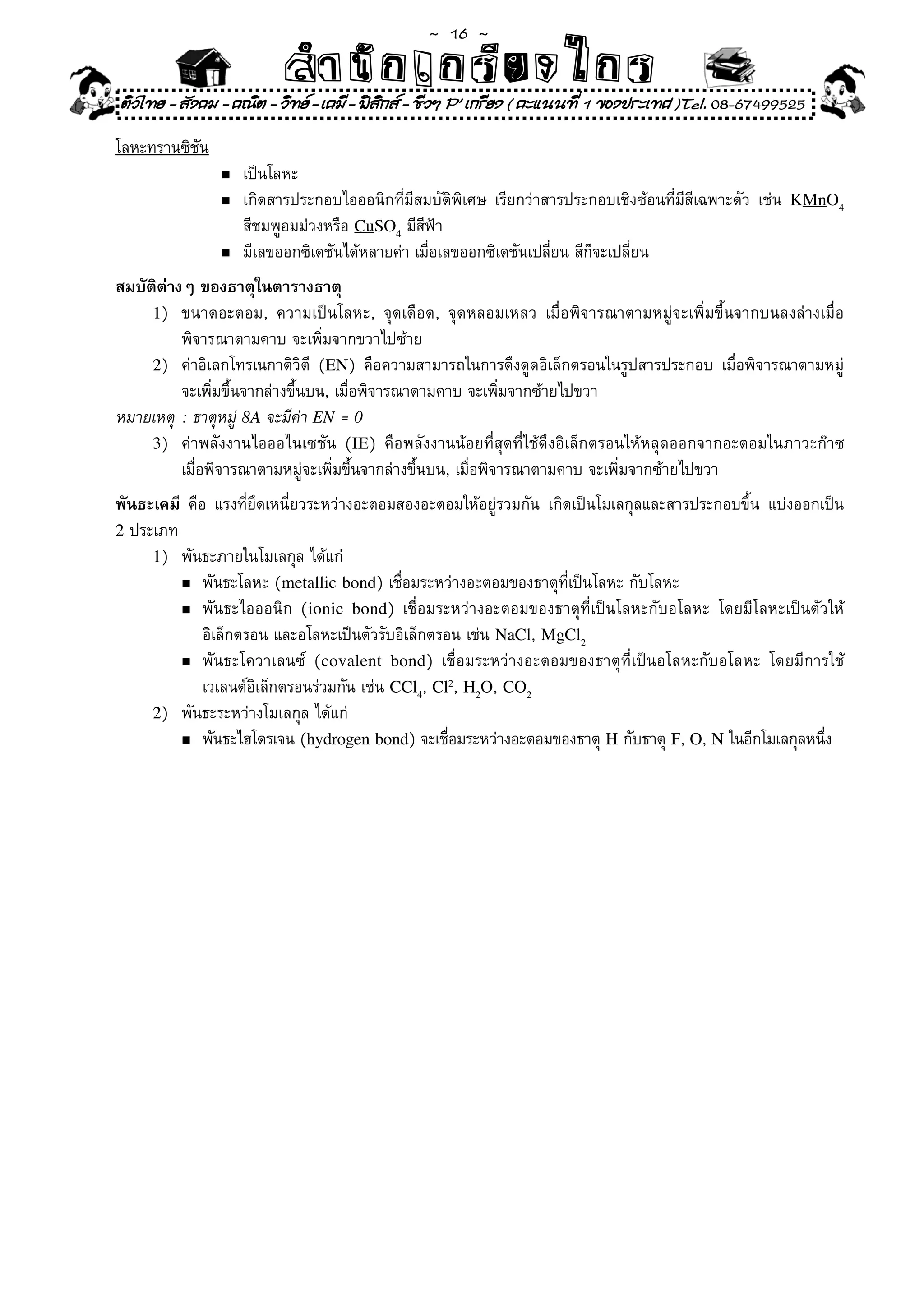 ~  16 ~
                          สํนัา เนัรีกง เกก (คิ ดย ง ไ ย . ..จิ
                          สํา ก ก ย ไ ร รี แบบวิ ท ก ร
ติวไทย - สังคม - คณิต - วิทย - เคมี - ฟสกส - ชีวฯ P' เกรียง ( คะแนนที่ 1 ของประเทศ )Tel. 08-67499525
                                          ิ

โลหะทรานซิชัน
                 เป็นโลหะ		
                n	

              n	 เกิดสารประกอบไอออนิกที่มีสมบัติพิเศษ	 เรียกว่าสารประกอบเชิงซ้อนที่มีสีเฉพาะตัว	 เช่น	 KMnO4

	    	    	 	 	 สีชมพูอมม่วงหรือ	CuSO4	มีสีฟ้า	
              n	 มีเลขออกซิเดชันได้หลายค่า	เมื่อเลขออกซิเดชันเปลี่ยน	สีก็จะเปลี่ยน	

สมบัติต่างๆ ของธาตุในตารางธาตุ
     1)	 ขนาดอะตอม,	 ความเป็นโลหะ,	 จุดเดือด,	 จุดหลอมเหลว	 เมื่อพิจารณาตามหมู่จะเพิ่มขึ้นจากบนลงล่างเมื่อ	
	 	 พิจารณาตามคาบ	จะเพิ่มจากขวาไปซ้าย	
     2)	 ค่าอิเลกโทรเนกาติวิตี	 (EN)	 คือความสามารถในการดึงดูดอิเล็กตรอนในรูปสารประกอบ	 เมื่อพิจารณาตามหมู่	
	 	 จะเพิ่มขึ้นจากล่างขึ้นบน,	เมื่อพิจารณาตามคาบ	จะเพิ่มจากซ้ายไปขวา		
หมายเหตุ	 :	ธาตุหมู่	8A	จะมีค่า	EN = 0
     3)	 ค่าพลังงานไอออไนเซชัน	 (IE)	 คือพลังงานน้อยที่สุดที่ใช้ดึงอิเล็กตรอนให้หลุดออกจากอะตอมในภาวะก๊าซ	
	 	 เมื่อพิจารณาตามหมู่จะเพิ่มขึ้นจากล่างขึ้นบน,	เมื่อพิจารณาตามคาบ	จะเพิ่มจากซ้ายไปขวา		
พันธะเคมี	 คือ	 แรงที่ยึดเหนี่ยวระหว่างอะตอมสองอะตอมให้อยู่รวมกัน	 เกิดเป็นโมเลกุลและสารประกอบขึ้น	 แบ่งออกเป็น	
2	ประเภท	
     1)	 พันธะภายในโมเลกุล	ได้แก่		
         n	พันธะโลหะ	(metallic bond)	เชื่อมระหว่างอะตอมของธาตุที่เป็นโลหะ	กับโลหะ	

         n	พันธะไอออนิก	 ( ionic bond)	 เชื่อมระหว่างอะตอมของธาตุที่เป็นโลหะกับอโลหะ	 โดยมีโลหะเป็นตัวให้	

	 	 	 อิเล็กตรอน	และอโลหะเป็นตัวรับอิเล็กตรอน	เช่น	NaCl,	MgCl2
         n	พั นธะโควาเลนซ์	 ( covalent bond)	 เชื่ อ มระหว่ า งอะตอมของธาตุ ที่ เป็ น อโลหะกั บ อโลหะ	 โดยมี ก ารใช้	

	 	 	 เวเลนต์อิเล็กตรอนร่วมกัน	เช่น	CCl4,	Cl2,	H2O,	CO2
     2)	 พันธะระหว่างโมเลกุล	ได้แก่	
         n	พันธะไฮโดรเจน	(hydrogen bond)	จะเชือมระหว่างอะตอมของธาตุ	H	กับธาตุ	F,	O,	N	ในอีกโมเลกุลหนึง	
                                                  ่                                                             ่
 