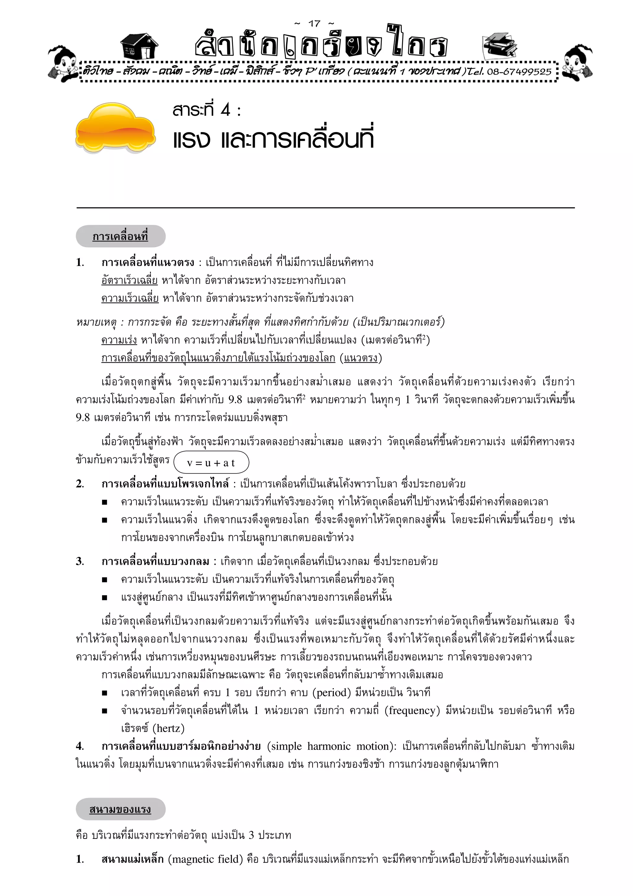 ~  17 ~
                              สํนัา เนัรีกง เกก (คิ ดย ง ไ ย . ..จิ
                              สํา ก ก ย ไ ร รี แบบวิ ท ก ร
    ติวไทย - สังคม - คณิต - วิทย - เคมี - ฟสกส - ชีวฯ P' เกรียง ( คะแนนที่ 1 ของประเทศ )Tel. 08-67499525
                                              ิ

                         สาระที่ 4 :
                         แรง และการเคลื่อนที่

      การเคลื่อนที่
1.      การเคลื่อนที่แนวตรง	:	เป็นการเคลื่อนที่	ที่ไม่มีการเปลี่ยนทิศทาง	
        อัตราเร็วเฉลี่ย	หาได้จาก	อัตราส่วนระหว่างระยะทางกับเวลา	
        ความเร็วเฉลี่ย	หาได้จาก	อัตราส่วนระหว่างกระจัดกับช่วงเวลา	
หมายเหตุ	:	การกระจัด	คือ	ระยะทางสั้นที่สุด	ที่แสดงทิศกำกับด้วย	(เป็นปริมาณเวกเตอร์)	
    ความเร่ง	หาได้จาก	ความเร็วที่เปลี่ยนไปกับเวลาที่เปลี่ยนแปลง	(เมตรต่อวินาที2)	
    การเคลื่อนที่ของวัตถุในแนวดิ่งภายใต้แรงโน้มถ่วงของโลก	(แนวตรง)	
	 เมื่อวัตถุตกสู่พื้น	 วัตถุจะมีความเร็วมากขึ้นอย่างสม่ำเสมอ	 แสดงว่า	 วัตถุเคลื่อนที่ด้วยความเร่งคงตัว	 เรียกว่า	
ความเร่งโน้มถ่วงของโลก	มีคาเท่ากับ	 9.8	เมตรต่อวินาที2	หมายความว่า	ในทุกๆ	 1	วินาที	 วัตถุจะตกลงด้วยความเร็วเพิมขึน
                          ่                                                                                    ่ ้
9.8	เมตรต่อวินาที	เช่น	การกระโดดร่มแบบดิ่งพสุธา	

	 เมื่อวัตถุขึ้นสู่ท้องฟ้า	วัตถุจะมีความเร็วลดลงอย่างสม่ำเสมอ	แสดงว่า	วัตถุเคลื่อนที่ขึ้นด้วยความเร่ง	แต่มีทิศทางตรง
ข้ามกับความเร็วใช้สูตร	 v = u + a t
2.      การเคลื่อนที่แบบโพรเจกไทล์	:	เป็นการเคลื่อนที่เป็นเส้นโค้งพาราโบลา	ซึ่งประกอบด้วย	
        n	 ความเร็วในแนวระดับ	เป็นความเร็วที่แท้จริงของวัตถุ	ทำให้วัตถุเคลื่อนที่ไปข้างหน้าซึ่งมีค่าคงที่ตลอดเวลา	

        n	 ความเร็วในแนวดิ่ง	 เกิดจากแรงดึงดูดของโลก	 ซึ่งจะดึงดูดทำให้วัตถุตกลงสู่พื้น	 โดยจะมีค่าเพิ่มขึ้นเรื่อยๆ	 เช่น	

	       	 การโยนของจากเครื่องบิน	การโยนลูกบาสเกตบอลเข้าห่วง	
3.      การเคลื่อนที่แบบวงกลม : เกิดจาก	เมื่อวัตถุเคลื่อนที่เป็นวงกลม	ซึ่งประกอบด้วย
        n	 ความเร็วในแนวระดับ	เป็นความเร็วที่แท้จริงในการเคลื่อนที่ของวัตถุ	

        n	 แรงสู่ศูนย์กลาง	เป็นแรงที่มีทิศเข้าหาศูนย์กลางของการเคลื่อนที่นั้น	

	 เมื่อวัตถุเคลื่อนที่เป็นวงกลมด้วยความเร็วที่แท้จริง	 แต่จะมีแรงสู่ศูนย์กลางกระทำต่อวัตถุเกิดขึ้นพร้อมกันเสมอ	 จึง
ทำให้วัตถุไม่หลุดออกไปจากแนววงกลม	 ซึ่งเป็นแรงที่พอเหมาะกับวัตถุ	 จึงทำให้วัตถุเคลื่อนที่ได้ด้วยรัศมีค่าหนึ่งและ
ความเร็วค่าหนึ่ง	เช่นการเหวี่ยงหมุนของบนศีรษะ	การเลี้ยวของรถบนถนนที่เอียงพอเหมาะ	การโคจรของดวงดาว	
	 การเคลื่อนที่แบบวงกลมมีลักษณะเฉพาะ	คือ	วัตถุจะเคลื่อนที่กลับมาซ้ำทางเดิมเสมอ	
     n	 เวลาที่วัตถุเคลื่อนที่	ครบ	1	รอบ	เรียกว่า	คาบ	(period)	มีหน่วยเป็น	วินาที	

     n	 จำนวนรอบที่วัตถุเคลื่อนที่ได้ใน	 1	หน่วยเวลา	เรียกว่า	ความถี่	 (frequency)	มีหน่วยเป็น	รอบต่อวินาที	 หรือ	

	 	 เฮิรตซ์	(hertz)	
4. การเคลือนทีแบบฮาร์มอนิกอย่างง่าย	 (simple harmonic motion):	 เป็นการเคลือนทีกลับไปกลับมา	 ซ้ำทางเดิม	
              ่ ่                                                                    ่ ่
ในแนวดิ่ง	โดยมุมที่เบนจากแนวดิ่งจะมีค่าคงที่เสมอ	เช่น	การแกว่งของชิงช้า	การแกว่งของลูกตุ้มนาฬิกา	


     สนามของแรง
คือ	บริเวณที่มีแรงกระทำต่อวัตถุ	แบ่งเป็น	3	ประเภท	
1.      สนามแม่เหล็ก	(magnetic field)	คือ	บริเวณทีมแรงแม่เหล็กกระทำ	จะมีทศจากขัวเหนือไปยังขัวใต้ของแท่งแม่เหล็ก
                                                  ่ ี                    ิ     ้            ้
 