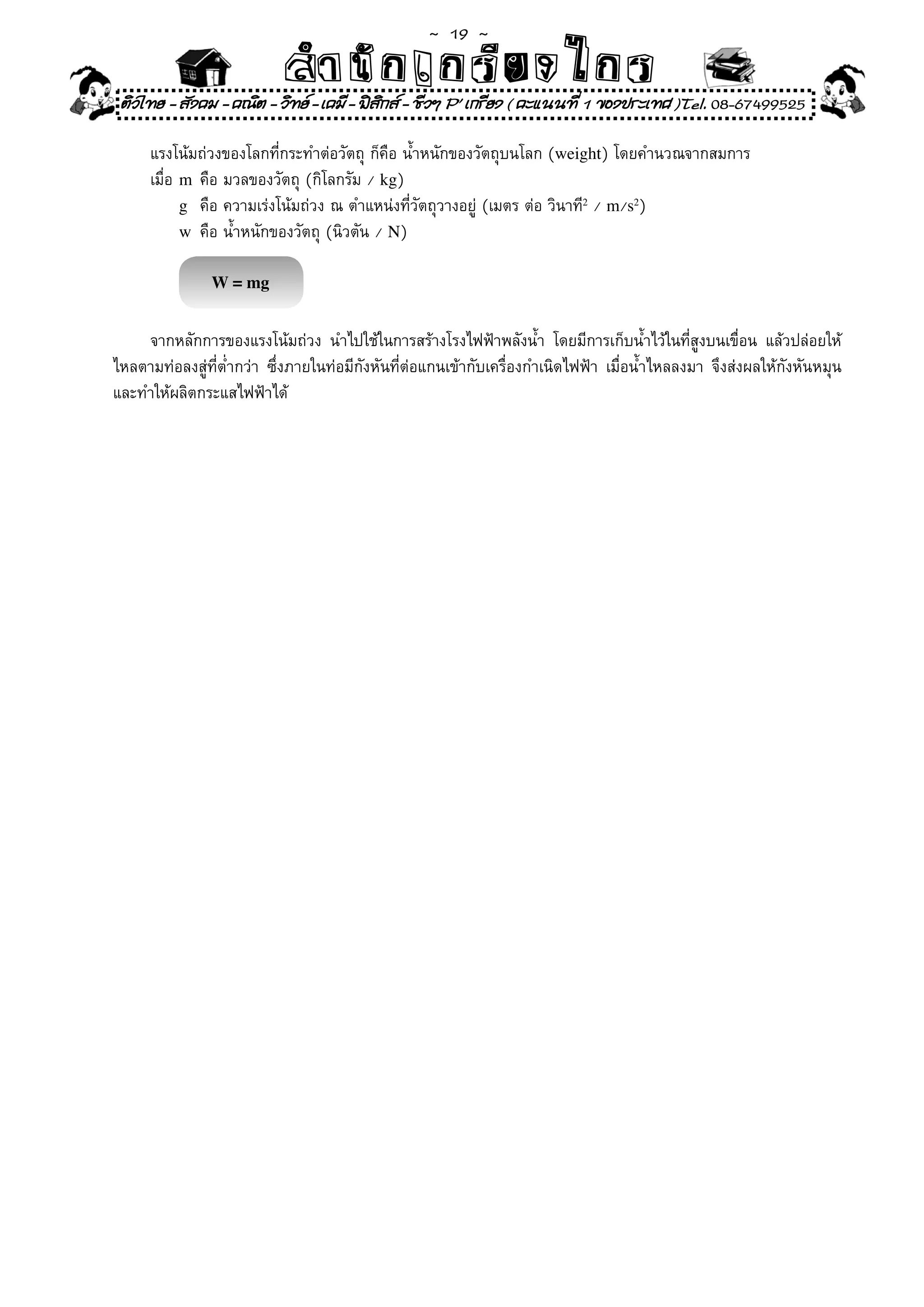 ~  19 ~
                            สํนัา เนัรีกง เกก (คิ ดย ง ไ ย . ..จิ
                            สํา ก ก ย ไ ร รี แบบวิ ท ก ร
    ติวไทย - สังคม - คณิต - วิทย - เคมี - ฟสกส - ชีวฯ P' เกรียง ( คะแนนที่ 1 ของประเทศ )Tel. 08-67499525
                                              ิ

	       แรงโน้มถ่วงของโลกที่กระทำต่อวัตถุ	ก็คือ	น้ำหนักของวัตถุบนโลก	(weight)	โดยคำนวณจากสมการ	
	       เมื่อ	 m	คือ	มวลของวัตถุ	(กิโลกรัม	/	kg)	
               g	 คือ	ความเร่งโน้มถ่วง	ณ	ตำแหน่งที่วัตถุวางอยู่	(เมตร	ต่อ	วินาที2	/	m/s2)		
               w	 คือ	น้ำหนักของวัตถุ	(นิวตัน	/	N)	

                 W = mg


	 จากหลักการของแรงโน้มถ่วง	 นำไปใช้ในการสร้างโรงไฟฟ้าพลังน้ำ	 โดยมีการเก็บน้ำไว้ในที่สูงบนเขื่อน	 แล้วปล่อยให้
ไหลตามท่อลงสู่ที่ต่ำกว่า	 ซึ่งภายในท่อมีกังหันที่ต่อแกนเข้ากับเครื่องกำเนิดไฟฟ้า	 เมื่อน้ำไหลลงมา	 จึงส่งผลให้กังหันหมุน
และทำให้ผลิตกระแสไฟฟ้าได้	
 