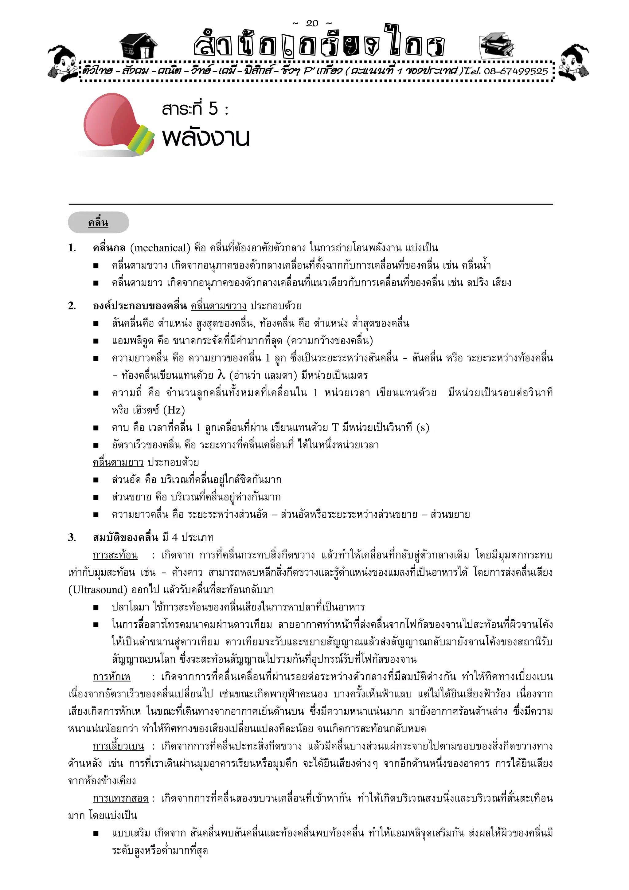 ~  20 ~
                                  สํนัา เนัรีกง เกก (คิ ดย ง ไ ย . ..จิ
                                  สํา ก ก ย ไ ร รี แบบวิ ท ก ร
     ติวไทย - สังคม - คณิต - วิทย - เคมี - ฟสกส - ชีวฯ P' เกรียง ( คะแนนที่ 1 ของประเทศ )Tel. 08-67499525
                                               ิ

                          สาระที่ 5 :
                          พลังงาน

      คลื่น
1.     คลื่นกล	(mechanical)	คือ	คลื่นที่ต้องอาศัยตัวกลาง	ในการถ่ายโอนพลังงาน	แบ่งเป็น	
       n	 คลื่นตามขวาง	เกิดจากอนุภาคของตัวกลางเคลื่อนที่ตั้งฉากกับการเคลื่อนที่ของคลื่น	เช่น	คลื่นน้ำ	

       n	 คลื่นตามยาว	เกิดจากอนุภาคของตัวกลางเคลื่อนที่แนวเดียวกับการเคลื่อนที่ของคลื่น	เช่น	สปริง	เสียง	

2.     องค์ประกอบของคลื่น คลื่นตามขวาง	ประกอบด้วย	
       n	 สันคลื่น	 ือ	ตำแหน่ง	สูงสุดของคลื่น,	ท้องคลื่น	คือ	ตำแหน่ง	ต่ำสุดของคลื่น	
                    ค
       n	 แอมพลิจูด	คือ	ขนาดกระจัดที่มีค่ามากที่สุด	(ความกว้างของคลื่น)	

       n	 ความยาวคลื่น	คือ	ความยาวของคลื่น	1	ลูก	ซึ่งเป็นระยะระหว่างสันคลื่น	-	สันคลื่น	หรือ	ระยะระหว่างท้องคลื่น	

	      	 -	ท้องคลื่นเขียนแทนด้วย	λ	(อ่านว่า	แลมดา)	มีหน่วยเป็นเมตร	
       n	 ความถี	 คื อ	 จำนวนลู ก คลื่ นทั้ ง หมดที่ เคลื่ อ นใน	 1	 หน่ ว ยเวลา	 เขี ย นแทนด้ ว ย	 	 มี ห น่ ว ยเป็ น รอบต่ อ วิ น าที	
                  ่
	      	 หรือ	เฮิรตซ์	(Hz)	
       n	 คาบ	คือ	เวลาที่คลื่น	1	ลูกเคลื่อนที่ผ่าน	เขียนแทนด้วย	T	มีหน่วยเป็นวินาที	(s)	

       n	 อัตราเร็วของคลื่น	คือ	ระยะทางที่คลื่นเคลื่อนที	ได้ในหนึ่งหน่วยเวลา	
                                                              ่
       คลื่นตามยาว	ประกอบด้วย	
       n	 ส่วนอัด	คือ	บริเวณที่คลื่นอยู่ใกล้ชิดกันมาก	

       n	 ส่วนขยาย	คือ	บริเวณที่คลื่นอยู่ห่างกันมาก	

       n	 ความยาวคลื่น	คือ	ระยะระหว่างส่วนอัด	–	ส่วนอัดหรือระยะระหว่างส่วนขยาย	–	ส่วนขยาย	

3.     สมบัติของคลื่น	มี	4	ประเภท	
       การสะท้อน	 :	 เกิดจาก	 การที่คลื่นกระทบสิ่งกีดขวาง	 แล้วทำให้เคลื่อนที่กลับสู่ตัวกลางเดิม	 โดยมีมุมตกกระทบ	
เท่ากับมุมสะท้อน	 เช่น	 -	 ค้างคาว	 สามารถหลบหลีกสิงกีดขวางและรูตำแหน่งของแมลงทีเป็นอาหารได้	 โดยการส่งคลื่นเสียง	
                                                     ่             ้                 ่
(Ultrasound)	ออกไป	แล้วรับคลื่นที่สะท้อนกลับมา	
       n	 ปลาโลมา	ใช้การสะท้อนของคลื่นเสียงในการหาปลาที่เป็นอาหาร	

       n	 ในการสื่อสารโทรคมนาคมผ่านดาวเทียม	 สายอากาศทำหน้าที่ส่งคลื่นจากโฟกัสของจานไปสะท้อนที่ผิวจานโค้ง	

	 	 ให้เป็นลำขนานสู่ดาวเทียม	 ดาวเทียมจะรับและขยายสัญญาณแล้วส่งสัญญาณกลับมายังจานโค้งของสถานีรับ	
	 	 สัญญาณบนโลก	ซึ่งจะสะท้อนสัญญาณไปรวมกันที่อุปกรณ์รับที่โฟกัสของจาน	
       การหักเห	 :	 เกิดจากการที่คลื่นเคลื่อนที่ผ่านรอยต่อระหว่างตัวกลางที่มีสมบัติต่างกัน	 ทำให้ทิศทางเบี่ยงเบน	
เนื่องจากอัตราเร็วของคลื่นเปลี่ยนไป	 เช่นขณะเกิดพายุฟ้าคะนอง	 บางครั้งเห็นฟ้าแลบ	 แต่ไม่ได้ยินเสียงฟ้าร้อง	 เนื่องจาก
เสียงเกิดการหักเห	 ในขณะที่เดินทางจากอากาศเย็นด้านบน	 ซึ่งมีความหนาแน่นมาก	 มายังอากาศร้อนด้านล่าง	 ซึ่งมีความ
หนาแน่นน้อยกว่า	ทำให้ทิศทางของเสียงเปลี่ยนแปลงทีละน้อย	จนเกิดการสะท้อนกลับหมด	
       การเลี้ยวเบน	 :	 เกิดจากการที่คลื่นปะทะสิ่งกีดขวาง	 แล้วมีคลื่นบางส่วนแผ่กระจายไปตามขอบของสิ่งกีดขวางทาง
ด้านหลัง	 เช่น	 การที่เราเดินผ่านมุมอาคารเรียนหรือมุมตึก	 จะได้ยินเสียงต่างๆ	 จากอีกด้านหนึ่งของอาคาร	 การได้ยินเสียง
จากห้องข้างเคียง	
       การแทรกสอด	:	 เกิดจากการที่คลื่นสองขบวนเคลื่อนที่เข้าหากัน	 ทำให้เกิดบริเวณสงบนิ่งและบริเวณที่สั่นสะเทือน
มาก	โดยแบ่งเป็น	
       n	 แบบเสริม	เกิดจาก	สันคลื่นพบสันคลื่นและท้องคลื่นพบท้องคลื่น	ทำให้แอมพลิจุดเสริมกัน	ส่งผลให้ผิวของคลื่นมี	

	 	 ระดับสูงหรือต่ำมากที่สุด	
 