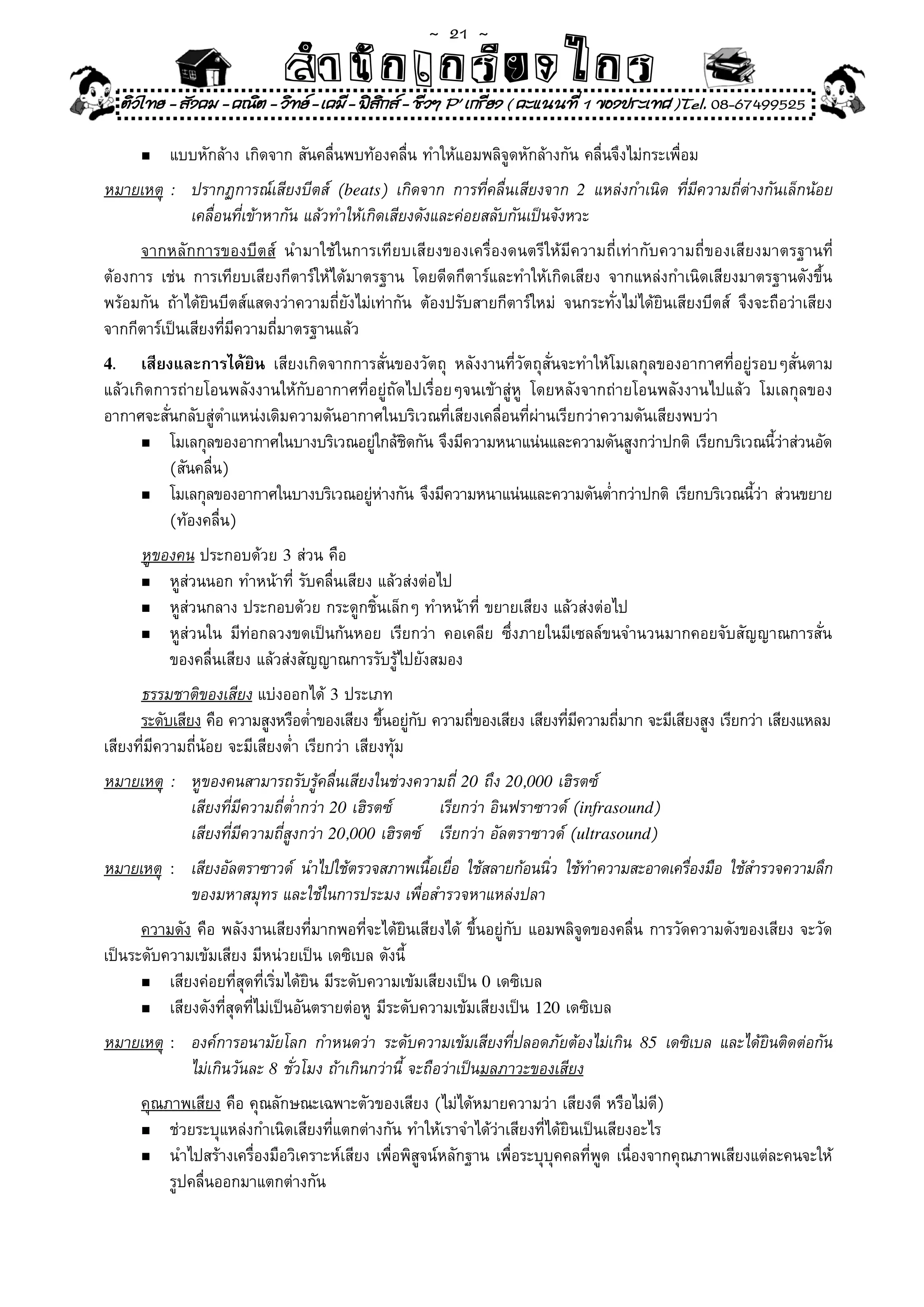 ~  21 ~
                               สํนัา เนัรีกง เกก (คิ ดย ง ไ ย . ..จิ
                               สํา ก ก ย ไ ร รี แบบวิ ท ก ร
     ติวไทย - สังคม - คณิต - วิทย - เคมี - ฟสกส - ชีวฯ P' เกรียง ( คะแนนที่ 1 ของประเทศ )Tel. 08-67499525
                                               ิ

        n	   แบบหักล้าง	เกิดจาก	สันคลื่นพบท้องคลื่น	ทำให้แอมพลิจูดหักล้างกัน	คลื่นจึงไม่กระเพื่อม	
หมายเหตุ	 :	 ปรากฏการณ์เสียงบีตส์	 (beats)	 เกิดจาก	 การที่คลื่นเสียงจาก	 2	 แหล่งกำเนิด	 ที่มีความถี่ต่างกันเล็กน้อย	
                                                                                                                     	
	 	 	 เคลื่อนที่เข้าหากัน	แล้วทำให้เกิดเสียงดังและค่อยสลับกันเป็นจังหวะ	
     จากหลักการของบีตส์	 นำมาใช้ในการเทียบเสียงของเครื่องดนตรีให้มีความถี่เท่ากับความถี่ของเสียงมาตรฐานที่
ต้องการ	 เช่น	 การเทียบเสียงกีตาร์ให้ได้มาตรฐาน	 โดยดีดกีตาร์และทำให้เกิดเสียง	 จากแหล่งกำเนิดเสียงมาตรฐานดังขึ้น
พร้อมกัน	 ถ้าได้ยินบีตส์แสดงว่าความถี่ยังไม่เท่ากัน	 ต้องปรับสายกีตาร์ใหม่	 จนกระทั่งไม่ได้ยินเสียงบีตส์	 จึงจะถือว่าเสียง
จากกีตาร์เป็นเสียงที่มีความถี่มาตรฐานแล้ว	
4.    เสียงและการได้ยิน	 เสียงเกิดจากการสั่นของวัตถุ	 หลังงานที่วัตถุสั่นจะทำให้โมเลกุลของอากาศที่อยู่รอบๆสั่นตาม	
แล้วเกิดการถ่ายโอนพลังงานให้กับอากาศที่อยู่ถัดไปเรื่อยๆจนเข้าสู่ห	 โดยหลังจากถ่ายโอนพลังงานไปแล้ว	 โมเลกุลของ
                                                                 ู
อากาศจะสั่นกลับสู่ตำแหน่งเดิมความดันอากาศในบริเวณที่เสียงเคลื่อนที่ผ่านเรียกว่าความดันเสียงพบว่า		
      n	 โมเลกุลของอากาศในบางบริเวณอยูใกล้ชดกัน	จึงมีความหนาแน่นและความดันสูงกว่าปกติ	เรียกบริเวณนีวาส่วนอัด
                                         ่ ิ                                                             ้่
	 	 (สันคลื่น)	
      n	 โมเลกุลของอากาศในบางบริเวณอยูหางกัน	จึงมีความหนาแน่นและความดันต่ำกว่าปกติ	 เรียกบริเวณนีวา	ส่วนขยาย
                                        ่ ่                                                           ้่
	 	 (ท้องคลื่น)	
        หูของคน	ประกอบด้วย	3	ส่วน	คือ	
        n	 หูส่วนนอก	ทำหน้าที่	รับคลื่นเสียง	แล้วส่งต่อไป	

        n	 หูส่วนกลาง	ประกอบด้วย	กระดูกชิ้นเล็กๆ	ทำหน้าที่	ขยายเสียง	แล้วส่งต่อไป	

        n	 หูส่วนใน	 มีท่อกลวงขดเป็นก้นหอย	 เรียกว่า	 คอเคลีย	 ซึ่งภายในมีเซลล์ขนจำนวนมากคอยจับสัญญาณการสั่น	

	       	 ของคลื่นเสียง	แล้วส่งสัญญาณการรับรู้ไปยังสมอง	
      ธรรมชาติของเสียง	แบ่งออกได้	3	ประเภท	
      ระดับเสียง	คือ	ความสูงหรือต่ำของเสียง	ขึนอยูกบ	ความถีของเสียง	เสียงทีมความถีมาก	จะมีเสียงสูง	เรียกว่า	เสียงแหลม
                                                 ้ ่ ั     ่               ่ ี    ่
เสียงที่มีความถี่น้อย	จะมีเสียงต่ำ	เรียกว่า	เสียงทุ้ม	
หมายเหตุ	 :	 หูของคนสามารถรับรู้คลื่นเสียงในช่วงความถี่	20	ถึง	20,000	เฮิรตซ์	
	 	 	 เสียงที่มีความถี่ต่ำกว่า	20	เฮิรตซ์	         เรียกว่า	อินฟราซาวด์	(infrasound)
	 	 	 เสียงที่มีความถี่สูงกว่า	20,000	เฮิรตซ์	 เรียกว่า	อัลตราซาวด์	(ultrasound)
หมายเหตุ : เสียงอัลตราซาวด์	 นำไปใช้ตรวจสภาพเนือเยือ	 ใช้สลายก้อนนิว	 ใช้ทำความสะอาดเครืองมือ	 ใช้สำรวจความลึก	
                                               ้ ่                 ่                    ่
           ของมหาสมุทร	และใช้ในการประมง	เพื่อสำรวจหาแหล่งปลา	
      ความดัง	คือ	พลังงานเสียงที่มากพอที่จะได้ยินเสียงได้	 ขึ้นอยู่กับ	แอมพลิจูดของคลื่น	การวัดความดังของเสียง	จะวัด
เป็นระดับความเข้มเสียง	มีหน่วยเป็น	เดซิเบล	ดังนี้	
      n	 เสียงค่อยที่สุดที่เริ่มได้ยิน	มีระดับความเข้มเสียงเป็น	0	เดซิเบล	

      n	 เสียงดังที่สุดที่ไม่เป็นอันตรายต่อหู	มีระดับความเข้มเสียงเป็น	120	เดซิเบล	

หมายเหตุ	 :	 องค์การอนามัยโลก	 กำหนดว่า	 ระดับความเข้มเสียงที่ปลอดภัยต้องไม่เกิน	 85	 เดซิเบล	 และได้ยินติดต่อกัน	
	 	 	 ไม่เกินวันละ	8	ชั่วโมง	ถ้าเกินกว่านี้	จะถือว่าเป็นมลภาวะของเสียง
        คุณภาพเสียง	คือ	คุณลักษณะเฉพาะตัวของเสียง	(ไม่ได้หมายความว่า	เสียงดี	หรือไม่ดี)	
        n	 ช่วยระบุแหล่งกำเนิดเสียงที่แตกต่างกัน	ทำให้เราจำได้ว่าเสียงที่ได้ยินเป็นเสียงอะไร	

        n	 นำไปสร้างเครื่องมือวิเคราะห์เสียง	เพื่อพิสูจน์หลักฐาน	เพื่อระบุบุคคลที่พูด	เนื่องจากคุณภาพเสียงแต่ละคนจะให้	

	       	 รูปคลื่นออกมาแตกต่างกัน	
 