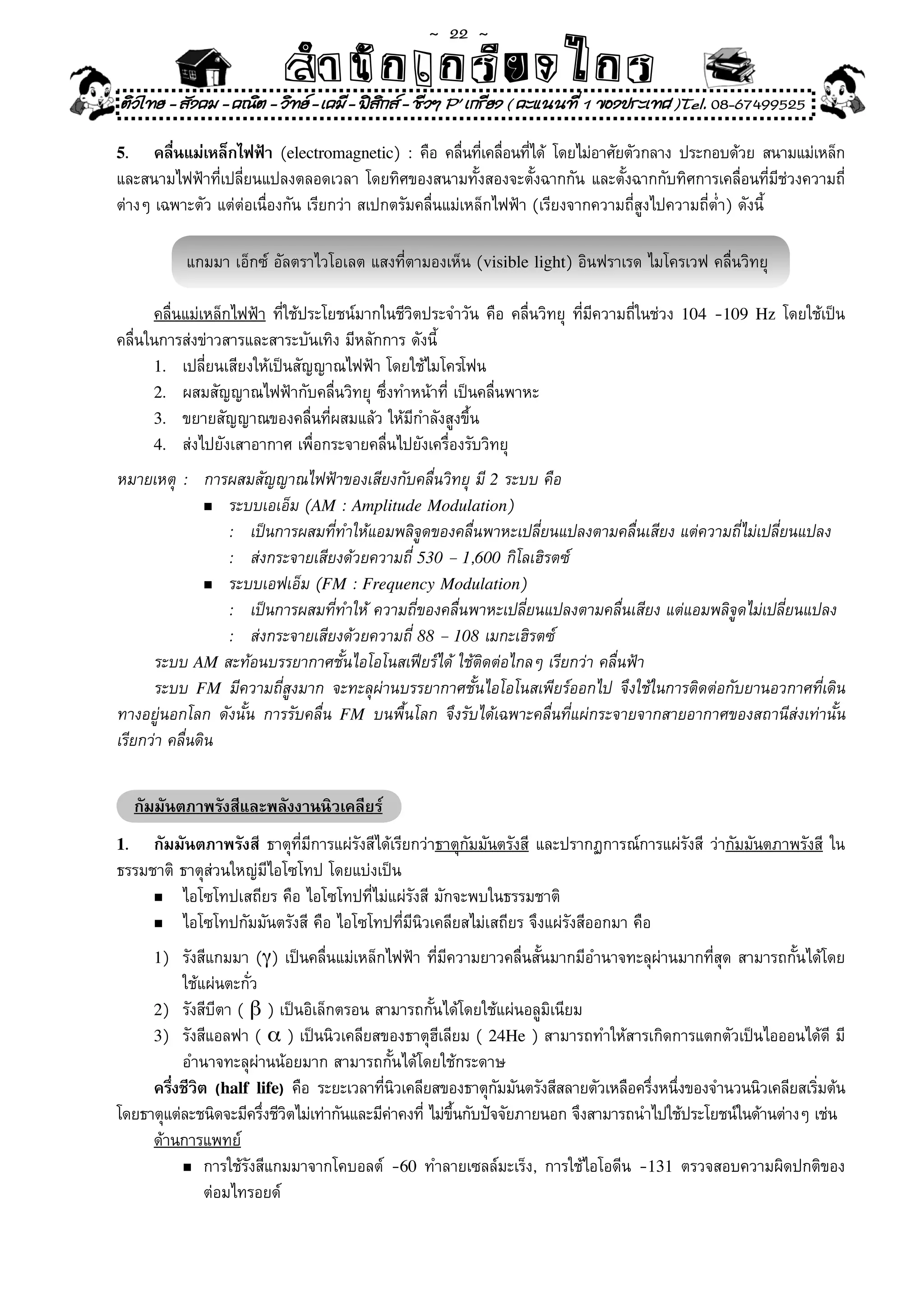 ~  22 ~
                           สํนัา เนัรีกง เกก (คิ ดย ง ไ ย . ..จิ
                           สํา ก ก ย ไ ร รี แบบวิ ท ก ร
ติวไทย - สังคม - คณิต - วิทย - เคมี - ฟสกส - ชีวฯ P' เกรียง ( คะแนนที่ 1 ของประเทศ )Tel. 08-67499525
                                          ิ

5.    คลืนแม่เหล็กไฟฟ้า	(electromagnetic)	:	คือ	คลืนทีเคลือนทีได้	 โดยไม่อาศัยตัวกลาง	ประกอบด้วย	สนามแม่เหล็ก
         ่                                               ่ ่ ่ ่
และสนามไฟฟ้าที่เปลี่ยนแปลงตลอดเวลา	โดยทิศของสนามทั้งสองจะตั้งฉากกัน	และตั้งฉากกับทิศการเคลื่อนที่มีช่วงความถี่
ต่างๆ	เฉพาะตัว	แต่ต่อเนื่องกัน	เรียกว่า	สเปกตรัมคลื่นแม่เหล็กไฟฟ้า	(เรียงจากความถี่สูงไปความถี่ต่ำ)	ดังนี	
                                                                                                         ้

             แกมมา	เอ็กซ์	อัลตราไวโอเลต	แสงที่ตามองเห็น	(visible light)	อินฟราเรด	ไมโครเวฟ	คลื่นวิทยุ	

      คลื่นแม่เหล็กไฟฟ้า	ที่ใช้ประโยชน์มากในชีวิตประจำวัน	คือ	คลื่นวิทยุ	 ที่มีความถี่ในช่วง	 104	-109   Hz	โดยใช้เป็น
คลื่นในการส่งข่าวสารและสาระบันเทิง	มีหลักการ	ดังนี้	
      1.	 เปลี่ยนเสียงให้เป็นสัญญาณไฟฟ้า	โดยใช้ไมโครโฟน	
      2.	 ผสมสัญญาณไฟฟ้ากับคลื่นวิทยุ	ซึ่งทำหน้าที	เป็นคลื่นพาหะ	
                                                     ่
      3.	 ขยายสัญญาณของคลื่นที่ผสมแล้ว	ให้มีกำลังสูงขึ้น	
      4.	 ส่งไปยังเสาอากาศ	เพื่อกระจายคลื่นไปยังเครื่องรับวิทยุ	

หมายเหตุ	 :	 การผสมสัญญาณไฟฟ้าของเสียงกับคลื่นวิทยุ	มี	2	ระบบ	คือ
                n	 ระบบเอเอ็ม	(AM : Amplitude Modulation)

	 	 	 	 :	 เป็นการผสมที่ทำให้แอมพลิจูดของคลื่นพาหะเปลี่ยนแปลงตามคลื่นเสียง	แต่ความถี่ไม่เปลี่ยนแปลง	
	 	 	 	 :	 ส่งกระจายเสียงด้วยความถี่	530 – 1,600	กิโลเฮิรตซ์	
                n	 ระบบเอฟเอ็ม	(FM : Frequency Modulation)

	 	 	 	 :	 เป็นการผสมที่ทำให้	ความถี่ของคลื่นพาหะเปลี่ยนแปลงตามคลื่นเสียง	แต่แอมพลิจูดไม่เปลี่ยนแปลง	
	 	 	 	 :	 ส่งกระจายเสียงด้วยความถี่	88 – 108	เมกะเฮิรตซ์	
	 ระบบ	AM	สะท้อนบรรยากาศชั้นไอโอโนสเฟียร์ได้	ใช้ติดต่อไกลๆ	เรียกว่า	คลื่นฟ้า	
	 ระบบ	 FM	 มีความถี่สูงมาก	 จะทะลุผ่านบรรยากาศชั้นไอโอโนสเพียร์ออกไป	 จึงใช้ในการติดต่อกับยานอวกาศที่เดิน
ทางอยู่นอกโลก	 ดังนั้น	 การรับคลื่น	 FM	 บนพื้นโลก	 จึงรับได้เฉพาะคลื่นที่แผ่กระจายจากสายอากาศของสถานีส่งเท่านั้น	
เรียกว่า	คลื่นดิน	


     กัมมันตภาพรังสีและพลังงานนิวเคลียร์
1.   กัมมันตภาพรังสี	 ธาตุที่มีการแผ่รังสีได้เรียกว่าธาตุกัมมันตรังสี	 และปรากฏการณ์การแผ่รังสี	 ว่ากัมมันตภาพรังสี	 ใน
ธรรมชาติ	ธาตุส่วนใหญ่มีไอโซโทป	โดยแบ่งเป็น	
     n	 ไอโซโทปเสถียร	คือ	ไอโซโทปที่ไม่แผ่รังสี	มักจะพบในธรรมชาติ	

     n	 ไอโซโทปกัมมันตรังสี	คือ	ไอโซโทปที่มีนิวเคลียสไม่เสถียร	จึงแผ่รังสีออกมา	คือ	

       1)	รังสีแกมมา	(γ)	เป็นคลื่นแม่เหล็กไฟฟ้า	ที่มีความยาวคลื่นสั้นมากมีอำนาจทะลุผ่านมากที่สุด	สามารถกั้นได้โดย	
	 	 ใช้แผ่นตะกั่ว	
     2)	 รังสีบีตา	(	β	)	เป็นอิเล็กตรอน	สามารถกั้นได้โดยใช้แผ่นอลูมิเนียม	
     3)	 รังสีแอลฟา	(	α	)	เป็นนิวเคลียสของธาตุฮีเลียม	(	24He	)	สามารถทำให้สารเกิดการแตกตัวเป็นไอออนได้ดี	มี	
	 	 อำนาจทะลุผ่านน้อยมาก	สามารถกั้นได้โดยใช้กระดาษ	
     ครึงชีวต (half life)	 คือ	 ระยะเวลาทีนวเคลียสของธาตุกมมันตรังสีสลายตัวเหลือครึงหนึงของจำนวนนิวเคลียสเริมต้น
        ่ ิ                                ่ ิ               ั                     ่ ่                       ่
โดยธาตุแต่ละชนิดจะมีครึงชีวตไม่เท่ากันและมีคาคงที	ไม่ขนกับปัจจัยภายนอก	จึงสามารถนำไปใช้ประโยชน์ในด้านต่างๆ	เช่น
                       ่ ิ                   ่ ่ ึ้
     ด้านการแพทย์
          n	การใช้รังสีแกมมาจากโคบอลต์	 -60	 ทำลายเซลล์มะเร็ง,	 การใช้ไอโอดีน	 -131	 ตรวจสอบความผิดปกติของ	

	 	 	 ต่อมไทรอยด์	
 