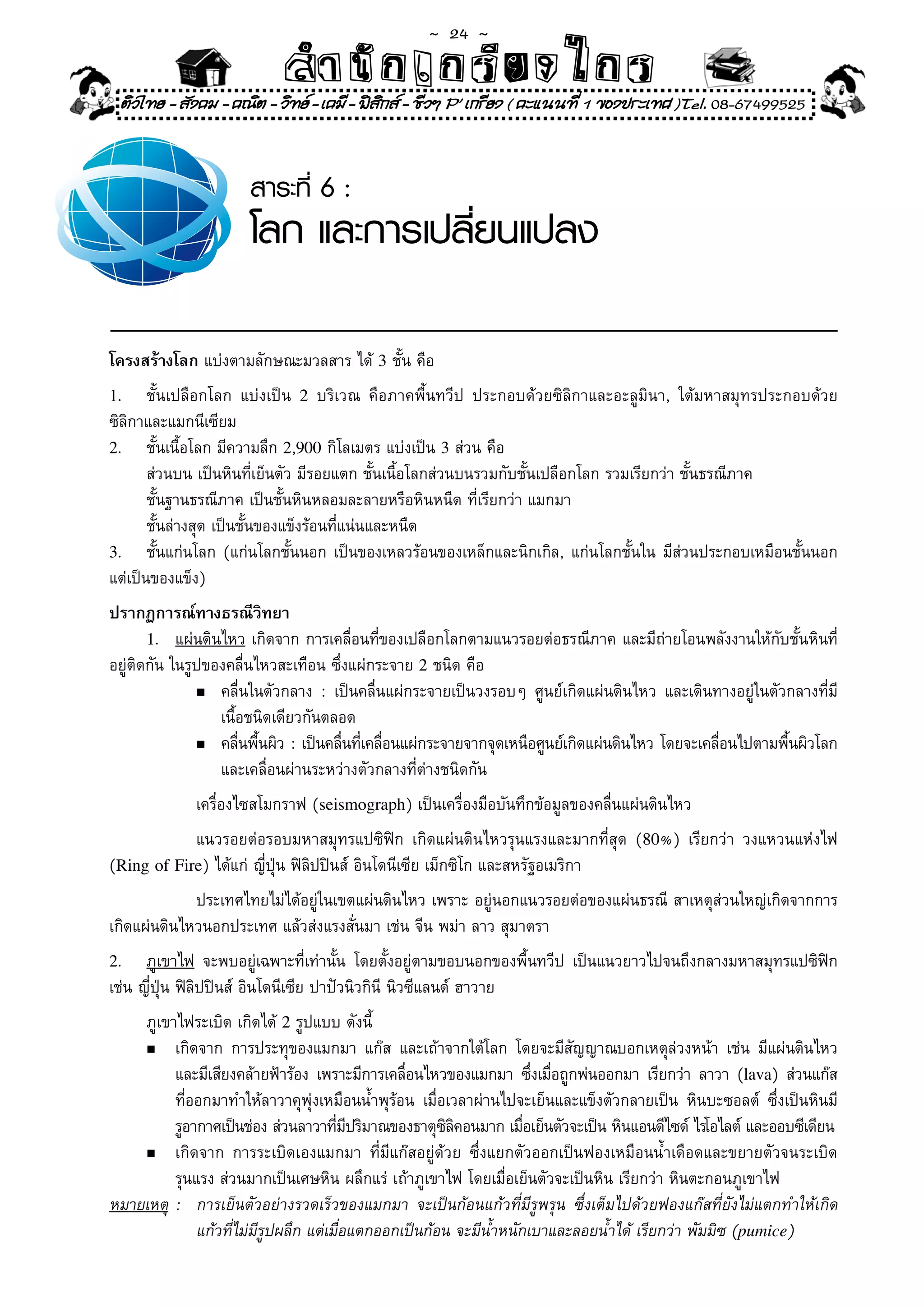 ~  24 ~
                            สํนัา เนัรีกง เกก (คิ ดย ง ไ ย . ..จิ
                            สํา ก ก ย ไ ร รี แบบวิ ท ก ร
    ติวไทย - สังคม - คณิต - วิทย - เคมี - ฟสกส - ชีวฯ P' เกรียง ( คะแนนที่ 1 ของประเทศ )Tel. 08-67499525
                                              ิ


                       สาระที่ 6 :
                       โลก และการเปลี่ยนแปลง

โครงสร้างโลก	แบ่งตามลักษณะมวลสาร	ได้	3	ชั้น	คือ		
1.	    ชั้นเปลือกโลก	 แบ่งเป็น	 2	 บริเวณ	 คือภาคพื้นทวีป	 ประกอบด้วยซิลิกาและอะลูมินา,	 ใต้มหาสมุทรประกอบด้วย	
ซิลิกาและแมกนีเซียม	
2.	 ชั้นเนื้อโลก	มีความลึก	2,900	กิโลเมตร	แบ่งเป็น	3	ส่วน	คือ	
	 ส่วนบน	เป็นหินที่เย็นตัว	มีรอยแตก	ชั้นเนื้อโลกส่วนบนรวมกับชั้นเปลือกโลก	รวมเรียกว่า	ชั้นธรณีภาค		
	 ชั้นฐานธรณีภาค	เป็นชั้นหินหลอมละลายหรือหินหนืด	ที่เรียกว่า	แมกมา	
	 ชั้นล่างสุด	เป็นชั้นของแข็งร้อนที่แน่นและหนืด	
3.	 ชั้นแก่นโลก	(แก่นโลกชั้นนอก	เป็นของเหลวร้อนของเหล็กและนิกเกิล,	แก่นโลกชั้นใน	มีส่วนประกอบเหมือนชั้นนอก	
แต่เป็นของแข็ง)	
ปรากฏการณ์ทางธรณีวิทยา
       1. แผ่นดินไหว	เกิดจาก	การเคลื่อนที่ของเปลือกโลกตามแนวรอยต่อธรณีภาค	และมีถ่ายโอนพลังงานให้กับชั้นหินที่
อยู่ติดกัน	ในรูปของคลื่นไหวสะเทือน	ซึ่งแผ่กระจาย	2	ชนิด	คือ	
               n	 คลื่นในตัวกลาง	 :	 เป็นคลื่นแผ่กระจายเป็นวงรอบๆ	 ศูนย์เกิดแผ่นดินไหว	 และเดินทางอยู่ในตัวกลางที่มี	

	 	 	 	 เนื้อชนิดเดียวกันตลอด	
               n	 คลืนพืนผิว	:	เป็นคลืนทีเคลือนแผ่กระจายจากจุดเหนือศูนย์เกิดแผ่นดินไหว	โดยจะเคลือนไปตามพืนผิวโลก	
                     ่ ้              ่ ่ ่                                                     ่          ้
                  และเคลื่อนผ่านระหว่างตัวกลางที่ต่างชนิดกัน	
	      	    	 เครื่องไซสโมกราฟ	(seismograph)	เป็นเครื่องมือบันทึกข้อมูลของคลื่นแผ่นดินไหว	
	 	 	 แนวรอยต่อรอบมหาสมุทรแปซิฟิก	 เกิดแผ่นดินไหวรุนแรงและมากที่สุด	 (80%)	 เรียกว่า	 วงแหวนแห่งไฟ	
                                                                                                  	
(Ring of Fire)	ได้แก่	ญี่ปุ่น	ฟิลิปปินส์	อินโดนีเซีย	เม็กซิโก	และสหรัฐอเมริกา	
	 	 	 ประเทศไทยไม่ได้อยู่ในเขตแผ่นดินไหว	เพราะ	อยู่นอกแนวรอยต่อของแผ่นธรณี	สาเหตุส่วนใหญ่เกิดจากการ
เกิดแผ่นดินไหวนอกประเทศ	แล้วส่งแรงสั่นมา	เช่น	จีน	พม่า	ลาว	สุมาตรา		 	
2.    ภูเขาไฟ	 จะพบอยู่เฉพาะที่เท่านั้น	 โดยตั้งอยู่ตามขอบนอกของพื้นทวีป	 เป็นแนวยาวไปจนถึงกลางมหาสมุทรแปซิฟิก	
เช่น	ญี่ปุ่น	ฟิลิปปินส์	อินโดนีเซีย	ปาปัวนิวกินี	นิวซีแลนด์	ฮาวาย	
	   ภูเขาไฟระเบิด	เกิดได้	2	รูปแบบ	ดังนี้	
    n	 เกิดจาก	 การประทุของแมกมา	 แก๊ส	 และเถ้าจากใต้โลก	 โดยจะมีสัญญาณบอกเหตุล่วงหน้า	 เช่น	 มีแผ่นดินไหว	         	
          และมีเสียงคล้ายฟ้าร้อง	 เพราะมีการเคลือนไหวของแมกมา	 ซึงเมือถูกพ่นออกมา	 เรียกว่า	 ลาวา	 (lava)	 ส่วนแก๊ส	
                                                ่                   ่ ่
          ที่ออกมาทำให้ลาวาคุพุ่งเหมือนน้ำพุร้อน	 เมื่อเวลาผ่านไปจะเย็นและแข็งตัวกลายเป็น	 หินบะซอลต์	 ซึ่งเป็นหินมี	
          รูอากาศเป็นช่อง	ส่วนลาวาทีมปริมาณของธาตุซลคอนมาก	เมือเย็นตัวจะเป็น	หินแอนดีไซด์	ไรโอไลต์	และออบซีเดียน
                                     ่ ี               ิิ         ่
    n	 เกิดจาก	 การระเบิดเองแมกมา	 ที่มีแก๊สอยู่ด้วย	 ซึ่งแยกตัวออกเป็นฟองเหมือนน้ำเดือดและขยายตัวจนระเบิด	

	 	 รุนแรง	ส่วนมากเป็นเศษหิน	ผลึกแร่	เถ้าภูเขาไฟ	โดยเมื่อเย็นตัวจะเป็นหิน	เรียกว่า	หินตะกอนภูเขาไฟ		
หมายเหตุ	 :	 การเย็นตัวอย่างรวดเร็วของแมกมา	 จะเป็นก้อนแก้วที่มีรูพรุน	 ซึ่งเต็มไปด้วยฟองแก๊สที่ยังไม่แตกทำให้เกิด	
	 	 	 แก้วที่ไม่มีรูปผลึก	แต่เมื่อแตกออกเป็นก้อน	จะมีน้ำหนักเบาและลอยน้ำได้	เรียกว่า	พัมมิซ	(pumice)
 