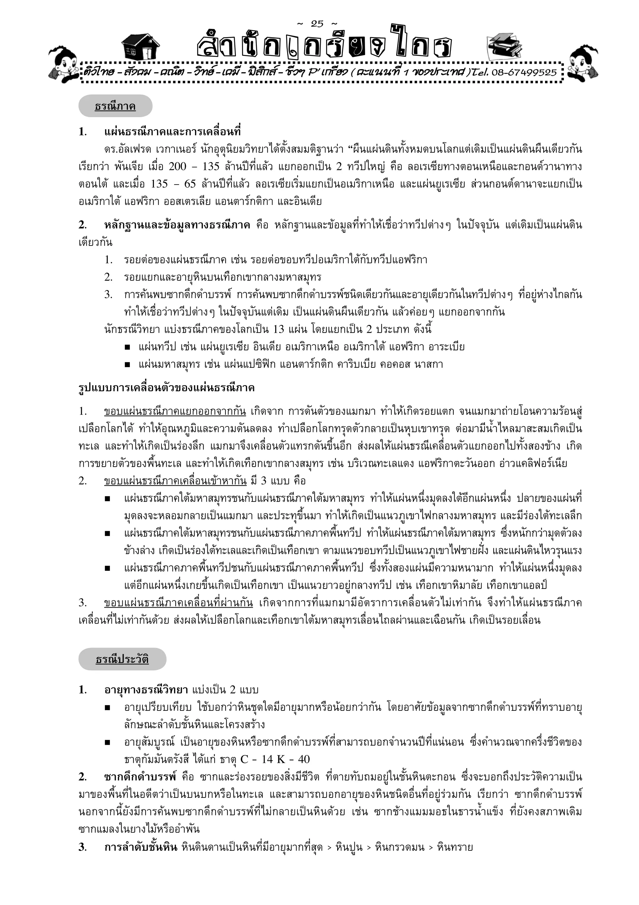 ~  25 ~
                               สํนัา เนัรีกง เกก (คิ ดย ง ไ ย . ..จิ
                               สํา ก ก ย ไ ร รี แบบวิ ท ก ร
 ติวไทย - สังคม - คณิต - วิทย - เคมี - ฟสกส - ชีวฯ P' เกรียง ( คะแนนที่ 1 ของประเทศ )Tel. 08-67499525
                                           ิ

     ธรณีภาค
1.    แผ่นธรณีภาคและการเคลื่อนที่
	 ดร.อัลเฟรด	เวกาเนอร์	นักอุตุนิยมวิทยาได้ตั้งสมมติฐานว่า	“ผืนแผ่นดินทั้งหมดบนโลกแต่เดิมเป็นแผ่นดินผืนเดียวกัน	
เรียกว่า	พันเจีย	เมื่อ	 200 – 135	ล้านปีที่แล้ว	แยกออกเป็น	 2	ทวีปใหญ่	 คือ	ลอเรเซียทางตอนเหนือและกอนด์วานาทาง
ตอนใต้	 และเมื่อ	 135 – 65	ล้านปีที่แล้ว	ลอเรเซียเริ่มแยกเป็นอเมริกาเหนือ	และแผ่นยูเรเซีย	ส่วนกอนต์ดานาจะแยกเป็น	
อเมริกาใต้	แอฟริกา	ออสเตรเลีย	แอนตาร์กติกา	และอินเดีย	
2.    หลักฐานและข้อมูลทางธรณีภาค	 คือ	 หลักฐานและข้อมูลที่ทำให้เชื่อว่าทวีปต่างๆ	 ในปัจจุบัน	 แต่เดิมเป็นแผ่นดิน
เดียวกัน	
      1.	 รอยต่อของแผ่นธรณีภาค	เช่น	รอยต่อขอบทวีปอเมริกาใต้กับทวีปแอฟริกา	
      2.	 รอยแยกและอายุหินบนเทือกเขากลางมหาสมุทร		
      3.	 การค้นพบซากดึกดำบรรพ์	 การค้นพบซากดึกดำบรรพ์ชนิดเดียวกันและอายุเดียวกันในทวีปต่างๆ	 ทีอยูหางไกลกัน
                                                                                                   ่ ่ ่
	 	 ทำให้เชื่อว่าทวีปต่างๆ	ในปัจจุบันแต่เดิม	เป็นแผ่นดินผืนเดียวกัน	แล้วค่อยๆ	แยกออกจากกัน	
	 นักธรณีวิทยา	แบ่งธรณีภาคของโลกเป็น	13	แผ่น	โดยแยกเป็น	2	ประเภท	ดังนี้	
          n	แผ่นทวีป	เช่น	แผ่นยูเรเซีย	อินเดีย	อเมริกาเหนือ	อเมริกาใต้	แอฟริกา	อาระเบีย	

          n	แผ่นมหาสมุทร	เช่น	แผ่นแปซิฟิก	แอนตาร์กติก	คาริบเบีย	คอคอส	นาสกา	

รูปแบบการเคลื่อนตัวของแผ่นธรณีภาค
1.     ขอบแผ่นธรณีภาคแยกออกจากกัน	เกิดจาก	การดันตัวของแมกมา	ทำให้เกิดรอยแตก	จนแมกมาถ่ายโอนความร้อนสู่
เปลือกโลกได้	 ทำให้อุณหภูมิและความดันลดลง	ทำเปลือกโลกทรุดตัวกลายเป็นหุบเขาทรุด	ต่อมามีน้ำไหลมาสะสมเกิดเป็น
ทะเล	 และทำให้เกิดเป็นร่องลึก	 แมกมาจึงเคลื่อนตัวแทรกดันขึ้นอีก	 ส่งผลให้แผ่นธรณีเคลื่อนตัวแยกออกไปทั้งสองข้าง	 เกิด
การขยายตัวของพื้นทะเล	และทำให้เกิดเทือกเขากลางสมุทร	เช่น	บริเวณทะเลแดง	แอฟริกาตะวันออก	อ่าวแคลิฟอร์เนีย	
2. ขอบแผ่นธรณีภาคเคลื่อนเข้าหากัน	มี	3	แบบ	คือ	
       n	 แผ่นธรณีภาคใต้มหาสมุทรชนกับแผ่นธรณีภาคใต้มหาสมุทร	 ทำให้แผ่นหนึงมุดลงใต้อกแผ่นหนึง	 ปลายของแผ่นที	
                                                                                        ่              ี           ่                   ่
	 	 มุดลงจะหลอมกลายเป็นแมกมา	และประทุขึ้นมา	ทำให้เกิดเป็นแนวภูเขาไฟกลางมหาสมุทร	และมีร่องใต้ทะเลลึก	
       n	 แผ่นธรณีภาคใต้มหาสมุทรชนกับแผ่นธรณีภาคภาคพืนทวีป	ทำให้แผ่นธรณีภาคใต้มหาสมุทร	ซึงหนักกว่ามุดตัวลง	
                                                                ้                                                    ่
	 	 ข้างล่าง	เกิดเป็นร่องใต้ทะเลและเกิดเป็นเทือกเขา	ตามแนวขอบทวีปเป็นแนวภูเขาไฟชายฝัง	และแผ่นดินไหวรุนแรง   ่
       n	 แผ่นธรณีภาคภาคพืนทวีปชนกับแผ่นธรณีภาคภาคพืนทวีป	 ซึงทังสองแผ่นมีความหนามาก	 ทำให้แผ่นหนึงมุดลง	
                                ้                                 ้        ่ ้                                                  ่
             แต่อีกแผ่นหนึ่งเกยขึ้นเกิดเป็นเทือกเขา	เป็นแนวยาวอยู่กลางทวีป	เช่น	เทือกเขาหิมาลัย	เทือกเขาแอลป์	
3. ขอบแผ่ นธรณี ภ าคเคลื่ อ นที่ ผ่ า นกั น	 เกิ ด จากการที่ แมกมามี อั ต ราการเคลื่ อ นตั ว ไม่ เท่ า กั น	 จึ ง ทำให้ แ ผ่ นธรณี ภ าค
เคลื่อนที่ไม่เท่ากันด้วย	ส่งผลให้เปลือกโลกและเทือกเขาใต้มหาสมุทรเลื่อนไถลผ่านและเฉือนกัน	เกิดเป็นรอยเลื่อน	

     ธรณีประวัติ

1.  อายุทางธรณีวิทยา	แบ่งเป็น	2	แบบ	
    n	 อายุเปรียบเทียบ	 ใช้บอกว่าหินชุดใดมีอายุมากหรือน้อยกว่ากัน	 โดยอาศัยข้อมูลจากซากดึกดำบรรพ์ที่ทราบอายุ	

	 	 ลักษณะลำดับชั้นหินและโครงสร้าง	
    n	 อายุสัมบูรณ์	 เป็นอายุของหินหรือซากดึกดำบรรพ์ที่สามารถบอกจำนวนปีที่แน่นอน	 ซึ่งคำนวณจากครึ่งชีวิตของ	

	 	 ธาตุกัมมันตรังสี	ได้แก่	ธาตุ	C -	14 K -	40
2. ซากดึกดำบรรพ์	 คือ	 ซากและร่องรอยของสิ่งมีชีวิต	 ที่ตายทับถมอยู่ในชั้นหินตะกอน	 ซึ่งจะบอกถึงประวัติความเป็น
มาของพื้นที่ในอดีตว่าเป็นบนบกหรือในทะเล	 และสามารถบอกอายุของหินชนิดอื่นที่อยู่ร่วมกัน	 เรียกว่า	 ซากดึกดำบรรพ์	
นอกจากนี้ยังมีการค้นพบซากดึกดำบรรพ์ที่ไม่กลายเป็นหินด้วย	 เช่น	 ซากช้างแมมมอธในธารน้ำแข็ง	 ที่ยังคงสภาพเดิม	
ซากแมลงในยางไม้หรืออำพัน	
3. การลำดับชั้นหิน	หินดินดานเป็นหินที่มีอายุมากที่สุด	>	หินปูน	>	หินกรวดมน	>	หินทราย
 