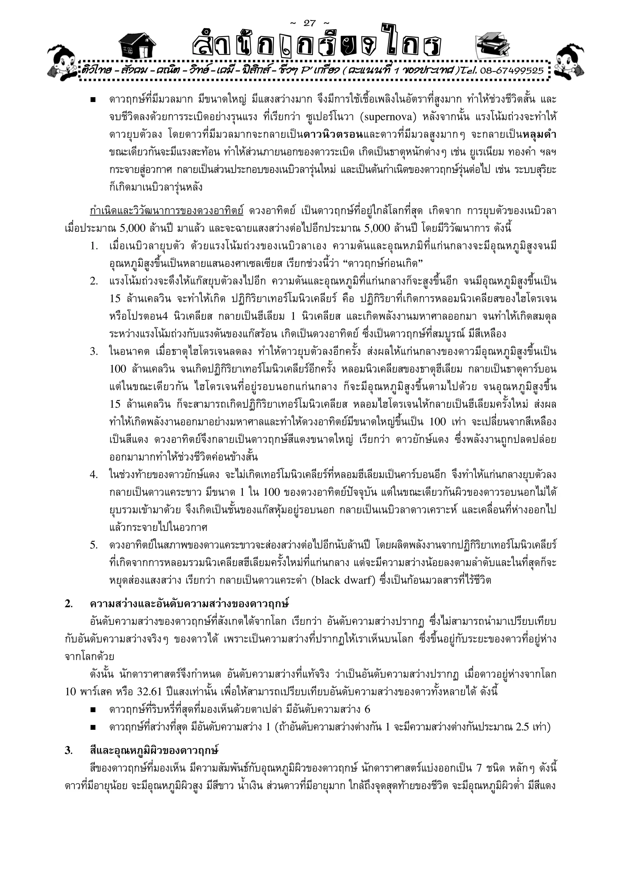 ~  27 ~
                              สํนัา เนัรีกง เกก (คิ ดย ง ไ ย . ..จิ
                              สํา ก ก ย ไ ร รี แบบวิ ท ก ร
     ติวไทย - สังคม - คณิต - วิทย - เคมี - ฟสกส - ชีวฯ P' เกรียง ( คะแนนที่ 1 ของประเทศ )Tel. 08-67499525
                                               ิ
      n	   ดาวฤกษ์ที่มีมวลมาก	มีขนาดใหญ่	 มีแสงสว่างมาก	จึงมีการใช้เชื้อเพลิงในอัตราที่สูงมาก	ทำให้ช่วงชีวิตสั้น	และ	
	     	    จบชีวิตลงด้วยการระเบิดอย่างรุนแรง	 ที่เรียกว่า	 ซูเปอร์โนวา	 (supernova)	 หลังจากนั้น	 แรงโน้มถ่วงจะทำให้	
	     	    ดาวยุบตัวลง	 โดยดาวที่มีมวลมากจะกลายเป็นดาวนิวตรอนและดาวที่มีมวลสูงมากๆ	 จะกลายเป็นหลุมดำ
           ขณะเดียวกันจะมีแรงสะท้อน	ทำให้สวนภายนอกของดาวระเบิด	เกิดเป็นธาตุหนักต่างๆ	เช่น	ยูเรเนียม	ทองคำ	ฯลฯ
                                           ่
           กระจายสูอวกาศ	กลายเป็นส่วนประกอบของเนบิวลารุนใหม่	 และเป็นต้นกำเนิดของดาวฤกษ์รนต่อไป	เช่น	ระบบสุรยะ	
                    ่                                        ่                               ุ่                   ิ
           ก็เกิดมาเนบิวลารุ่นหลัง	
       กำเนิดและวิวัฒนาการของดวงอาทิตย์	 ดวงอาทิตย์	 เป็นดาวฤกษ์ที่อยู่ใกล้โลกที่สุด	 เกิดจาก	 การยุบตัวของเนบิวลา	
เมื่อประมาณ	5,000	ล้านปี	มาแล้ว	และจะฉายแสงสว่างต่อไปอีกประมาณ	5,000	ล้านปี	โดยมีวิวัฒนาการ	ดังนี้
       1.	 เมื่อเนบิวลายุบตัว	 ด้วยแรงโน้มถ่วงของเนบิวลาเอง	 ความดันและอุณหภมิที่แก่นกลางจะมีอุณหภูมิสูงจนมี	
	 	 อุณหภูมิสูงขึ้นเป็นหลายแสนองศาเซลเซียส	เรียกช่วงนี้ว่า	“ดาวฤกษ์ก่อนเกิด”	
       2.	 แรงโน้มถ่วงจะดึงให้แก๊สยุบตัวลงไปอีก	 ความดันและอุณหภูมิที่แก่นกลางก็จะสูงขึ้นอีก	 จนมีอุณหภูมิสูงขึ้นเป็น	
           15	 ล้านเคลวิน	 จะทำให้เกิด	 ปฏิกิริยาเทอร์โมนิวเคลียร์	 คือ	 ปฏิกิริยาที่เกิดการหลอมนิวเคลียสของไฮโดรเจน	
	 	 หรือโปรตอน4	 นิวเคลียส	 กลายเป็นฮีเลียม	 1	 นิวเคลียส	 และเกิดพลังงานมหาศาลออกมา	 จนทำให้เกิดสมดุล	
	 	 ระหว่างแรงโน้มถ่วงกับแรงดันของแก๊สร้อน	เกิดเป็นดวงอาทิตย์	ซึ่งเป็นดาวฤกษ์ที่สมบูรณ์	มีสีเหลือง	
       3.	 ในอนาคต	 เมื่อธาตุไฮโดรเจนลดลง	 ทำให้ดาวยุบตัวลงอีกครั้ง	 ส่งผลให้แก่นกลางของดาวมีอุณหภูมิสูงขึ้นเป็น	
           100	 ล้านเคลวิน	 จนเกิดปฏิกรยาเทอร์โมนิวเคลียร์อกครัง	 หลอมนิวเคลียสของธาตุฮเลียม	 กลายเป็นธาตุคาร์บอน
                                      ิิ                    ี ้                              ี
	 	 แต่ในขณะเดียวกัน	 ไฮโดรเจนที่อยู่รอบนอกแก่นกลาง	 ก็จะมีอุณหภูมิสูงขึ้นตามไปด้วย	 จนอุณหภูมิสูงขึ้น	
           15	 ล้านเคลวิน	 ก็จะสามารถเกิดปฏิกิริยาเทอร์โมนิวเคลียส	 หลอมไฮโดรเจนให้กลายเป็นฮีเลียมครั้งใหม่	 ส่งผล	
       	 ทำให้เกิดพลังงานออกมาอย่างมหาศาลและทำให้ดวงอาทิตย์มขนาดใหญ่ขนเป็น	 100	 เท่า	 จะเปลียนจากสีเหลือง	
                                                                       ี           ึ้                    ่
           เป็นสีแดง	 ดวงอาทิตย์จึงกลายเป็นดาวฤกษ์สีแดงขนาดใหญ่	 เรียกว่า	 ดาวยักษ์แดง	 ซึ่งพลังงานถูกปลดปล่อย	
	 	 ออกมามากทำให้ช่วงชีวิตค่อนข้างสั้น	
       4.	 ในช่วงท้ายของดาวยักษ์แดง	 จะไม่เกิดเทอร์โมนิวเคลียร์ทหลอมฮีเลียมเป็นคาร์บอนอีก	 จึงทำให้แก่นกลางยุบตัวลง	
                                                                ี่
           กลายเป็นดาวแคระขาว	มีขนาด	1	ใน	100	ของดวงอาทิตย์ปัจจุบัน	แต่ในขณะเดียวกันผิวของดาวรอบนอกไม่ได้	
	 	 ยุบรวมเข้ามาด้วย	จึงเกิดเป็นชั้นของแก๊สหุ้มอยู่รอบนอก	กลายเป็นเนบิวลาดาวเคราะห์	 และเคลื่อนที่ห่างออกไป	         	
	 	 แล้วกระจายไปในอวกาศ	
       5.	 ดวงอาทิตย์ในสภาพของดาวแคระขาวจะส่องสว่างต่อไปอีกนับล้านปี	 โดยผลิตพลังงานจากปฏิกรยาเทอร์โมนิวเคลียร์
                                                                                                    ิิ
	 	 ที่เกิดจากการหลอมรวมนิวเคลียสฮีเลียมครั้งใหม่ที่แก่นกลาง	แต่จะมีความสว่างน้อยลงตามลำดับและในที่สุดก็จะ	
	 	 หยุดส่องแสงสว่าง	เรียกว่า	กลายเป็นดาวแคระดำ	(black dwarf)	ซึ่งเป็นก้อนมวลสารที่ไร้ชีวิต	
2.    ความสว่างและอันดับความสว่างของดาวฤกษ์
	 อันดับความสว่างของดาวฤกษ์ที่สังเกตได้จากโลก	เรียกว่า	อันดับความสว่างปรากฏ	ซึ่งไม่สามารถนำมาเปรียบเทียบ
กับอันดับความสว่างจริงๆ	 ของดาวได้	 เพราะเป็นความสว่างที่ปรากฏให้เราเห็นบนโลก	 ซึ่งขึ้นอยู่กับระยะของดาวที่อยู่ห่าง
จากโลกด้วย	
	 ดังนั้น	 นักดาราศาสตร์จึงกำหนด	 อันดับความสว่างที่แท้จริง	 ว่าเป็นอันดับความสว่างปรากฏ	 เมื่อดาวอยู่ห่างจากโลก	
10	พาร์เสค	หรือ	32.61	ปีแสงเท่านั้น	เพื่อให้สามารถเปรียบเทียบอันดับความสว่างของดาวทั้งหลายได้	ดังนี	้
      n	 ดาวฤกษ์ที่ริบหรี่ที่สุดที่มองเห็นด้วยตาเปล่า	มีอันดับความสว่าง	6

      n	 ดาวฤกษ์ทสว่างทีสด	มีอนดับความสว่าง	1	(ถ้าอันดับความสว่างต่างกัน	1	จะมีความสว่างต่างกันประมาณ	2.5	เท่า)
                   ี่     ุ่ ั
3.    สีและอุณหภูมผวของดาวฤกษ์	
                   ิ ิ
	 สีของดาวฤกษ์ทมองเห็น	มีความสัมพันธ์กบอุณหภูมผวของดาวฤกษ์	นักดาราศาสตร์แบ่งออกเป็น	 7	ชนิด	หลักๆ	ดังนี้
                      ี่                  ั        ิ ิ
ดาวทีมอายุนอย	จะมีอณหภูมผวสูง	มีสขาว	น้ำเงิน	ส่วนดาวทีมอายุมาก	ใกล้ถงจุดสุดท้ายของชีวต	จะมีอณหภูมผวต่ำ	มีสแดง
     ่ ี   ้        ุ    ิ ิ     ี                     ่ ี          ึ                ิ      ุ    ิ ิ      ี
 