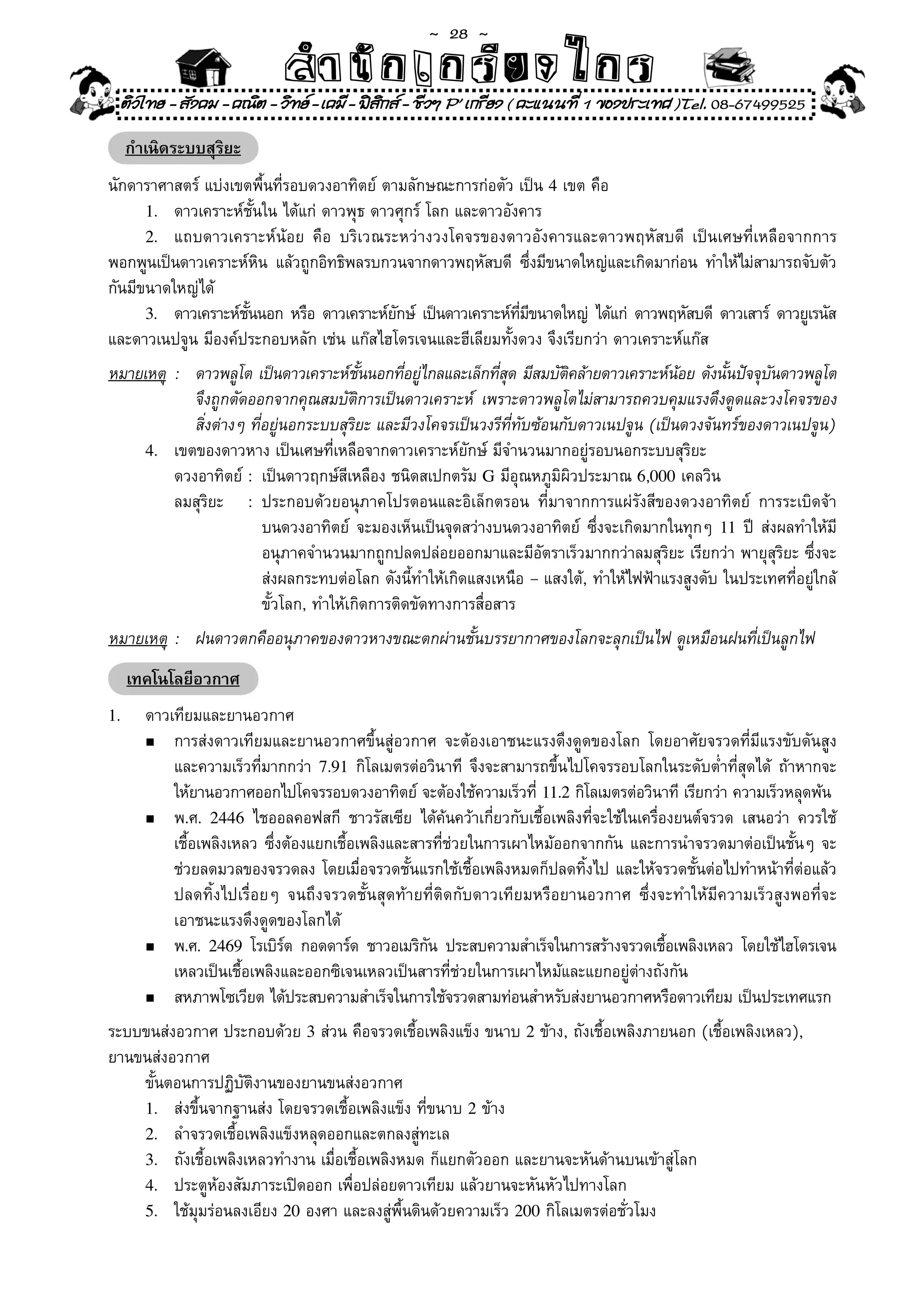 ~  28 ~
                              สํนัา เนัรีกง เกก (คิ ดย ง ไ ย . ..จิ
                              สํา ก ก ย ไ ร รี แบบวิ ท ก ร
    ติวไทย - สังคม - คณิต - วิทย - เคมี - ฟสกส - ชีวฯ P' เกรียง ( คะแนนที่ 1 ของประเทศ )Tel. 08-67499525
                                              ิ

    กำเนิดระบบสุริยะ
นักดาราศาสตร์	แบ่งเขตพื้นที่รอบดวงอาทิตย์	ตามลักษณะการก่อตัว	เป็น	4	เขต	คือ	
      1.	 ดาวเคราะห์ชั้นใน	ได้แก่	ดาวพุธ	ดาวศุกร์	โลก	และดาวอังคาร	 	        	
      2.	 แถบดาวเคราะห์น้อย	 คือ	 บริเวณระหว่างวงโคจรของดาวอังคารและดาวพฤหัสบดี	 เป็นเศษที่เหลือจากการ
พอกพูนเป็นดาวเคราะห์หน	 แล้วถูกอิทธิพลรบกวนจากดาวพฤหัสบดี	 ซึงมีขนาดใหญ่และเกิดมาก่อน	 ทำให้ไม่สามารถจับตัว
                        ิ                                           ่
กันมีขนาดใหญ่ได้	
      3.	 ดาวเคราะห์ชนนอก	หรือ	ดาวเคราะห์ยกษ์	 เป็นดาวเคราะห์ทมขนาดใหญ่	 ได้แก่	 ดาวพฤหัสบดี	 ดาวเสาร์	 ดาวยูเรนัส
                     ั้                     ั                  ี่ ี
และดาวเนปจูน	มีองค์ประกอบหลัก	เช่น	แก๊สไฮโดรเจนและฮีเลียมทั้งดวง	จึงเรียกว่า	ดาวเคราะห์แก๊ส	
หมายเหตุ	 :	 ดาวพลูโต	เป็นดาวเคราะห์ชนนอกทีอยูไกลและเล็กทีสด	มีสมบัตคล้ายดาวเคราะห์นอย	ดังนันปัจจุบนดาวพลูโต	
                                        ั้     ่ ่            ุ่      ิ                ้       ้       ั
             จึงถูกตัดออกจากคุณสมบัติการเป็นดาวเคราะห์	 เพราะดาวพลูโตไม่สามารถควบคุมแรงดึงดูดและวงโคจรของ	
	 	 	 สิ่งต่างๆ	ที่อยู่นอกระบบสุริยะ	และมีวงโคจรเป็นวงรีที่ทับซ้อนกับดาวเนปจูน	(เป็นดวงจันทร์ของดาวเนปจูน)
     4.	 เขตของดาวหาง	เป็นเศษที่เหลือจากดาวเคราะห์ยักษ์	มีจำนวนมากอยู่รอบนอกระบบสุริยะ	
	 	 ดวงอาทิตย์	:	 เป็นดาวฤกษ์สีเหลือง	ชนิดสเปกตรัม	G	มีอุณหภูมิผิวประมาณ	6,000	เคลวิน		
	 	 ลมสุริยะ	 :	 ประกอบด้วยอนุภาคโปรตอนและอิเล็กตรอน	 ที่มาจากการแผ่รังสีของดวงอาทิตย์	 การระเบิดจ้า	
	 	 	 	               	 บนดวงอาทิตย์	 จะมองเห็นเป็นจุดสว่างบนดวงอาทิตย์	 ซึ่งจะเกิดมากในทุกๆ	 11	ปี	 ส่งผลทำให้มี	
	 	 	 	               	 อนุภาคจำนวนมากถูกปลดปล่อยออกมาและมีอัตราเร็วมากกว่าลมสุริยะ	เรียกว่า	พายุสุริยะ	ซึ่งจะ	
	 	 	 	               	 ส่งผลกระทบต่อโลก	ดังนี้ทำให้เกิดแสงเหนือ	–	แสงใต้,	ทำให้ไฟฟ้าแรงสูงดับ	ในประเทศที่อยู่ใกล้	
	 	 	 	               	 ขั้วโลก,	ทำให้เกิดการติดขัดทางการสื่อสาร	
หมายเหตุ	 :	 ฝนดาวตกคืออนุภาคของดาวหางขณะตกผ่านชั้นบรรยากาศของโลกจะลุกเป็นไฟ	ดูเหมือนฝนที่เป็นลูกไฟ
      เทคโนโลยีอวกาศ
1.	     ดาวเทียมและยานอวกาศ	
        n	 การส่งดาวเทียมและยานอวกาศขึ้นสู่อวกาศ	 จะต้องเอาชนะแรงดึงดูดของโลก	 โดยอาศัยจรวดที่มีแรงขับดันสูง	

	       	 และความเร็วที่มากกว่า	 7.91	กิโลเมตรต่อวินาที	 จึงจะสามารถขึ้นไปโคจรรอบโลกในระดับต่ำที่สุดได้	 ถ้าหากจะ	
        	 ให้ยานอวกาศออกไปโคจรรอบดวงอาทิตย์	จะต้องใช้ความเร็วที	11.2	กิโลเมตรต่อวินาที	เรียกว่า	ความเร็วหลุดพ้น
                                                                    ่
        n	 พ.ศ.	 2446	 ไชออลคอฟสกี	 ชาวรัสเซีย	 ได้ค้นคว้าเกี่ยวกับเชื้อเพลิงที่จะใช้ในเครื่องยนต์จรวด	 เสนอว่า	 ควรใช้	

	       	 เชื้อเพลิงเหลว	ซึ่งต้องแยกเชื้อเพลิงและสารที่ช่วยในการเผาไหม้ออกจากกัน	และการนำจรวดมาต่อเป็นชั้นๆ	จะ	
	       	 ช่วยลดมวลของจรวดลง	โดยเมื่อจรวดชั้นแรกใช้เชื้อเพลิงหมดก็ปลดทิ้งไป	และให้จรวดชั้นต่อไปทำหน้าที่ต่อแล้ว	
	       	 ปลดทิ้งไปเรื่อยๆ	 จนถึงจรวดชั้นสุดท้ายที่ติดกับดาวเทียมหรือยานอวกาศ	 ซึ่งจะทำให้มีความเร็วสูงพอที่จะ	
	       	 เอาชนะแรงดึงดูดของโลกได้	
        n	 พ.ศ.	 2469	 โรเบิรต	 กอดดาร์ด	 ชาวอเมริกน	 ประสบความสำเร็จในการสร้างจรวดเชือเพลิงเหลว	 โดยใช้ไฮโดรเจน	
                             ์                     ั                                         ้
	       	 เหลวเป็นเชื้อเพลิงและออกซิเจนเหลวเป็นสารที่ช่วยในการเผาไหม้และแยกอยู่ต่างถังกัน	
        n	 สหภาพโซเวียต	ได้ประสบความสำเร็จในการใช้จรวดสามท่อนสำหรับส่งยานอวกาศหรือดาวเทียม	เป็นประเทศแรก

ระบบขนส่งอวกาศ	ประกอบด้วย	3	ส่วน	คือจรวดเชื้อเพลิงแข็ง	ขนาบ	2	ข้าง,	ถังเชื้อเพลิงภายนอก	(เชื้อเพลิงเหลว),	
ยานขนส่งอวกาศ	
	 ขั้นตอนการปฏิบัติงานของยานขนส่งอวกาศ	
    1.	 ส่งขึ้นจากฐานส่ง	โดยจรวดเชื้อเพลิงแข็ง	ที่ขนาบ	2	ข้าง	
    2.	 ลำจรวดเชื้อเพลิงแข็งหลุดออกและตกลงสู่ทะเล	
    3.	 ถังเชื้อเพลิงเหลวทำงาน	เมื่อเชื้อเพลิงหมด	ก็แยกตัวออก	และยานจะหันด้านบนเข้าสู่โลก	
    4.	 ประตูห้องสัมภาระเปิดออก	เพื่อปล่อยดาวเทียม	แล้วยานจะหันหัวไปทางโลก	
    5.	 ใช้มุมร่อนลงเอียง	20	องศา	และลงสู่พื้นดินด้วยความเร็ว	200	กิโลเมตรต่อชั่วโมง
 