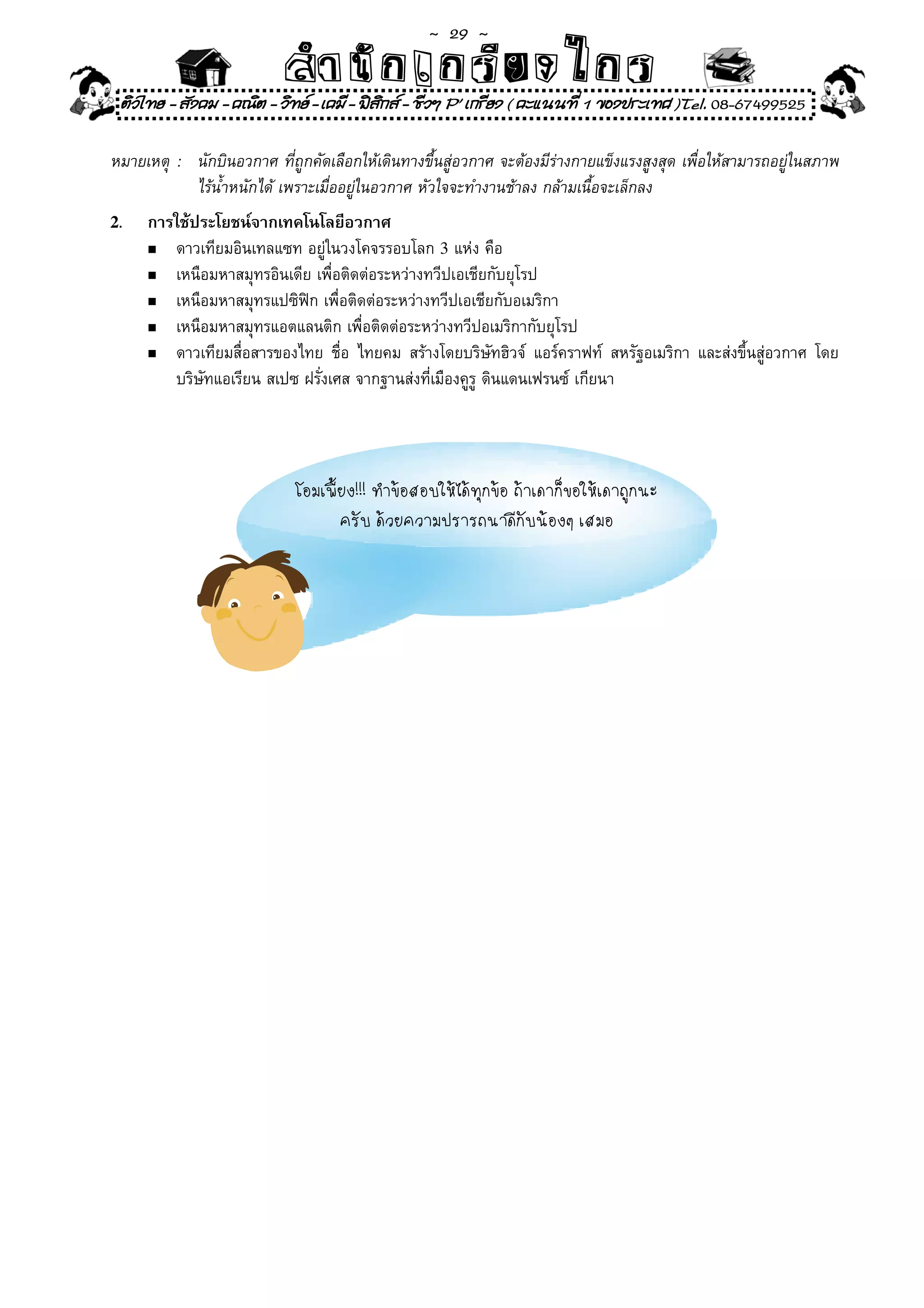 ~  29 ~
                             สํนัา เนัรีกง เกก (คิ ดย ง ไ ย . ..จิ
                             สํา ก ก ย ไ ร รี แบบวิ ท ก ร
    ติวไทย - สังคม - คณิต - วิทย - เคมี - ฟสกส - ชีวฯ P' เกรียง ( คะแนนที่ 1 ของประเทศ )Tel. 08-67499525
                                              ิ

หมายเหตุ	 :	 นักบินอวกาศ	ที่ถูกคัดเลือกให้เดินทางขึ้นสู่อวกาศ	จะต้องมีร่างกายแข็งแรงสูงสุด	เพื่อให้สามารถอยู่ในสภาพ	
	 	 	 ไร้น้ำหนักได้	เพราะเมื่ออยู่ในอวกาศ	หัวใจจะทำงานช้าลง	กล้ามเนื้อจะเล็กลง
2.      การใช้ประโยชน์จากเทคโนโลยีอวกาศ
        n	 ดาวเทียมอินเทลแซท	อยู่ในวงโคจรรอบโลก	3	แห่ง	คือ	

        n	 เหนือมหาสมุทรอินเดีย	เพื่อติดต่อระหว่างทวีปเอเชียกับยุโรป	

        n	 เหนือมหาสมุทรแปซิฟิก	เพื่อติดต่อระหว่างทวีปเอเชียกับอเมริกา	

        n	 เหนือมหาสมุทรแอตแลนติก	เพื่อติดต่อระหว่างทวีปอเมริกากับยุโรป	

        n	 ดาวเทียมสื่อสารของไทย	 ชื่อ	 ไทยคม	 สร้างโดยบริษัทฮิวจ์	 แอร์คราฟท์	 สหรัฐอเมริกา	 และส่งขึ้นสู่อวกาศ	 โดย	

	       	 บริษัทแอเรียน	สเปซ	ฝรั่งเศส	จากฐานส่งที่เมืองคูร	ดินแดนเฟรนซ์	เกียนา	
                                                          ู                             	
 