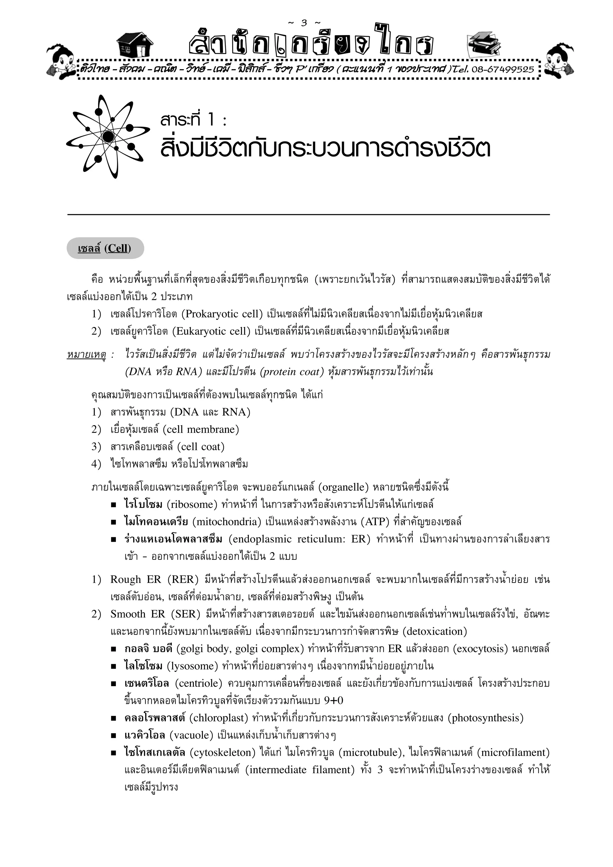 ~  3 ~
                             สํนัา เนัรีกง เกก (คิ ดย ง ไ ย . ..จิ
                             สํา ก ก ย ไ ร รี แบบวิ ท ก ร
    ติวไทย - สังคม - คณิต - วิทย - เคมี - ฟสกส - ชีวฯ P' เกรียง ( คะแนนที่ 1 ของประเทศ )Tel. 08-67499525
                                              ิ


                       สาระที่ 1 :
                       สิ่งมีชีวิตกับกระบวนการดำรงชีวิต
                                                                                                          	        	
                                                                                           	                       	


    เซลล์ (Cell)

	 คือ	 หน่วยพื้นฐานที่เล็กที่สุดของสิ่งมีชีวิตเกือบทุกชนิด	 (เพราะยกเว้นไวรัส)	 ที่สามารถแสดงสมบัติของสิ่งมีชีวิตได้
เซลล์แบ่งออกได้เป็น	2	ประเภท	
      1)	 เซลล์โปรคาริโอต	(Prokaryotic cell)	เป็นเซลล์ที่ไม่มีนิวเคลียสเนื่องจากไม่มีเยื่อหุ้มนิวเคลียส	
      2)	 เซลล์ยูคาริโอต	(Eukaryotic cell)	เป็นเซลล์ที่มีนิวเคลียสเนื่องจากมีเยื่อหุ้มนิวเคลียส	

หมายเหตุ	 :	 ไวรัสเป็นสิ่งมีชีวิต	 แต่ไม่จัดว่าเป็นเซลล์	 พบว่าโครงสร้างของไวรัสจะมีโครงสร้างหลักๆ	 คือสารพันธุกรรม	
             (DNA	หรือ	RNA)	และมีโปรตีน	(protein coat)	หุ้มสารพันธุกรรมไว้เท่านั้น	
       คุณสมบัติของการเป็นเซลล์ที่ต้องพบในเซลล์ทุกชนิด	ได้แก่	
       1)	 สารพันธุกรรม	(DNA	และ	RNA)	
       2)	 เยื่อหุ้มเซลล์	(cell membrane)	
       3)	 สารเคลือบเซลล์	(cell coat)	
       4)	 ไซโทพลาสซึม	หรือโปรโทพลาสซึม	

	      ภายในเซลล์โดยเฉพาะเซลล์ยูคาริโอต	จะพบออร์แกเนลล์	(organelle)	หลายชนิดซึ่งมีดังนี้	
          n	ไรโบโซม	(ribosome)	ทำหน้าที่	ในการสร้างหรือสังเคราะห์โปรตีนให้แก่เซลล์	

          n	ไมโทคอนเดรีย	(mitochondria)	เป็นแหล่งสร้างพลังงาน	(ATP)	ที่สำคัญของเซลล์	

          n	ร่างแหเอนโดพลาสซึม	 (endoplasmic reticulum: ER)	 ทำหน้าที	 เป็นทางผ่านของการลำเลียงสาร	
                                                                             ่
	      	 	 เข้า	-	ออกจากเซลล์แบ่งออกได้เป็น	2	แบบ		
       1)	 Rough ER	 (RER)	 มีหน้าที่สร้างโปรตีนแล้วส่งออกนอกเซลล์	 จะพบมากในเซลล์ที่มีการสร้างน้ำย่อย	 เช่น	
	      	   เซลล์ตับอ่อน,	เซลล์ที่ต่อมน้ำลาย,	เซลล์ที่ต่อมสร้างพิษงู	เป็นต้น		
       2)	 Smooth ER	 (SER)	 มีหน้าที่สร้างสารสเตอรอยด์	 และไขมันส่งออกนอกเซลล์เช่นท่ำพบในเซลล์รังไข่,	 อัณฑะ	 	
	      	 และนอกจากนี้ยังพบมากในเซลล์ตับ	เนื่องจากมีกระบวนการกำจัดสารพิษ	(detoxication)	
           n กอลจิ บอดี	(golgi body,	golgi complex)	ทำหน้าทีรบสารจาก	ER	แล้วส่งออก	(exocytosis)	นอกเซลล์	
                                                                      ่ั
           n	ไลโซโซม	(lysosome)	ทำหน้าที่ย่อยสารต่างๆ	เนื่องจากทมีน้ำย่อยอยู่ภายใน	

           n	เซนตริโอล	 (centriole)	 ควบคุมการเคลือนทีของเซลล์	 และยังเกียวข้องกับการแบ่งเซลล์	 โครงสร้างประกอบ	
                                                        ่ ่                   ่
              ขึ้นจากหลอดไมโครทิวบูลที่จัดเรียงตัวรวมกันแบบ	9+0
           n	คลอโรพลาสต์	(chloroplast)	ทำหน้าที่เกี่ยวกับกระบวนการสังเคราะห์ด้วยแสง	(photosynthesis)	

           n	แวคิวโอล	(vacuole)	เป็นแหล่งเก็บน้ำเก็บสารต่างๆ		

           n	ไซโทสเกเลตัล	(cytoskeleton)	ได้แก่	ไมโครทิวบูล	(microtubule),	ไมโครฟิลาเมนต์	(microfilament)	     	
	      	 	 และอินเตอร์มีเดียตฟิลาเมนต์	 (intermediate filament)	 ทั้ง	 3	 จะทำหน้าที่เป็นโครงร่างของเซลล์	 ทำให้	
	      	 	 เซลล์มีรูปทรง	
 