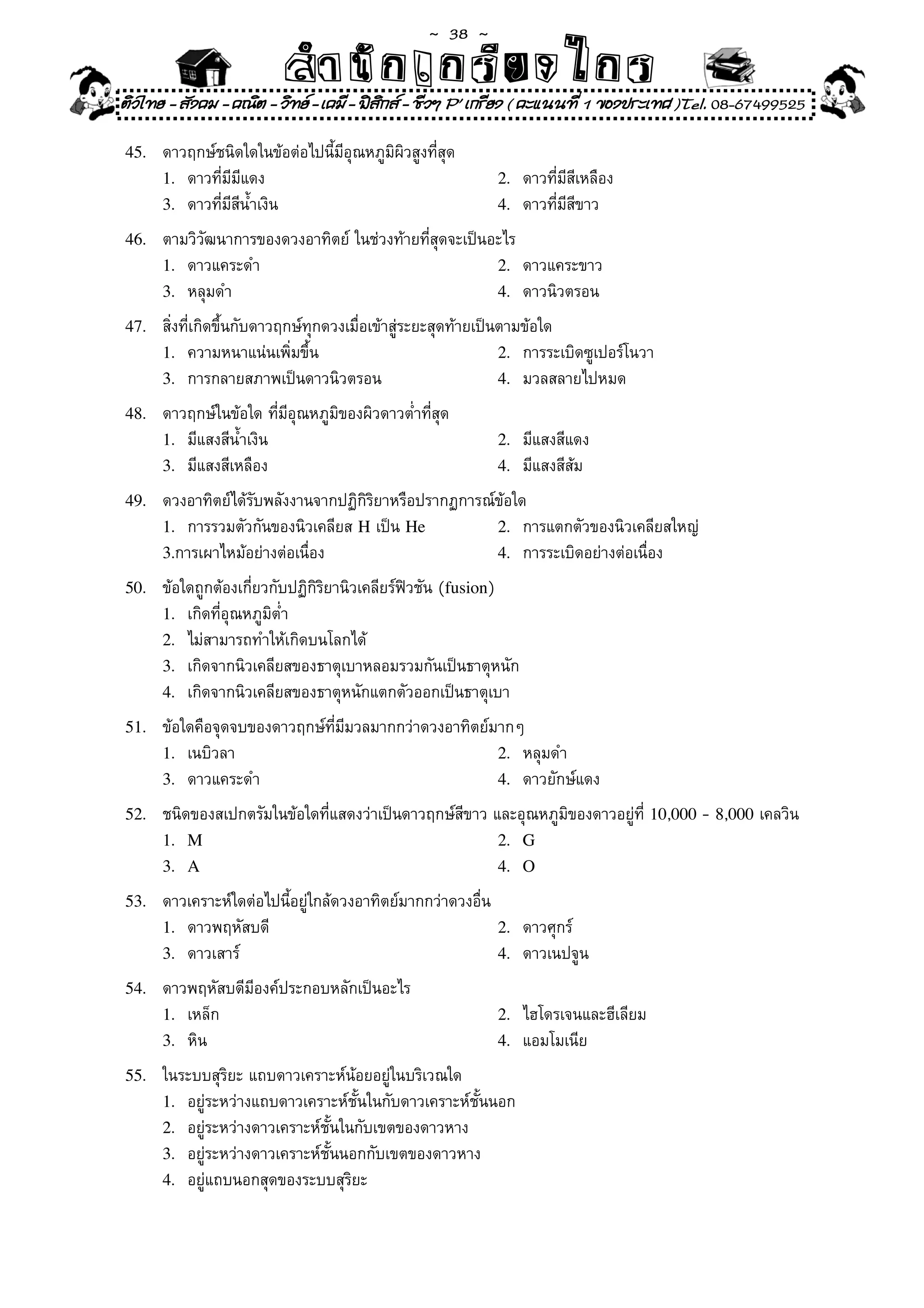 ~  38 ~
                           สํนัา เนัรีกง เกก (คิ ดย ง ไ ย . ..จิ
                           สํา ก ก ย ไ ร รี แบบวิ ท ก ร
ติวไทย - สังคม - คณิต - วิทย - เคมี - ฟสกส - ชีวฯ P' เกรียง ( คะแนนที่ 1 ของประเทศ )Tel. 08-67499525
                                          ิ

45.	   ดาวฤกษ์ชนิดใดในข้อต่อไปนี้มีอุณหภูมิผิวสูงที่สุด	
       1.	 ดาวที่มีมีแดง	                                     2.	 ดาวที่มีสีเหลือง	
       3.	 ดาวที่มีสีน้ำเงิน	                                 4.	 ดาวที่มีสีขาว	

46.	   ตามวิวัฒนาการของดวงอาทิตย์	ในช่วงท้ายที่สุดจะเป็นอะไร	
       1.	 ดาวแคระดำ	                                    2.	 ดาวแคระขาว	
       3.	 หลุมดำ	                                       4.	 ดาวนิวตรอน	

47.	   สิ่งที่เกิดขึ้นกับดาวฤกษ์ทุกดวงเมื่อเข้าสู่ระยะสุดท้ายเป็นตามข้อใด	
       1.	 ความหนาแน่นเพิ่มขึ้น	                                 2.	 การระเบิดซูเปอร์โนวา	
       3.	 การกลายสภาพเป็นดาวนิวตรอน	                            4.	 มวลสลายไปหมด	

48.	   ดาวฤกษ์ในข้อใด	ที่มีอุณหภูมิของผิวดาวต่ำที่สุด	
       1.	 มีแสงสีน้ำเงิน	                                    2.	 มีแสงสีแดง	
       3.	 มีแสงสีเหลือง	                                     4.	 มีแสงสีส้ม	

49.	   ดวงอาทิตย์ได้รับพลังงานจากปฏิกิริยาหรือปรากฏการณ์ข้อใด	
       1.	 การรวมตัวกันของนิวเคลียส	H	เป็น	He           2.	 การแตกตัวของนิวเคลียสใหญ่	
       3.การเผาไหม้อย่างต่อเนื่อง	                      4.	 การระเบิดอย่างต่อเนื่อง	

50.	   ข้อใดถูกต้องเกี่ยวกับปฏิกิริยานิวเคลียร์ฟิวชัน	(fusion)	
       1.	 เกิดที่อุณหภูมิต่ำ	                                 	
       2.	 ไม่สามารถทำให้เกิดบนโลกได้	
       3.	 เกิดจากนิวเคลียสของธาตุเบาหลอมรวมกันเป็นธาตุหนัก	
       4.	 เกิดจากนิวเคลียสของธาตุหนักแตกตัวออกเป็นธาตุเบา	

51.	   ข้อใดคือจุดจบของดาวฤกษ์ที่มีมวลมากกว่าดวงอาทิตย์มากๆ	
       1.	 เนบิวลา	                                     2.	 หลุมดำ	
       3.	 ดาวแคระดำ	                                   4.	 ดาวยักษ์แดง	

52.	   ชนิดของสเปกตรัมในข้อใดที่แสดงว่าเป็นดาวฤกษ์สีขาว	และอุณหภูมิของดาวอยู่ที่	10,000 -	8,000	เคลวิน	
       1. M                                              2. G
       3. A                                              4. O

53.	   ดาวเคราะห์ใดต่อไปนี้อยู่ใกล้ดวงอาทิตย์มากกว่าดวงอื่น	
       1.	 ดาวพฤหัสบดี	                                      2.	 ดาวศุกร์	
       3.	 ดาวเสาร์	                                         4.	 ดาวเนปจูน	

54.	   ดาวพฤหัสบดีมีองค์ประกอบหลักเป็นอะไร	
       1.	 เหล็ก	                                             2.	 ไฮโดรเจนและฮีเลียม	
       3.	 หิน	                                               4.	 แอมโมเนีย	

55.	   ในระบบสุริยะ	แถบดาวเคราะห์น้อยอยู่ในบริเวณใด	
       1.	 อยู่ระหว่างแถบดาวเคราะห์ชั้นในกับดาวเคราะห์ชั้นนอก	
       2.	 อยู่ระหว่างดาวเคราะห์ชั้นในกับเขตของดาวหาง	
       3.	 อยู่ระหว่างดาวเคราะห์ชั้นนอกกับเขตของดาวหาง	
       4.	 อยู่แถบนอกสุดของระบบสุริยะ	
 