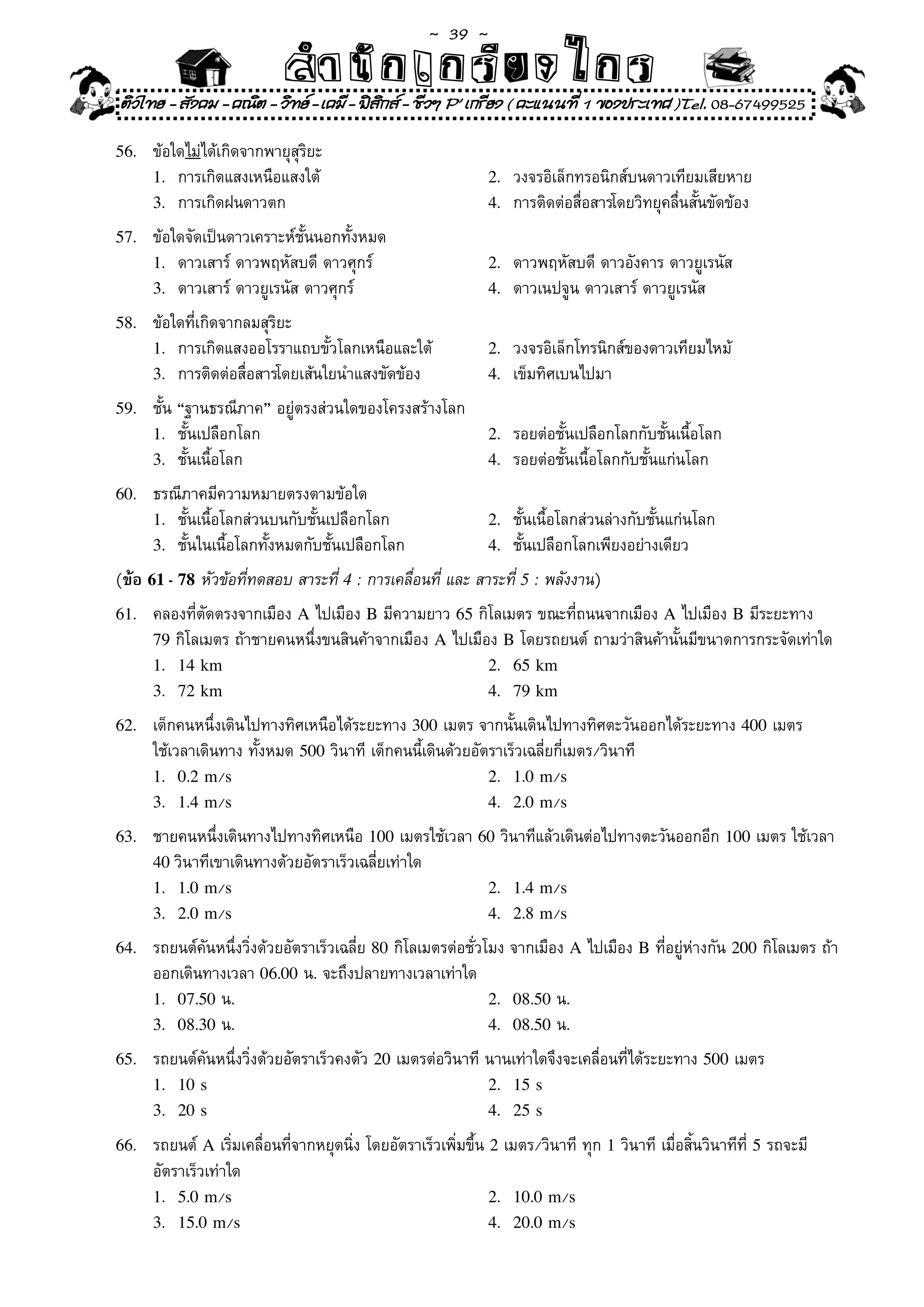 ~  39 ~
                              สํนัา เนัรีกง เกก (คิ ดย ง ไ ย . ..จิ
                              สํา ก ก ย ไ ร รี แบบวิ ท ก ร
ติวไทย - สังคม - คณิต - วิทย - เคมี - ฟสกส - ชีวฯ P' เกรียง ( คะแนนที่ 1 ของประเทศ )Tel. 08-67499525
                                          ิ

56.	    ข้อใดไม่ได้เกิดจากพายุสุริยะ	
        1.	 การเกิดแสงเหนือแสงใต้	                               2.	   วงจรอิเล็กทรอนิกส์บนดาวเทียมเสียหาย	
        3.	 การเกิดฝนดาวตก		                                     4.	   การติดต่อสื่อสารโดยวิทยุคลื่นสั้นขัดข้อง	
57.		   ข้อใดจัดเป็นดาวเคราะห์ชั้นนอกทั้งหมด	
        1.	 ดาวเสาร์	ดาวพฤหัสบดี	ดาวศุกร์	                       2.	   ดาวพฤหัสบดี	ดาวอังคาร	ดาวยูเรนัส	
        3.	 ดาวเสาร์	ดาวยูเรนัส	ดาวศุกร์	                        4.	   ดาวเนปจูน	ดาวเสาร์	ดาวยูเรนัส	
58.	    ข้อใดที่เกิดจากลมสุริยะ	
        1.	 การเกิดแสงออโรราแถบขั้วโลกเหนือและใต้	               2.	 วงจรอิเล็กโทรนิกส์ของดาวเทียมไหม้	             	
        3.	 การติดต่อสื่อสารโดยเส้นใยนำแสงขัดข้อง	               4.		เข็มทิศเบนไปมา	

59.	    ชั้น	“ฐานธรณีภาค”	อยู่ตรงส่วนใดของโครงสร้างโลก	
        1.	 ชั้นเปลือกโลก	                                       2.	   รอยต่อชั้นเปลือกโลกกับชั้นเนื้อโลก	
        3.	 ชั้นเนื้อโลก	                                        4.	   รอยต่อชั้นเนื้อโลกกับชั้นแก่นโลก	
60.	    ธรณีภาคมีความหมายตรงตามข้อใด	
        1.	 ชั้นเนื้อโลกส่วนบนกับชั้นเปลือกโลก	                  2.	   ชั้นเนื้อโลกส่วนล่างกับชั้นแก่นโลก	
        3.	 ชั้นในเนื้อโลกทั้งหมดกับชั้นเปลือกโลก	               4.	   ชั้นเปลือกโลกเพียงอย่างเดียว	
(ข้อ 61 - 78 หัวข้อที่ทดสอบ	สาระที่	4 :	การเคลื่อนที่	และ	สาระที่	5 :	พลังงาน)	
61.	    คลองที่ตัดตรงจากเมือง	A	ไปเมือง	B	มีความยาว	65	กิโลเมตร	ขณะที่ถนนจากเมือง	A	ไปเมือง	B	มีระยะทาง	
        79	กิโลเมตร	ถ้าชายคนหนึ่งขนสินค้าจากเมือง	A	ไปเมือง	B	โดยรถยนต์	ถามว่าสินค้านั้นมีขนาดการกระจัดเท่าใด	
        1. 14 km                                          2. 65 km
        3. 72 km                                          4. 79 km

62.	    เด็กคนหนึ่งเดินไปทางทิศเหนือได้ระยะทาง	300	เมตร	จากนั้นเดินไปทางทิศตะวันออกได้ระยะทาง	400	เมตร	
        ใช้เวลาเดินทาง	ทั้งหมด	500	วินาที	เด็กคนนี้เดินด้วยอัตราเร็วเฉลี่ยกี่เมตร/วินาที	
        1. 0.2 m/s                                            2. 1.0 m/s
        3. 1.4 m/s                                            4. 2.0 m/s

63.	    ชายคนหนึ่งเดินทางไปทางทิศเหนือ	100	เมตรใช้เวลา	60	วินาทีแล้วเดินต่อไปทางตะวันออกอีก	100	เมตร	ใช้เวลา	
        40 วินาทีเขาเดินทางด้วยอัตราเร็วเฉลี่ยเท่าใด	
        1. 1.0 m/s                                      2. 1.4 m/s
        3. 2.0 m/s                                      4. 2.8 m/s

64.	    รถยนต์คันหนึ่งวิ่งด้วยอัตราเร็วเฉลี่ย	80	กิโลเมตรต่อชั่วโมง	จากเมือง	A	ไปเมือง	B	ที่อยู่ห่างกัน	200	กิโลเมตร	ถ้า
        ออกเดินทางเวลา	06.00	น.	จะถึงปลายทางเวลาเท่าใด	
        1. 07.50	น.	                                             2. 08.50	น.	
        3. 08.30	น.	                                             4. 08.50	น.	

65.	    รถยนต์คันหนึ่งวิ่งด้วยอัตราเร็วคงตัว	20	เมตรต่อวินาที	นานเท่าใดจึงจะเคลื่อนที่ได้ระยะทาง	500	เมตร	
        1. 10 s                                               2. 15 s
        3. 20 s                                               4. 25 s

66.		   รถยนต์	A	เริ่มเคลื่อนที่จากหยุดนิ่ง	โดยอัตราเร็วเพิ่มขึ้น	2	เมตร/วินาที	ทุก	1	วินาที	เมื่อสิ้นวินาทีที่	5	รถจะมี
        อัตราเร็วเท่าใด	
        1. 5.0 m/s                                                2. 10.0 m/s
        3. 15.0 m/s                                               4. 20.0 m/s
 