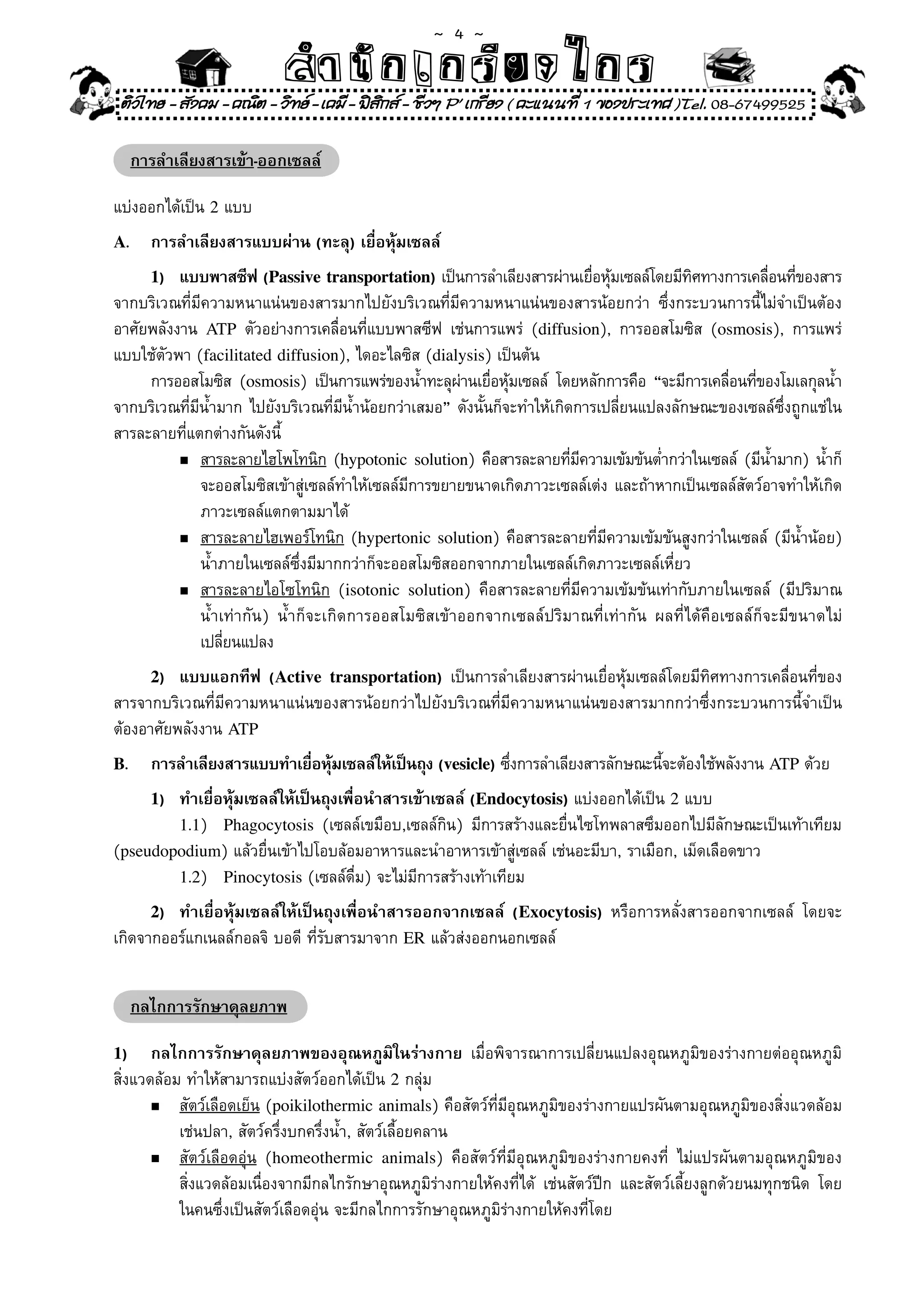 ~  4 ~
                          สํนัา เนัรีกง เกก (คิ ดย ง ไ ย . ..จิ
                          สํา ก ก ย ไ ร รี แบบวิ ท ก ร
 ติวไทย - สังคม - คณิต - วิทย - เคมี - ฟสกส - ชีวฯ P' เกรียง ( คะแนนที่ 1 ของประเทศ )Tel. 08-67499525
                                           ิ

     การลำเลียงสารเข้า-ออกเซลล์

แบ่งออกได้เป็น	2	แบบ	
A.     การลำเลียงสารแบบผ่าน (ทะลุ) เยื่อหุ้มเซลล์
       1) แบบพาสซีฟ (Passive transportation)	เป็นการลำเลียงสารผ่านเยือหุมเซลล์โดยมีทศทางการเคลือนทีของสาร
                                                                              ่ ้          ิ        ่ ่
จากบริเวณที่มีความหนาแน่นของสารมากไปยังบริเวณที่มีความหนาแน่นของสารน้อยกว่า	 ซึ่งกระบวนการนี้ไม่จำเป็นต้อง
อาศัยพลังงาน	 ATP	 ตัวอย่างการเคลื่อนที่แบบพาสซีฟ	 เช่นการแพร่	 (diffusion),	 การออสโมซิส	 (osmosis),	 การแพร่
แบบใช้ตัวพา	(facilitated diffusion),	ไดอะไลซิส	(dialysis)	เป็นต้น	
     การออสโมซิส	 (osmosis)	 เป็นการแพร่ของน้ำทะลุผานเยือหุมเซลล์	 โดยหลักการคือ	 “จะมีการเคลือนทีของโมเลกุลน้ำ
                                                      ่ ่ ้                                    ่ ่
จากบริเวณที่มีน้ำมาก	ไปยังบริเวณที่มีน้ำน้อยกว่าเสมอ”	ดังนั้นก็จะทำให้เกิดการเปลี่ยนแปลงลักษณะของเซลล์ซึ่งถูกแช่ใน
สารละลายที่แตกต่างกันดังนี้	
          n	สารละลายไฮโพโทนิก	(hypotonic solution)	คือสารละลายทีมความเข้มข้นต่ำกว่าในเซลล์	 (มีนำมาก)	น้ำก็	
                                                                          ่ ี                        ้
	 	 	 จะออสโมซิสเข้าสู่เซลล์ทำให้เซลล์มีการขยายขนาดเกิดภาวะเซลล์เต่ง	และถ้าหากเป็นเซลล์สัตว์อาจทำให้เกิด	
	 	 	 ภาวะเซลล์แตกตามมาได้	
          n สารละลายไฮเพอร์โทนิก	(hypertonic solution)	คือสารละลายที่มีความเข้มข้นสูงกว่าในเซลล์	 (มีน้ำน้อย)	

	 	 	 น้ำภายในเซลล์ซึ่งมีมากกว่าก็จะออสโมซิสออกจากภายในเซลล์เกิดภาวะเซลล์เหี่ยว	
          n สารละลายไอโซโทนิก	 (isotonic solution)	 คือสารละลายที่มีความเข้มข้นเท่ากับภายในเซลล์	 (มีปริมาณ	

	 	 	 น้ำเท่ากัน)	 น้ำก็จะเกิดการออสโมซิสเข้าออกจากเซลล์ปริมาณที่เท่ากัน	 ผลที่ได้คือเซลล์ก็จะมีขนาดไม่	
	 	 	 เปลียนแปลง	 ่
       2) แบบแอกทีฟ (Active transportation)	 เป็นการลำเลียงสารผ่านเยื่อหุ้มเซลล์โดยมีทิศทางการเคลื่อนที่ของ
สารจากบริเวณที่มีความหนาแน่นของสารน้อยกว่าไปยังบริเวณที่มีความหนาแน่นของสารมากกว่าซึ่งกระบวนการนี้จำเป็น
ต้องอาศัยพลังงาน	ATP
B.     การลำเลียงสารแบบทำเยือหุมเซลล์ให้เป็นถุง (vesicle)	ซึงการลำเลียงสารลักษณะนีจะต้องใช้พลังงาน	ATP	ด้วย
                            ่ ้                             ่                     ้
       1)
        ทำเยื่อหุ้มเซลล์ให้เป็นถุงเพื่อนำสารเข้าเซลล์ (Endocytosis)	แบ่งออกได้เป็น	2	แบบ	
        1.1)	 Phagocytosis	 (เซลล์เขมือบ,เซลล์กิน)	 มีการสร้างและยื่นไซโทพลาสซึมออกไปมีลักษณะเป็นเท้าเทียม	
(pseudopodium)	แล้วยื่นเข้าไปโอบล้อมอาหารและนำอาหารเข้าสู่เซลล์	เช่นอะมีบา,	ราเมือก,	เม็ดเลือดขาว	
        1.2)	 Pinocytosis	(เซลล์ดื่ม)	จะไม่มีการสร้างเท้าเทียม	

       2)ทำเยื่อหุ้มเซลล์ให้เป็นถุงเพื่อนำสารออกจากเซลล์ (Exocytosis)	 หรือการหลั่งสารออกจากเซลล์	 โดยจะ
เกิดจากออร์แกเนลล์กอลจิ	บอดี	ที่รับสารมาจาก	ER	แล้วส่งออกนอกเซลล์	


     กลไกการรักษาดุลยภาพ

1)     กลไกการรักษาดุลยภาพของอุณหภูมิในร่างกาย	 เมื่อพิจารณาการเปลี่ยนแปลงอุณหภูมิของร่างกายต่ออุณหภูมิ
สิ่งแวดล้อม	ทำให้สามารถแบ่งสัตว์ออกได้เป็น	2	กลุ่ม	
       n   สัตว์เลือดเย็น	(poikilothermic animals)	คือสัตว์ที่มีอุณหภูมิของร่างกายแปรผันตามอุณหภูมิของสิ่งแวดล้อม	
                                                                                                                 	
	 	 เช่นปลา,	สัตว์ครึ่งบกครึ่งน้ำ,	สัตว์เลื้อยคลาน	
	      n   สัตว์เลือดอุ่น	 (homeothermic animals)	 คือสัตว์ที่มีอุณหภูมิของร่างกายคงที่	 ไม่แปรผันตามอุณหภูมิของ	
	 	 สิ่งแวดล้อมเนื่องจากมีกลไกรักษาอุณหภูมิร่างกายให้คงที่ได้	 เช่นสัตว์ปีก	 และสัตว์เลี้ยงลูกด้วยนมทุกชนิด	 โดย	
	 	 ในคนซึ่งเป็นสัตว์เลือดอุ่น	จะมีกลไกการรักษาอุณหภูมิร่างกายให้คงที่โดย	
 