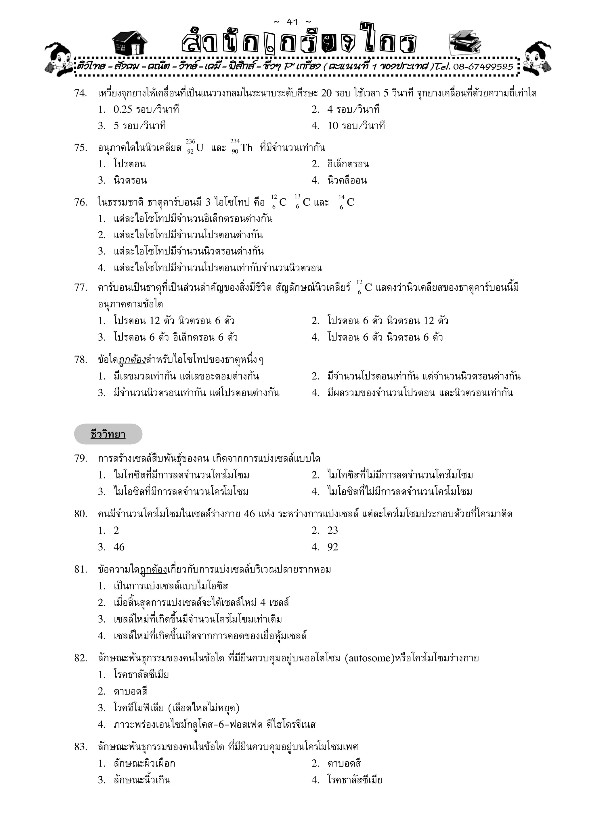 ~  41 ~
                            สํนัา เนัรีกง เกก (คิ ดย ง ไ ย . ..จิ
                            สํา ก ก ย ไ ร รี แบบวิ ท ก ร
ติวไทย - สังคม - คณิต - วิทย - เคมี - ฟสกส - ชีวฯ P' เกรียง ( คะแนนที่ 1 ของประเทศ )Tel. 08-67499525
                                          ิ
74.	    เหวียงจุกยางให้เคลือนทีเป็นแนววงกลมในระนาบระดับศีรษะ	20	รอบ	ใช้เวลา	5	วินาที	จุกยางเคลือนทีดวยความถีเท่าใด
            ่              ่ ่                                                                 ่ ่ ้        ่
        1. 0.25	รอบ/วินาที	                                2. 4	รอบ/วินาที	 	
        3. 5	รอบ/วินาที	                                   4. 10	รอบ/วินาที	
                             236        234
75.	    อนุภาคใดในนิวเคลียส	 92 U		และ	 90 Th		ที่มีจำนวนเท่ากัน	
        1.	 โปรตอน	                                          2.	 อิเล็กตรอน	
        3.	 นิวตรอน	                                         4.	 นิวคลีออน	
                                                        13
76.	 ในธรรมชาติ	ธาตุคาร์บอนมี	3	ไอโซโทป	คือ	 12 C 6 C	และ		 14 C
                                                  6               6
     1.	 แต่ละไอโซโทปมีจำนวนอิเล็กตรอนต่างกัน	
     2.	 แต่ละไอโซโทปมีจำนวนโปรตอนต่างกัน	
     3.	 แต่ละไอโซโทปมีจำนวนนิวตรอนต่างกัน	
     4.	 แต่ละไอโซโทปมีจำนวนโปรตอนเท่ากับจำนวนนิวตรอน	
                                                                        12
77.	 คาร์บอนเป็นธาตุที่เป็นส่วนสำคัญของสิ่งมีชีวิต	สัญลักษณ์นิวเคลียร์	 6 C	แสดงว่านิวเคลียสของธาตุคาร์บอนนี้มี
     อนุภาคตามข้อใด	
     1.	 โปรตอน	12	ตัว	นิวตรอน	6	ตัว	                      2.	 โปรตอน	6	ตัว	นิวตรอน	12	ตัว	
     3.	 โปรตอน	6	ตัว	อิเล็กตรอน	6	ตัว	                    4.	 โปรตอน	6	ตัว	นิวตรอน	6	ตัว	

78.	    ข้อใดถูกต้องสำหรับไอโซโทปของธาตุหนึ่งๆ	
        1.	 มีเลขมวลเท่ากัน	แต่เลขอะตอมต่างกัน	              2.	 มีจำนวนโปรตอนเท่ากัน	แต่จำนวนนิวตรอนต่างกัน	
        3.	 มีจำนวนนิวตรอนเท่ากัน	แต่โปรตอนต่างกัน	          4.	 มีผลรวมของจำนวนโปรตอน	และนิวตรอนเท่ากัน	


       ชีววิทยา
79.	    การสร้างเซลล์สืบพันธุ์ของคน	เกิดจากการแบ่งเซลล์แบบใด	
        1.	 ไมโทซิสที่มีการลดจำนวนโครโมโซม	               2.	 ไมโทซิสที่ไม่มีการลดจำนวนโครโมโซม	
        3.	 ไมโอซิสที่มีการลดจำนวนโครโมโซม	               4.	 ไมโอซิสที่ไม่มีการลดจำนวนโครโมโซม		

80.	    คนมีจำนวนโครโมโซมในเซลล์ร่างกาย	46	แห่ง	ระหว่างการแบ่งเซลล์	แต่ละโครโมโซมประกอบด้วยกี่โครมาติด	
        1. 2                                            2. 23
        3. 46                                           4. 92

81.	    ข้อความใดถูกต้องเกี่ยวกับการแบ่งเซลล์บริเวณปลายรากหอม	
        1.	 เป็นการแบ่งเซลล์แบบไมโอซิส	
        2.	 เมื่อสิ้นสุดการแบ่งเซลล์จะได้เซลล์ใหม่	4	เซลล์	
        3.	 เซลล์ใหม่ที่เกิดขึ้นมีจำนวนโครโมโซมเท่าเดิม	
        4.	 เซลล์ใหม่ที่เกิดขึ้นเกิดจากการคอดของเยื่อหุ้มเซลล์	

82.	    ลักษณะพันธุกรรมของคนในข้อใด	ที่มียีนควบคุมอยู่บนออโตโซม	(autosome)หรือโครโมโซมร่างกาย		
        1.	 โรคธาลัสซีเมีย	                              	 	       	
        2.	 ตาบอดสี		
        3.	 โรคฮีโมฟิเลีย	(เลือดไหลไม่หยุด)	             	 	
        4.	 ภาวะพร่องเอนไซม์กลูโคส-6-ฟอสเฟต	ดีไฮโดรจีเนส	

83.	    ลักษณะพันธุกรรมของคนในข้อใด	ที่มียีนควบคุมอยู่บนโครโมโซมเพศ	
        1.	 ลักษณะผิวเผือก	                               2.	 ตาบอดสี	
        3.	 ลักษณะนิ้วเกิน	                               4.	 โรคธาลัสซีเมีย	
 