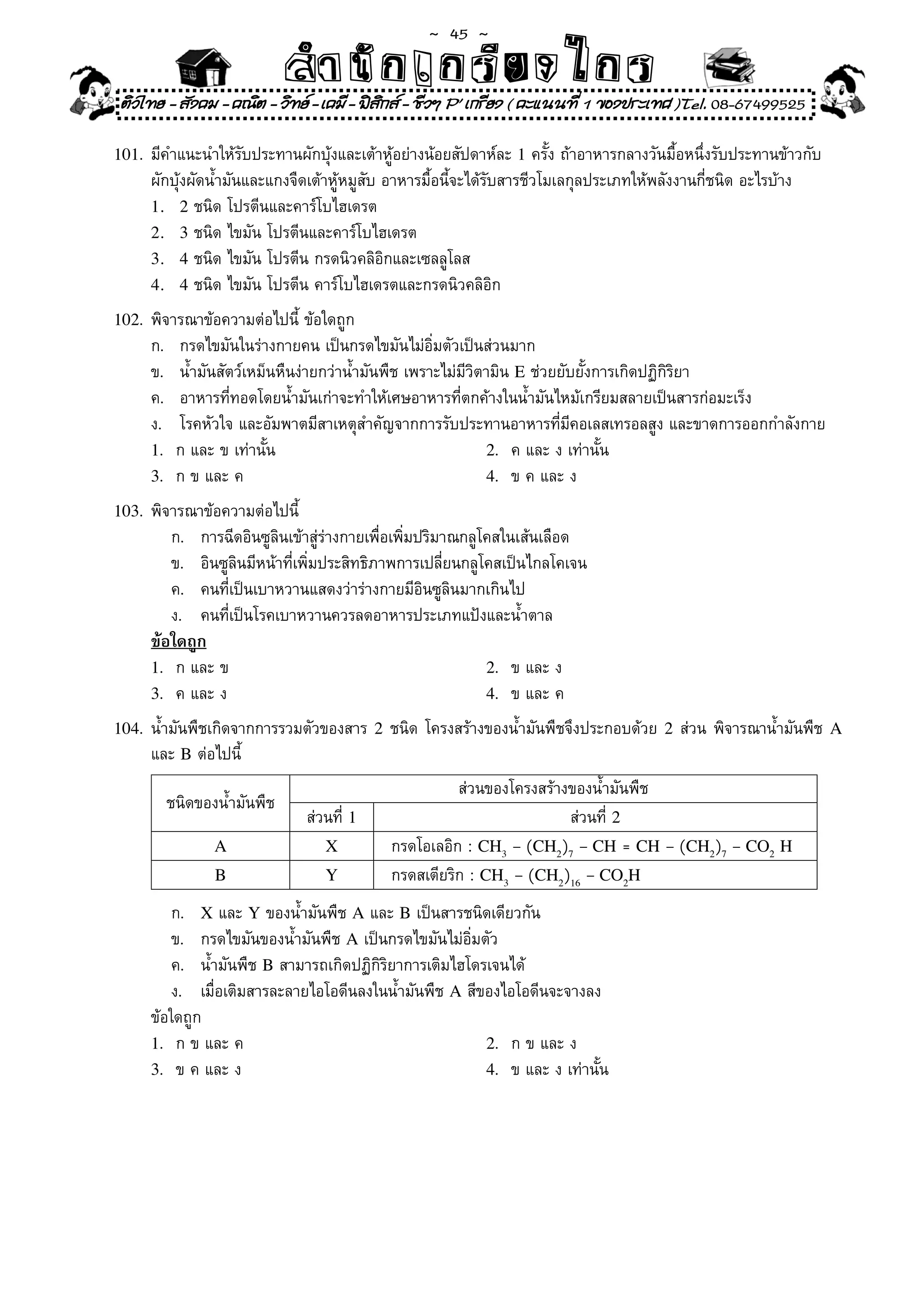 ~  45 ~
                              สํนัา เนัรีกง เกก (คิ ดย ง ไ ย . ..จิ
                              สํา ก ก ย ไ ร รี แบบวิ ท ก ร
    ติวไทย - สังคม - คณิต - วิทย - เคมี - ฟสกส - ชีวฯ P' เกรียง ( คะแนนที่ 1 ของประเทศ )Tel. 08-67499525
                                              ิ

101.	 มีคำแนะนำให้รับประทานผักบุ้งและเต้าหู้อย่างน้อยสัปดาห์ละ	1	ครั้ง	ถ้าอาหารกลางวันมื้อหนึ่งรับประทานข้าวกับ	
	       ผักบุ้งผัดน้ำมันและแกงจืดเต้าหู้หมูสับ	อาหารมื้อนี้จะได้รับสารชีวโมเลกุลประเภทให้พลังงานกี่ชนิด	อะไรบ้าง	
        1. 2	ชนิด	โปรตีนและคาร์โบไฮเดรต	 	
        2. 3	ชนิด	ไขมัน	โปรตีนและคาร์โบไฮเดรต	
        3. 4	ชนิด	ไขมัน	โปรตีน	กรดนิวคลิอิกและเซลลูโลส	
        4. 4	ชนิด	ไขมัน	โปรตีน	คาร์โบไฮเดรตและกรดนิวคลิอิก	

102.	 พิจารณาข้อความต่อไปนี	ข้อใดถูก	
                           ้
	       ก.	 กรดไขมันในร่างกายคน	เป็นกรดไขมันไม่อิ่มตัวเป็นส่วนมาก	
	       ข.	 น้ำมันสัตว์เหม็นหืนง่ายกว่าน้ำมันพืช	เพราะไม่มีวิตามิน	E	ช่วยยับยั้งการเกิดปฏิกิริยา	
	       ค.	 อาหารที่ทอดโดยน้ำมันเก่าจะทำให้เศษอาหารที่ตกค้างในน้ำมันไหม้เกรียมสลายเป็นสารก่อมะเร็ง	
	       ง.	 โรคหัวใจ	และอัมพาตมีสาเหตุสำคัญจากการรับประทานอาหารที่มีคอเลสเทรอลสูง	และขาดการออกกำลังกาย		
        1.	 ก	และ	ข	เท่านั้น	                                  2.	 ค	และ	ง	เท่านั้น		
        3.	 ก	ข	และ	ค	                                         4.	 ข	ค	และ	ง		

103.	 พิจารณาข้อความต่อไปนี	
                           ้
	       	 ก.	 การฉีดอินซูลินเข้าสู่ร่างกายเพื่อเพิ่มปริมาณกลูโคสในเส้นเลือด	
	       	 ข.	 อินซูลินมีหน้าที่เพิ่มประสิทธิภาพการเปลี่ยนกลูโคสเป็นไกลโคเจน	
	       	 ค.	 คนที่เป็นเบาหวานแสดงว่าร่างกายมีอินซูลินมากเกินไป	
	       	 ง.	 คนที่เป็นโรคเบาหวานควรลดอาหารประเภทแป้งและน้ำตาล	
        ข้อใดถูก
        1.	 ก	และ	ข	                                          2.	 ข	และ	ง	
        3.	 ค	และ	ง	                                          4.	 ข	และ	ค	

104.	 น้ำมันพืชเกิดจากการรวมตัวของสาร	 2	ชนิด	โครงสร้างของน้ำมันพืชจึงประกอบด้วย	 2	ส่วน	พิจารณาน้ำมันพืช	 A
      และ	B	ต่อไปนี	้
                                                         ส่วนของโครงสร้างของน้ำมันพืช	
          ชนิดของน้ำมันพืช	
                                 ส่วนที	1
                                       ่                                 ส่วนที่	2
                  A                 X          กรดโอเลอิก	:	CH3	–	(CH2)7 – CH = CH	–	(CH2)7 – CO2 H
                  B                 Y          กรดสเตียริก	:	CH3	–	(CH2)16 – CO2H
	       	 ก.	 X	และ	Y	ของน้ำมันพืช	A	และ	B	เป็นสารชนิดเดียวกัน	
	       	 ข.	 กรดไขมันของน้ำมันพืช	A	เป็นกรดไขมันไม่อิ่มตัว	
	       	 ค.	 น้ำมันพืช	B	สามารถเกิดปฏิกิริยาการเติมไฮโดรเจนได้	
	       	 ง.	 เมื่อเติมสารละลายไอโอดีนลงในน้ำมันพืช	A	สีของไอโอดีนจะจางลง	
	       ข้อใดถูก	 	
        1.	 ก	ข	และ	ค	                                   2.	 ก	ข	และ	ง	       	
        3.	 ข	ค	และ	ง	                                   4.	 ข	และ	ง	เท่านั้น		
 