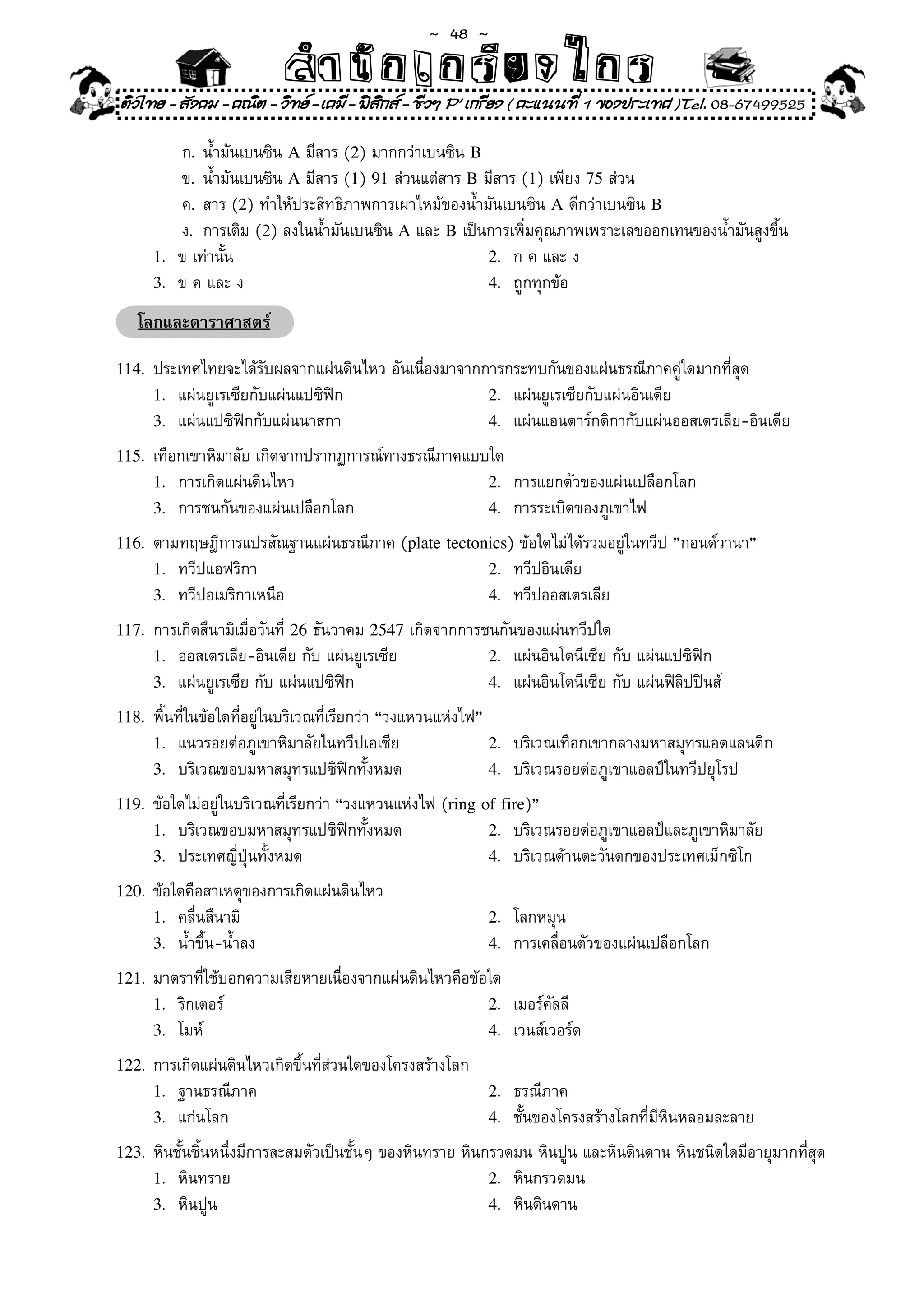 ~  48 ~
                           สํนัา เนัรีกง เกก (คิ ดย ง ไ ย . ..จิ
                           สํา ก ก ย ไ ร รี แบบวิ ท ก ร
ติวไทย - สังคม - คณิต - วิทย - เคมี - ฟสกส - ชีวฯ P' เกรียง ( คะแนนที่ 1 ของประเทศ )Tel. 08-67499525
                                          ิ

	     	   ก.	 น้ำมันเบนซิน	A	มีสาร	(2)	มากกว่าเบนซิน	B
	     	   ข.	 น้ำมันเบนซิน	A	มีสาร	(1)	91	ส่วนแต่สาร	B	มีสาร	(1)	เพียง	75	ส่วน		
	     	   ค.	 สาร	(2)	ทำให้ประสิทธิภาพการเผาไหม้ของน้ำมันเบนซิน	A	ดีกว่าเบนซิน	B
	     	   ง.	 การเติม	(2)	ลงในน้ำมันเบนซิน	A	และ	B	เป็นการเพิ่มคุณภาพเพราะเลขออกเทนของน้ำมันสูงขึ้น	
      1.	 ข	เท่านั้น	                                   2.	 ก	ค	และ	ง	
      3.	 ข	ค	และ	ง	                                    4.	 ถูกทุกข้อ	

    โลกและดาราศาสตร์

114.	 ประเทศไทยจะได้รับผลจากแผ่นดินไหว	อันเนื่องมาจากการกระทบกันของแผ่นธรณีภาคคู่ใดมากที่สุด	
      1.	 แผ่นยูเรเซียกับแผ่นแปซิฟิก	                            2.	 แผ่นยูเรเซียกับแผ่นอินเดีย	
      3.	 แผ่นแปซิฟิกกับแผ่นนาสกา	                               4.	 แผ่นแอนตาร์กติกากับแผ่นออสเตรเลีย-อินเดีย	

115.	 เทือกเขาหิมาลัย	เกิดจากปรากฏการณ์ทางธรณีภาคแบบใด	
      1.	 การเกิดแผ่นดินไหว	                                     2.	 การแยกตัวของแผ่นเปลือกโลก	
      3.	 การชนกันของแผ่นเปลือกโลก	                              4.	 การระเบิดของภูเขาไฟ	

116.	 ตามทฤษฎีการแปรสัณฐานแผ่นธรณีภาค	(plate tectonics)	ข้อใดไม่ได้รวมอยู่ในทวีป	”กอนด์วานา”	
      1.	 ทวีปแอฟริกา	                                           2.	 ทวีปอินเดีย	
      3.	 ทวีปอเมริกาเหนือ	                                      4.	 ทวีปออสเตรเลีย	

117.	 การเกิดสึนามิเมื่อวันที	26	ธันวาคม	2547	เกิดจากการชนกันของแผ่นทวีปใด	
                             ่
      1.	 ออสเตรเลีย-อินเดีย	กับ	แผ่นยูเรเซีย	                   2.	 แผ่นอินโดนีเซีย	กับ	แผ่นแปซิฟิก	
      3.	 แผ่นยูเรเซีย	กับ	แผ่นแปซิฟิก	                          4.	 แผ่นอินโดนีเซีย	กับ	แผ่นฟิลิปปินส์		

118.	 พื้นที่ในข้อใดที่อยู่ในบริเวณที่เรียกว่า	“วงแหวนแห่งไฟ”	
      1.	 แนวรอยต่อภูเขาหิมาลัยในทวีปเอเชีย	                     2.	 บริเวณเทือกเขากลางมหาสมุทรแอตแลนติก	
      3.	 บริเวณขอบมหาสมุทรแปซิฟิกทั้งหมด		                      4.	 บริเวณรอยต่อภูเขาแอลป์ในทวีปยุโรป	

119.	 ข้อใดไม่อยู่ในบริเวณที่เรียกว่า	“วงแหวนแห่งไฟ	(ring of fire)”	
      1.	 บริเวณขอบมหาสมุทรแปซิฟิกทั้งหมด	                       2.	 บริเวณรอยต่อภูเขาแอลป์และภูเขาหิมาลัย	
      3.	 ประเทศญี่ปุ่นทั้งหมด	                                  4.	 บริเวณด้านตะวันตกของประเทศเม็กซิโก		 	

120.	 ข้อใดคือสาเหตุของการเกิดแผ่นดินไหว	
      1.	 คลื่นสึนามิ	                                           2.	 โลกหมุน	
      3.	 น้ำขึ้น-น้ำลง	                                         4.	 การเคลื่อนตัวของแผ่นเปลือกโลก	

121.	 มาตราที่ใช้บอกความเสียหายเนื่องจากแผ่นดินไหวคือข้อใด	
      1.	 ริกเตอร์	                                              2.	 เมอร์คัลลี	
      3.	 โมห์	                                                  4.	 เวนส์เวอร์ด	

122.	 การเกิดแผ่นดินไหวเกิดขึ้นที่ส่วนใดของโครงสร้างโลก	
      1.	 ฐานธรณีภาค	                                            2.	 ธรณีภาค	
      3.	 แก่นโลก	                                               4.	 ชั้นของโครงสร้างโลกที่มีหินหลอมละลาย	

123.	 หินชั้นชิ้นหนึ่งมีการสะสมตัวเป็นชั้นๆ	ของหินทราย	หินกรวดมน	หินปูน	และหินดินดาน	หินชนิดใดมีอายุมากที่สุด	
      1.	 หินทราย	                                               2.	 หินกรวดมน	
      3.	 หินปูน	                                                4.	 หินดินดาน	
 