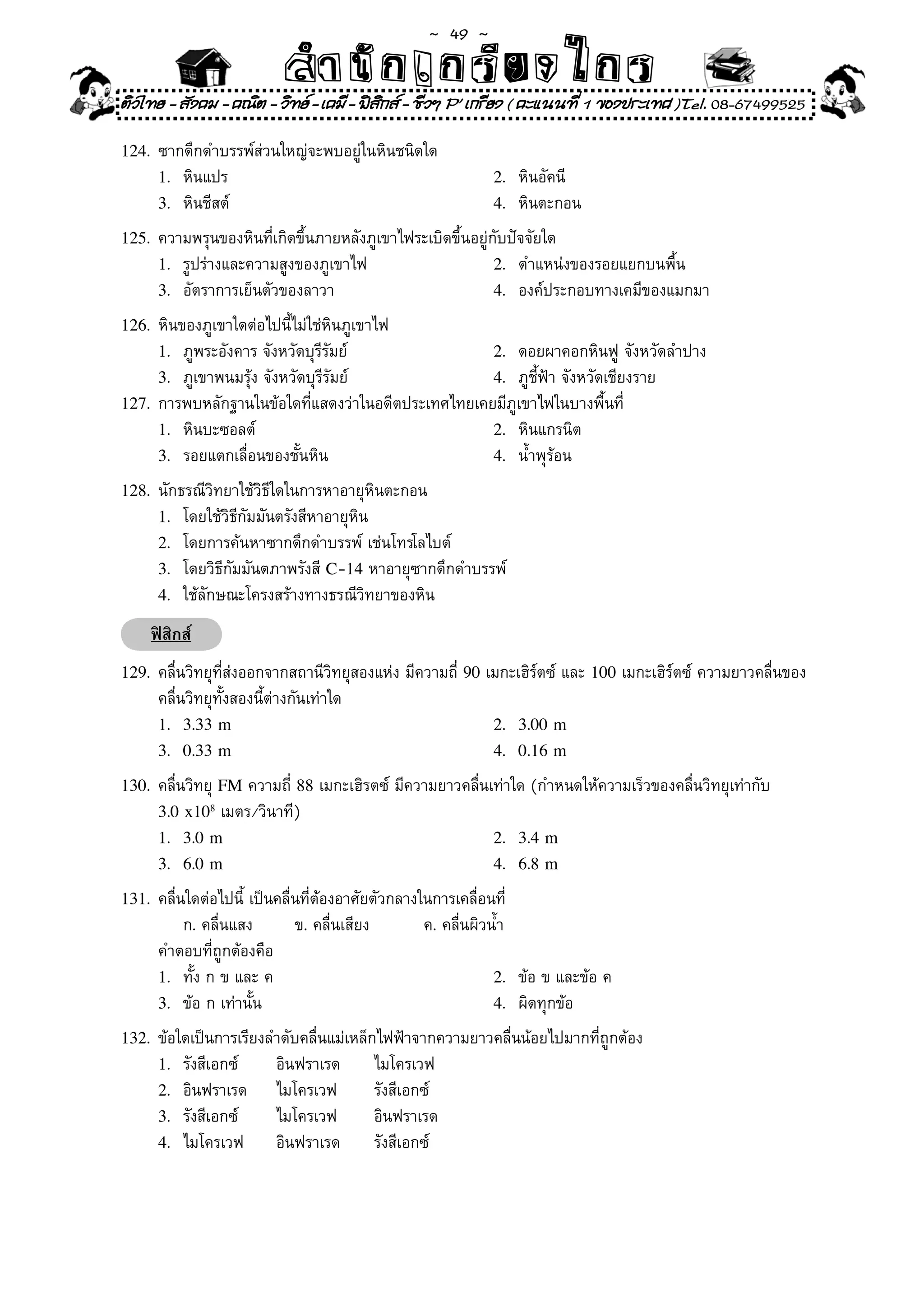 ~  49 ~
                            สํนัา เนัรีกง เกก (คิ ดย ง ไ ย . ..จิ
                            สํา ก ก ย ไ ร รี แบบวิ ท ก ร
ติวไทย - สังคม - คณิต - วิทย - เคมี - ฟสกส - ชีวฯ P' เกรียง ( คะแนนที่ 1 ของประเทศ )Tel. 08-67499525
                                          ิ

124.	 ซากดึกดำบรรพ์ส่วนใหญ่จะพบอยู่ในหินชนิดใด	
      1.	 หินแปร	                                              2.	 หินอัคนี	
      3.	 หินชีสต์	                                            4.	 หินตะกอน	

125.	 ความพรุนของหินที่เกิดขึ้นภายหลังภูเขาไฟระเบิดขึ้นอยู่กับปัจจัยใด	
      1.	 รูปร่างและความสูงของภูเขาไฟ	                         2.	 ตำแหน่งของรอยแยกบนพื้น	
      3.	 อัตราการเย็นตัวของลาวา	                              4.	 องค์ประกอบทางเคมีของแมกมา	

126.	 หินของภูเขาใดต่อไปนี้ไม่ใช่หินภูเขาไฟ	
      1.	 ภูพระอังคาร	จังหวัดบุรีรัมย์	              2.	 ดอยผาคอกหินฟู	จังหวัดลำปาง	
      3.	 ภูเขาพนมรุ้ง	จังหวัดบุรีรัมย์	             4.	 ภูชี้ฟ้า	จังหวัดเชียงราย	
127.	 การพบหลักฐานในข้อใดที่แสดงว่าในอดีตประเทศไทยเคยมีภูเขาไฟในบางพื้นที	   ่
      1.	 หินบะซอลต์	                                2.	 หินแกรนิต	
      3.	 รอยแตกเลื่อนของชั้นหิน	                    4.	 น้ำพุร้อน	

128.	 นักธรณีวิทยาใช้วิธีใดในการหาอายุหินตะกอน	
      1.	 โดยใช้วิธีกัมมันตรังสีหาอายุหิน	             	
      2.	 โดยการค้นหาซากดึกดำบรรพ์	เช่นโทรโลไบต์	
      3.	 โดยวิธีกัมมันตภาพรังสี	C-14	หาอายุซากดึกดำบรรพ์	
      4.	 ใช้ลักษณะโครงสร้างทางธรณีวิทยาของหิน	

     ฟิสิกส์
129.	 คลื่นวิทยุที่ส่งออกจากสถานีวิทยุสองแห่ง	มีความถี่	90	เมกะเฮิร์ตซ์	และ	100	เมกะเฮิร์ตซ์	ความยาวคลื่นของ
      คลื่นวิทยุทั้งสองนี้ต่างกันเท่าใด	
      1. 3.33 m                                                2. 3.00 m
      3. 0.33 m                                                4. 0.16 m

130.	 คลื่นวิทยุ	FM	ความถี่	88	เมกะเฮิรตซ์	มีความยาวคลื่นเท่าใด	(กำหนดให้ความเร็วของคลื่นวิทยุเท่ากับ		
      3.0 x108	เมตร/วินาที)	
      1. 3.0 m                                                 2. 3.4 m
      3. 6.0 m                                                 4. 6.8 m

131.	 คลื่นใดต่อไปนี้	เป็นคลื่นที่ต้องอาศัยตัวกลางในการเคลื่อนที่	
	     	 ก.	คลื่นแสง	      ข.	คลื่นเสียง	           ค.	คลื่นผิวน้ำ	 	
	     คำตอบที่ถูกต้องคือ	
      1.	 ทั้ง	ก	ข	และ	ค	                                      2.	 ข้อ	ข	และข้อ	ค	
      3.	 ข้อ	ก	เท่านั้น	                                      4.	 ผิดทุกข้อ	

132.	 ข้อใดเป็นการเรียงลำดับคลื่นแม่เหล็กไฟฟ้าจากความยาวคลื่นน้อยไปมากที่ถูกต้อง	
      1.	 รังสีเอกซ์		     อินฟราเรด	      ไมโครเวฟ	
      2.	 อินฟราเรด	       ไมโครเวฟ	       รังสีเอกซ์	
      3.	 รังสีเอกซ์		     ไมโครเวฟ	       อินฟราเรด	
      4.	 ไมโครเวฟ		       อินฟราเรด	      รังสีเอกซ์	
 