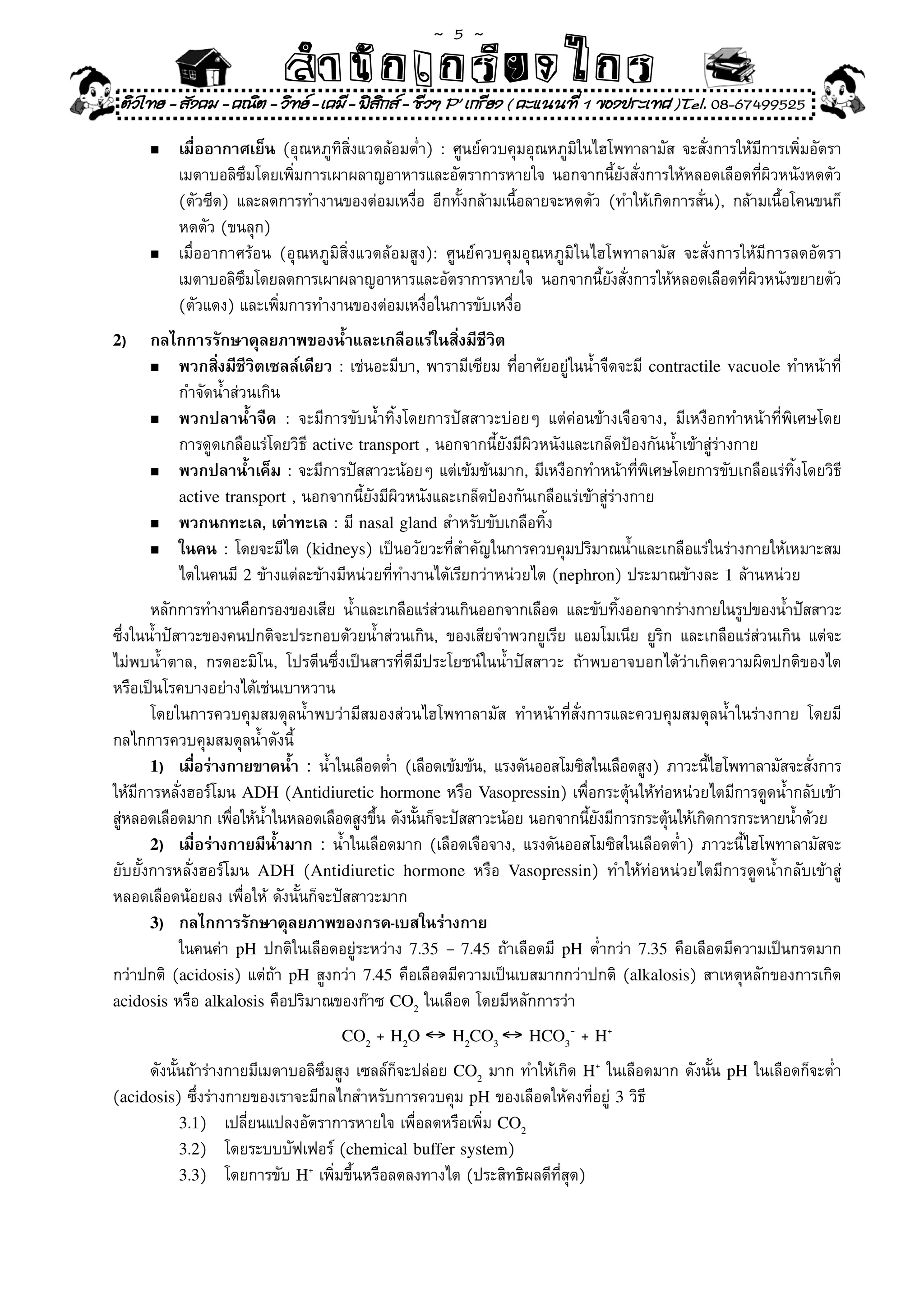 ~  5 ~
                             สํนัา เนัรีกง เกก (คิ ดย ง ไ ย . ..จิ
                             สํา ก ก ย ไ ร รี แบบวิ ท ก ร
    ติวไทย - สังคม - คณิต - วิทย - เคมี - ฟสกส - ชีวฯ P' เกรียง ( คะแนนที่ 1 ของประเทศ )Tel. 08-67499525
                                              ิ

	       n	   เมื่ออากาศเย็น	(อุณหภูทิสิ่งแวดล้อมต่ำ)	:	ศูนย์ควบคุมอุณหภูมิในไฮโพทาลามัส	จะสั่งการให้มีการเพิ่มอัตรา	
	       	    เมตาบอลิซึมโดยเพิ่มการเผาผลาญอาหารและอัตราการหายใจ	นอกจากนี้ยังสั่งการให้หลอดเลือดที่ผิวหนังหดตัว	
	       	    (ตัวซีด)	 และลดการทำงานของต่อมเหงื่อ	 อีกทั้งกล้ามเนื้อลายจะหดตัว	 (ทำให้เกิดการสั่น),	 กล้ามเนื้อโคนขนก็	
	       	    หดตัว	(ขนลุก)		
        n	   เมื่ออากาศร้อน	 (อุณหภูมิสิ่งแวดล้อมสูง):	 ศูนย์ควบคุมอุณหภูมิในไฮโพทาลามัส	 จะสั่งการให้มีการลดอัตรา	
	       	    เมตาบอลิซมโดยลดการเผาผลาญอาหารและอัตราการหายใจ	 นอกจากนียงสังการให้หลอดเลือดทีผวหนังขยายตัว
                        ึ                                                      ้ ั ่                   ่ ิ
	       	    (ตัวแดง)	และเพิ่มการทำงานของต่อมเหงื่อในการขับเหงื่อ	
2)      กลไกการรักษาดุลยภาพของน้ำและเกลือแร่ในสิ่งมีชีวิต
	       n	 พวกสิ่งมีชีวิตเซลล์เดียว	:	เช่นอะมีบา,	พารามีเซียม	ที่อาศัยอยู่ในน้ำจืดจะมี	 contractile vacuole	ทำหน้าที	
                                                                                                                    ่
	       	 กำจัดน้ำส่วนเกิน	
        n	 พวกปลาน้ำจืด	 :	 จะมีการขับน้ำทิ้งโดยการปัสสาวะบ่อยๆ	 แต่ค่อนข้างเจือจาง,	 มีเหงือกทำหน้าที่พิเศษโดย	

	       	 การดูดเกลือแร่โดยวิธี	active transport	,	นอกจากนี้ยังมีผิวหนังและเกล็ดป้องกันน้ำเข้าสู่ร่างกาย	
        n	 พวกปลาน้ำเค็ม	:	จะมีการปัสสาวะน้อยๆ	แต่เข้มข้นมาก,	มีเหงือกทำหน้าที่พิเศษโดยการขับเกลือแร่ทิ้งโดยวิธี	

           active transport	,	นอกจากนี้ยังมีผิวหนังและเกล็ดป้องกันเกลือแร่เข้าสู่ร่างกาย	
	       n	 พวกนกทะเล, เต่าทะเล	:	มี	nasal gland	สำหรับขับเกลือทิ้ง	

        n	 ในคน	:	โดยจะมีไต	(kidneys)	เป็นอวัยวะที่สำคัญในการควบคุมปริมาณน้ำและเกลือแร่ในร่างกายให้เหมาะสม	           	
	       	 ไตในคนมี	2	ข้างแต่ละข้างมีหน่วยที่ทำงานได้เรียกว่าหน่วยไต	(nephron)	ประมาณข้างละ	1	ล้านหน่วย	
       หลักการทำงานคือกรองของเสีย	 น้ำและเกลือแร่สวนเกินออกจากเลือด	 และขับทิงออกจากร่างกายในรูปของน้ำปัสสาวะ
                                                     ่                          ้
ซึ่งในน้ำปัสาวะของคนปกติจะประกอบด้วยน้ำส่วนเกิน,	 ของเสียจำพวกยูเรีย	 แอมโมเนีย	 ยูริก	 และเกลือแร่ส่วนเกิน	 แต่จะ
ไม่พบน้ำตาล,	 กรดอะมิโน,	 โปรตีนซึ่งเป็นสารที่ดีมีประโยชน์ในน้ำปัสสาวะ	 ถ้าพบอาจบอกได้ว่าเกิดความผิดปกติของไต	
หรือเป็นโรคบางอย่างได้เช่นเบาหวาน		
	 โดยในการควบคุมสมดุลน้ำพบว่ามีสมองส่วนไฮโพทาลามัส	 ทำหน้าที่สั่งการและควบคุมสมดุลน้ำในร่างกาย	 โดยมี
กลไกการควบคุมสมดุลน้ำดังนี	   ้
       1) เมือร่างกายขาดน้ำ :	 น้ำในเลือดต่ำ	 (เลือดเข้มข้น,	 แรงดันออสโมซิสในเลือดสูง)	 ภาวะนีไฮโพทาลามัสจะสังการ
              ่                                                                                ้              ่
ให้มีการหลั่งฮอร์โมน	ADH	(Antidiuretic hormone	หรือ	Vasopressin)	เพื่อกระตุ้นให้ท่อหน่วยไตมีการดูดน้ำกลับเข้า
สูหลอดเลือดมาก	เพือให้นำในหลอดเลือดสูงขึน	ดังนันก็จะปัสสาวะน้อย	นอกจากนียงมีการกระตุนให้เกิดการกระหายน้ำด้วย
  ่                 ่    ้                 ้     ้                          ้ั           ้
       2) เมื่อร่างกายมีน้ำมาก :	น้ำในเลือดมาก	(เลือดเจือจาง,	แรงดันออสโมซิสในเลือดต่ำ)	ภาวะนี้ไฮโพทาลามัสจะ
ยับยั้งการหลั่งฮอร์โมน	 ADH	 (Antidiuretic hormone	 หรือ	 Vasopressin)	 ทำให้ท่อหน่วยไตมีการดูดน้ำกลับเข้าสู่
หลอดเลือดน้อยลง	เพื่อให้	ดังนั้นก็จะปัสสาวะมาก	
       3) กลไกการรักษาดุลยภาพของกรด-เบสในร่างกาย
	 	 ในคนค่า	 pH	ปกติในเลือดอยู่ระหว่าง	 7.35 – 7.45	ถ้าเลือดมี	 pH	ต่ำกว่า	 7.35	คือเลือดมีความเป็นกรดมาก
กว่าปกติ	 (acidosis)	แต่ถ้า	 pH	สูงกว่า	 7.45	คือเลือดมีความเป็นเบสมากกว่าปกติ	 (alkalosis)	สาเหตุหลักของการเกิด	
acidosis	หรือ	alkalosis	คือปริมาณของก๊าซ	CO2	ในเลือด	โดยมีหลักการว่า	

                                      CO2   + H2O ↔ H2CO3 ↔ HCO3- + H+
	 ดังนั้นถ้าร่างกายมีเมตาบอลิซึมสูง	เซลล์ก็จะปล่อย	 CO2	มาก	ทำให้เกิด	 H+	ในเลือดมาก	ดังนั้น	 pH	ในเลือดก็จะต่ำ	
(acidosis)	ซึ่งร่างกายของเราจะมีกลไกสำหรับการควบคุม	pH	ของเลือดให้คงที่อยู่	3	วิธี	
          3.1)	 เปลี่ยนแปลงอัตราการหายใจ	เพื่อลดหรือเพิ่ม	CO2
          3.2)	 โดยระบบบัฟเฟอร์	(chemical buffer system)	
          3.3)	 โดยการขับ	H+	เพิ่มขึ้นหรือลดลงทางไต	(ประสิทธิผลดีที่สุด)	
 