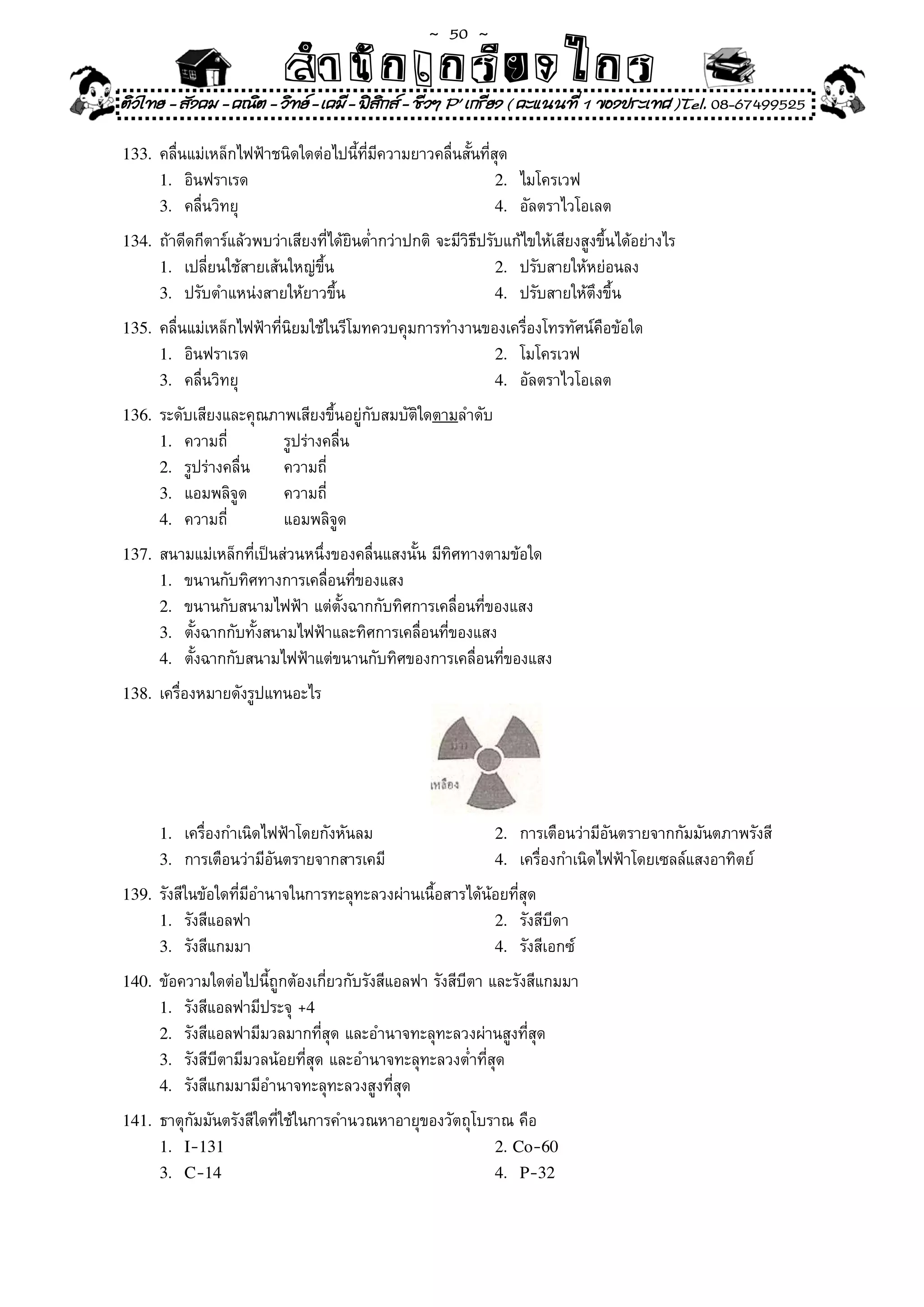 ~  50 ~
                           สํนัา เนัรีกง เกก (คิ ดย ง ไ ย . ..จิ
                           สํา ก ก ย ไ ร รี แบบวิ ท ก ร
ติวไทย - สังคม - คณิต - วิทย - เคมี - ฟสกส - ชีวฯ P' เกรียง ( คะแนนที่ 1 ของประเทศ )Tel. 08-67499525
                                          ิ

133.	 คลื่นแม่เหล็กไฟฟ้าชนิดใดต่อไปนี้ที่มีความยาวคลื่นสั้นที่สุด	
      1.	 อินฟราเรด	                                            2.	 ไมโครเวฟ	
      3.	 คลื่นวิทยุ	                                           4.	 อัลตราไวโอเลต	

134.	 ถ้าดีดกีตาร์แล้วพบว่าเสียงที่ได้ยินต่ำกว่าปกติ	จะมีวิธีปรับแก้ไขให้เสียงสูงขึ้นได้อย่างไร	
      1.	 เปลี่ยนใช้สายเส้นใหญ่ขึ้น	                            2.	 ปรับสายให้หย่อนลง	
      3.	 ปรับตำแหน่งสายให้ยาวขึ้น	                             4.	 ปรับสายให้ตึงขึ้น	

135.	 คลื่นแม่เหล็กไฟฟ้าที่นิยมใช้ในรีโมทควบคุมการทำงานของเครื่องโทรทัศน์คือข้อใด	
      1.	 อินฟราเรด	                                            2.	 โมโครเวฟ	
      3.	 คลื่นวิทยุ	                                           4.	 อัลตราไวโอเลต	

136.	 ระดับเสียงและคุณภาพเสียงขึ้นอยู่กับสมบัติใดตามลำดับ	
      1.	 ความถี่	         รูปร่างคลื่น	
      2.	 รูปร่างคลื่น	    ความถี่	
      3.	 แอมพลิจูด	       ความถี่	
      4.	 ความถี่	         แอมพลิจูด	
137.	 สนามแม่เหล็กที่เป็นส่วนหนึ่งของคลื่นแสงนั้น	มีทิศทางตามข้อใด	
      1.	 ขนานกับทิศทางการเคลื่อนที่ของแสง	
      2.	 ขนานกับสนามไฟฟ้า	แต่ตั้งฉากกับทิศการเคลื่อนที่ของแสง	
      3.	 ตั้งฉากกับทั้งสนามไฟฟ้าและทิศการเคลื่อนที่ของแสง	
      4.	 ตั้งฉากกับสนามไฟฟ้าแต่ขนานกับทิศของการเคลื่อนที่ของแสง	

138.	 เครื่องหมายดังรูปแทนอะไร	




      1.	 เครื่องกำเนิดไฟฟ้าโดยกังหันลม	                        2.	 การเตือนว่ามีอันตรายจากกัมมันตภาพรังสี	
      3.	 การเตือนว่ามีอันตรายจากสารเคมี	                       4.	 เครื่องกำเนิดไฟฟ้าโดยเซลล์แสงอาทิตย์	

139.	 รังสีในข้อใดที่มีอำนาจในการทะลุทะลวงผ่านเนื้อสารได้น้อยที่สุด	
      1.	 รังสีแอลฟา	                                           2.	 รังสีบีดา	
      3.	 รังสีแกมมา	                                           4.	 รังสีเอกซ์	

140.	 ข้อความใดต่อไปนี้ถูกต้องเกี่ยวกับรังสีแอลฟา	รังสีบีตา	และรังสีแกมมา	
      1.	 รังสีแอลฟามีประจุ	+4
      2.	 รังสีแอลฟามีมวลมากที่สุด	และอำนาจทะลุทะลวงผ่านสูงที่สุด	
      3.	 รังสีบีตามีมวลน้อยที่สุด	และอำนาจทะลุทะลวงต่ำที่สุด	
      4.		รังสีแกมมามีอำนาจทะลุทะลวงสูงที่สุด	

141.	 ธาตุกัมมันตรังสีใดที่ใช้ในการคำนวณหาอายุของวัตถุโบราณ	คือ	
      1. I-131                                                  2. Co-60
      3. C-14                                                   4. P-32
 