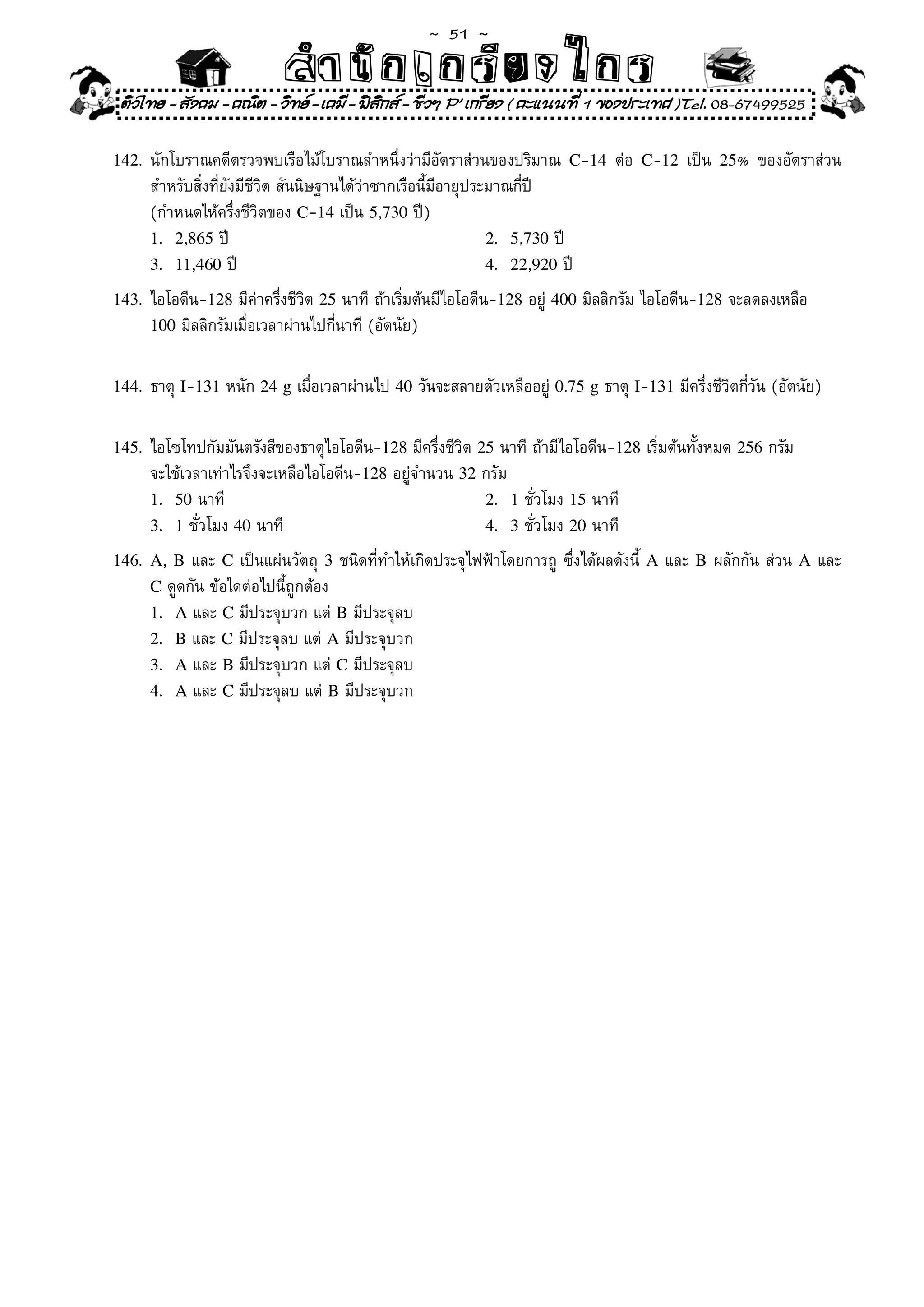 ~  51 ~
                              สํนัา เนัรีกง เกก (คิ ดย ง ไ ย . ..จิ
                              สํา ก ก ย ไ ร รี แบบวิ ท ก ร
    ติวไทย - สังคม - คณิต - วิทย - เคมี - ฟสกส - ชีวฯ P' เกรียง ( คะแนนที่ 1 ของประเทศ )Tel. 08-67499525
                                              ิ

142.	 นักโบราณคดีตรวจพบเรือไม้โบราณลำหนึ่งว่ามีอัตราส่วนของปริมาณ	 C-14	 ต่อ	 C-12	 เป็น	 25%	 ของอัตราส่วน
        สำหรับสิ่งที่ยังมีชีวิต	สันนิษฐานได้ว่าซากเรือนี้มีอายุประมาณกี่ปี	
	       (กำหนดให้ครึ่งชีวิตของ	C-14	เป็น	5,730	ปี)	
        1. 2,865	ปี	                                              2. 5,730	ปี	
        3. 11,460	ปี	                                             4. 22,920	ปี	

143.	 ไอโอดีน-128	มีค่าครึ่งชีวิต	25	นาที	ถ้าเริ่มต้นมีไอโอดีน-128	อยู่	400	มิลลิกรัม	ไอโอดีน-128	จะลดลงเหลือ		
        100	มิลลิกรัมเมื่อเวลาผ่านไปกี่นาที	(อัตนัย)	


144.	 ธาตุ	I-131	หนัก	24 g	เมื่อเวลาผ่านไป	40	วันจะสลายตัวเหลืออยู่	0.75 g	ธาตุ	I-131	มีครึ่งชีวิตกี่วัน	(อัตนัย)		


145.	 ไอโซโทปกัมมันตรังสีของธาตุไอโอดีน-128	มีครึ่งชีวิต	25	นาที	ถ้ามีไอโอดีน-128	เริ่มต้นทั้งหมด	256	กรัม	
	       จะใช้เวลาเท่าไรจึงจะเหลือไอโอดีน-128	อยู่จำนวน	32	กรัม	
        1. 50	นาที	                                       2. 1	ชั่วโมง	15	นาที	
        3. 1	ชั่วโมง	40	นาที	                             4. 3	ชั่วโมง	20	นาที		

146. A,	 B	และ	 C	เป็นแผ่นวัตถุ	 3	ชนิดที่ทำให้เกิดประจุไฟฟ้าโดยการถู	 ซึ่งได้ผลดังนี	 A	และ	 B	ผลักกัน	ส่วน	 A	และ	
                                                                                     ้
        C	ดูดกัน	ข้อใดต่อไปนี้ถูกต้อง		
        1. A	และ	C	มีประจุบวก	แต่	B	มีประจุลบ	
        2. B	และ	C	มีประจุลบ	แต่	A	มีประจุบวก		
        3. A	และ	B	มีประจุบวก	แต่	C	มีประจุลบ		
        4. A	และ	C	มีประจุลบ	แต่	B	มีประจุบวก	
 