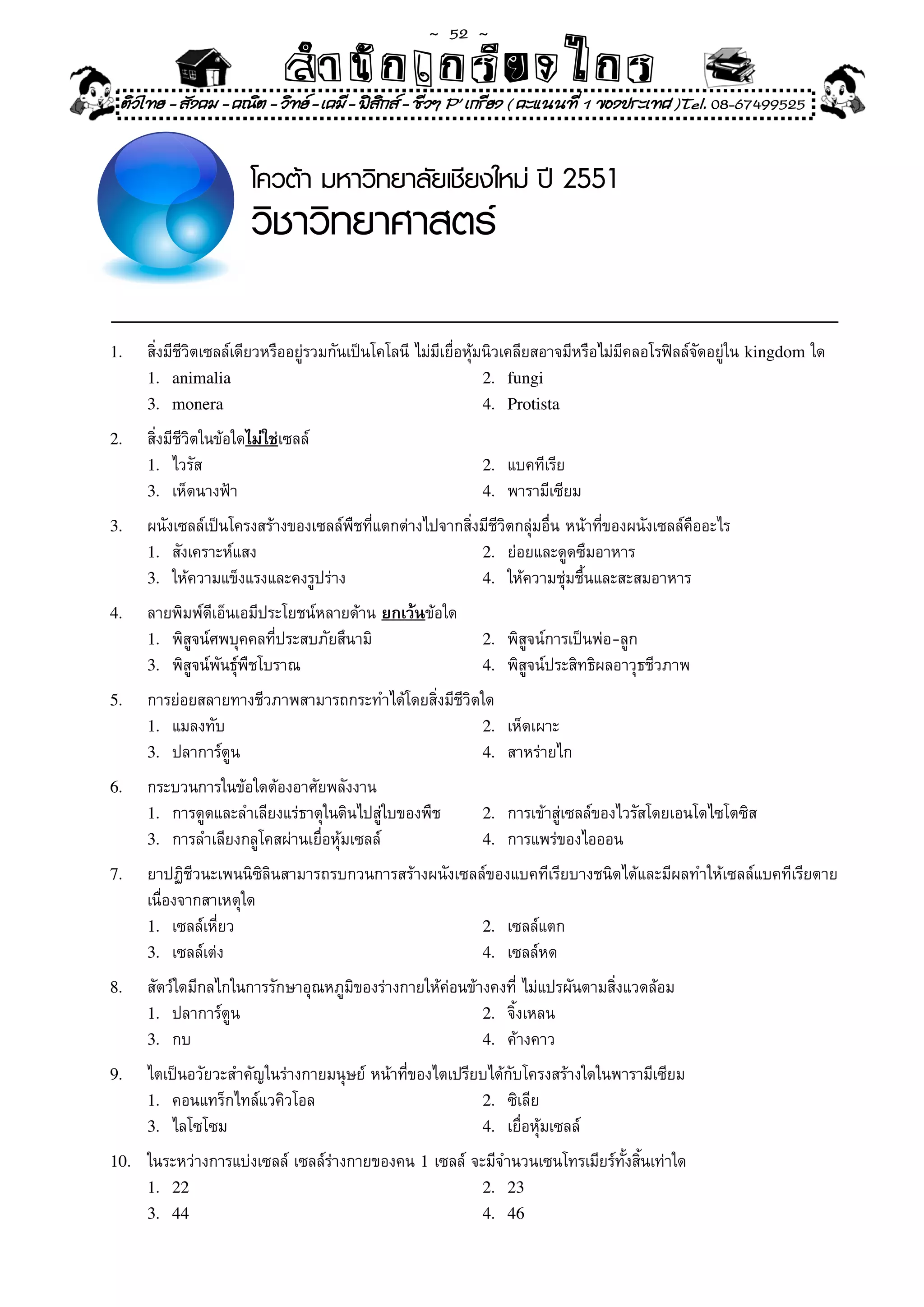 ~  52 ~
                               สํนัา เนัรีกง เกก (คิ ดย ง ไ ย . ..จิ
                               สํา ก ก ย ไ ร รี แบบวิ ท ก ร
 ติวไทย - สังคม - คณิต - วิทย - เคมี - ฟสกส - ชีวฯ P' เกรียง ( คะแนนที่ 1 ของประเทศ )Tel. 08-67499525
                                           ิ


                         โควต้า มหาวิทยาลัยเชียงใหม่ ปี 2551
                         วิชาวิทยาศาสตร์

1.	    สิ่งมีชีวิตเซลล์เดียวหรืออยู่รวมกันเป็นโคโลนี	ไม่มีเยื่อหุ้มนิวเคลียสอาจมีหรือไม่มีคลอโรฟิลล์จัดอยู่ใน	kingdom	ใด	
       1. animalia                                                 2. fungi
       3. monera                                                   4. Protista

2.	    สิ่งมีชีวิตในข้อใดไม่ใช่เซลล์	
       1.	 ไวรัส	                                             2.	 แบคทีเรีย	
       3.	 เห็ดนางฟ้า	                                        4.	 พารามีเซียม	

3.	    ผนังเซลล์เป็นโครงสร้างของเซลล์พืชที่แตกต่างไปจากสิ่งมีชีวิตกลุ่มอื่น	หน้าที่ของผนังเซลล์คืออะไร	
       1.	 สังเคราะห์แสง	                                  2.	 ย่อยและดูดซึมอาหาร	
       3.	 ให้ความแข็งแรงและคงรูปร่าง	                     4.	 ให้ความชุ่มชื้นและสะสมอาหาร	

4.	    ลายพิมพ์ดีเอ็นเอมีประโยชน์หลายด้าน	ยกเว้นข้อใด	
       1.	 พิสูจน์ศพบุคคลที่ประสบภัยสึนามิ	                   2.	 พิสูจน์การเป็นพ่อ-ลูก	
       3.	 พิสูจน์พันธุ์พืชโบราณ	                             4.	 พิสูจน์ประสิทธิผลอาวุธชีวภาพ	

5.	    การย่อยสลายทางชีวภาพสามารถกระทำได้โดยสิ่งมีชีวิตใด	
       1.	 แมลงทับ	                                    2.	 เห็ดเผาะ	                	        		
       3.	 ปลาการ์ตูน	                                 4.	 สาหร่ายไก	

6.	    กระบวนการในข้อใดต้องอาศัยพลังงาน	
       1.	 การดูดและลำเลียงแร่ธาตุในดินไปสู่ใบของพืช	         2.	 การเข้าสู่เซลล์ของไวรัสโดยเอนโดไซโตซิส	
       3.	 การลำเลียงกลูโคสผ่านเยื่อหุ้มเซลล์	                4.	 การแพร่ของไอออน	

7.	    ยาปฏิชีวนะเพนนิซิลินสามารถรบกวนการสร้างผนังเซลล์ของแบคทีเรียบางชนิดได้และมีผลทำให้เซลล์แบคทีเรียตาย	
       เนื่องจากสาเหตุใด	
       1.	 เซลล์เหี่ยว	                               2.	 เซลล์แตก	
       3.	 เซลล์เต่ง	                                 4.	 เซลล์หด	

8.	    สัตว์ใดมีกลไกในการรักษาอุณหภูมิของร่างกายให้ค่อนข้างคงที่	ไม่แปรผันตามสิ่งแวดล้อม	
       1.	 ปลาการ์ตูน	                                    2.	 จิ้งเหลน	
                                                                      	
       3.	 กบ	                                            4.	 ค้างคาว	

9.	    ไตเป็นอวัยวะสำคัญในร่างกายมนุษย์	หน้าที่ของไตเปรียบได้กับโครงสร้างใดในพารามีเซียม	
       1.	 คอนแทร็กไทล์แวคิวโอล	                         2.	 ซิเลีย	
       3.	 ไลโซโซม	                                      4.	 เยื่อหุ้มเซลล์	

10.	   ในระหว่างการแบ่งเซลล์	เซลล์ร่างกายของคน	1	เซลล์	จะมีจำนวนเซนโทรเมียร์ทั้งสิ้นเท่าใด	
       1. 22                                             2. 23
       3. 44                                             4. 46
 