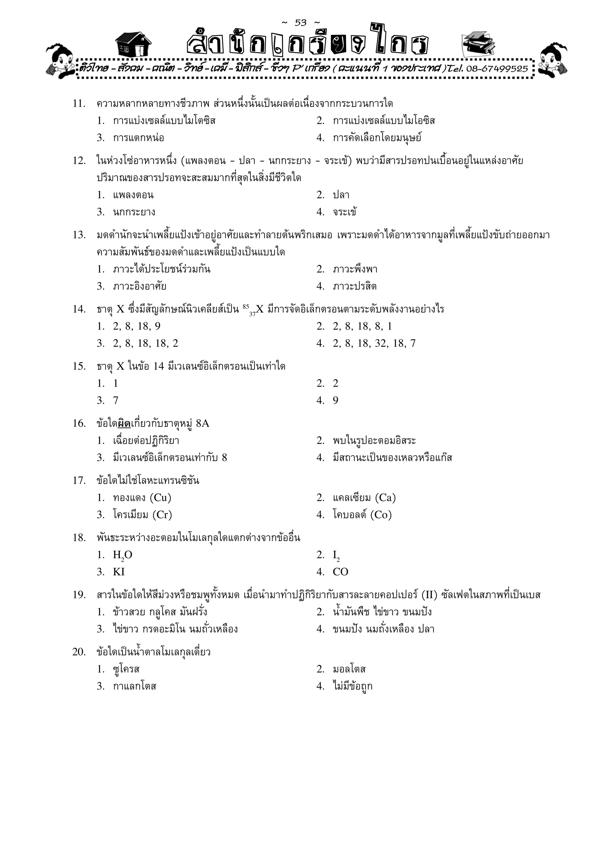 ~  53 ~
                            สํนัา เนัรีกง เกก (คิ ดย ง ไ ย . ..จิ
                            สํา ก ก ย ไ ร รี แบบวิ ท ก ร
 ติวไทย - สังคม - คณิต - วิทย - เคมี - ฟสกส - ชีวฯ P' เกรียง ( คะแนนที่ 1 ของประเทศ )Tel. 08-67499525
                                           ิ

11.	   ความหลากหลายทางชีวภาพ	ส่วนหนึ่งนั้นเป็นผลต่อเนื่องจากกระบวนการใด	
       1.	 การแบ่งเซลล์แบบไมโตซิส	                      2.	 การแบ่งเซลล์แบบไมโอซิส	
       3.	 การแตกหน่อ	                                  4.	 การคัดเลือกโดยมนุษย์	

12.	   ในห่วงโซ่อาหารหนึ่ง	(แพลงตอน	-	ปลา	-	นกกระยาง	-	จระเข้)	พบว่ามีสารปรอทปนเบื้อนอยู่ในแหล่งอาศัย		
       ปริมาณของสารปรอทจะสะสมมากที่สุดในสิ่งมีชีวิตใด	
       1.	 แพลงตอน	                                    2.	 ปลา	
       3.	 นกกระยาง	                                   4.	 จระเข้	

13.	   มดดำนักจะนำเพลี้ยแป้งเข้าอยู่อาศัยและทำลายต้นพริกเสมอ	เพราะมดดำได้อาหารจากมูลที่เพลี้ยแป้งขับถ่ายออกมา
       ความสัมพันธ์ของมดดำและเพลี้ยแป้งเป็นแบบใด	
       1.	 ภาวะได้ประโยชน์ร่วมกัน	                       2.	 ภาวะพึงพา	
       3.	 ภาวะอิงอาศัย	                                 4.	 ภาวะปรสิต	

14.	   ธาตุ	X	ซึ่งมีสัญลักษณ์นิวเคลียส์เป็น	8537X	มีการจัดอิเล็กตรอนตามระดับพลังงานอย่างไร		
       1. 2,	8,	18,	9                                          2. 2,	8,	18,	8,	1
       3. 2,	8,	18,	18,	2                                      4. 2,	8,	18,	32,	18,	7

15.	   ธาตุ	X	ในข้อ	14	มีเวเลนซ์อิเล็กตรอนเป็นเท่าใด	
       1. 1                                                2. 2
       3. 7                                                4. 9

16.	   ข้อใดผิดเกี่ยวกับธาตุหมู่	8A
       1.	 เฉื่อยต่อปฏิกิริยา	                             2.	 พบในรูปอะตอมอิสระ	
       3.	 มีเวเลนซ์อิเล็กตรอนเท่ากับ	8                    4.	 มีสถานะเป็นของเหลวหรือแก๊ส	

17.	   ข้อใดไม่ใช่โลหะแทรนซิชัน	
       1.	 ทองแดง	(Cu)	                                    2.	 แคลเซียม	(Ca)	
       3.	 โครเมียม	(Cr)	                                  4.	 โคบอลต์	(Co)	

18.	   พันธะระหว่างอะตอมในโมเลกุลใดแตกต่างจากข้ออื่น	
       1. H2O                                              2. I2
       3. KI                                               4. CO

19.	   สารในข้อใดให้สีม่วงหรือชมพูทั้งหมด	เมื่อนำมาทำปฏิกิริยากับสารละลายคอปเปอร์	(II)	ซัลเฟตในสภาพที่เป็นเบส	
       1.	 ข้าวสวย	กลูโคส	มันฝรั่ง	                         2.	 น้ำมันพืช	ไข่ขาว	ขนมปัง	
       3.	 ไข่ขาว	กรดอะมิโน	นมถั่วเหลือง	                   4.	 ขนมปัง	นมถั่งเหลือง	ปลา	

20.	   ข้อใดเป็นน้ำตาลโมเลกุลเดี่ยว	
       1.	 ซูโครส	                                         2.	 มอลโตส	
       3.	 กาแลกโตส	                                       4.	 ไม่มีข้อถูก	
 