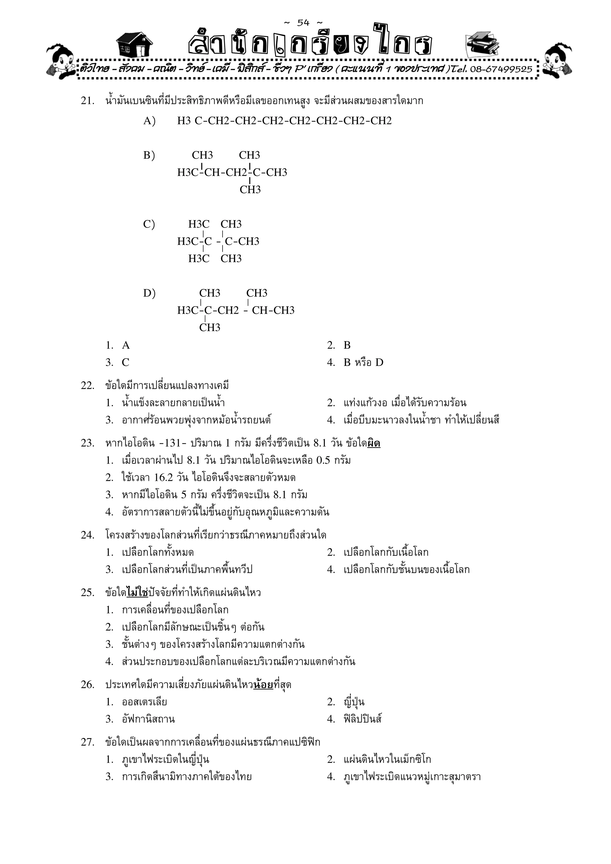 ~  54 ~
                          สํนัา เนัรีกง เกก (คิ ดย ง ไ ย . ..จิ
                          สํา ก ก ย ไ ร รี แบบวิ ท ก ร
ติวไทย - สังคม - คณิต - วิทย - เคมี - ฟสกส - ชีวฯ P' เกรียง ( คะแนนที่ 1 ของประเทศ )Tel. 08-67499525
                                          ิ

21.	   น้ำมันเบนซินที่มีประสิทธิภาพดีหรือมีเลขออกเทนสูง	จะมีส่วนผสมของสารใดมาก	
                A)	      H3 C-CH2-CH2-CH2-CH2-CH2-CH2-CH2


               B)	     				CH3  CH3
                       H3C-CH-CH2-C-CH3
                                      CH3


               C)	     			H3C CH3
                       H3C-C	-	C-CH3
                          H3C CH3


               D)	     						CH3  CH3
                       H3C-C-CH2	-	CH-CH3
                            CH3
       1. A                                               2. B
       3. C                                               4. B	หรือ	D

22.	   ข้อใดมีการเปลี่ยนแปลงทางเคมี	
       1.	 น้ำแข็งละลายกลายเป็นน้ำ	                       2.	 แท่งแก้วงอ	เมื่อได้รับความร้อน	
       3.	 อากาศร้อนพวยพุ่งจากหม้อน้ำรถยนต์	              4.	 เมื่อบีบมะนาวลงในน้ำชา	ทำให้เปลี่ยนสี	

23.	   หากไอโอดิน	-131-	ปริมาณ	1	กรัม	มีครึ่งชีวิตเป็น	8.1	วัน	ข้อใดผิด
       1.	 เมื่อเวลาผ่านไป	8.1	วัน	ปริมาณไอโอดินจะเหลือ	0.5	กรัม	
       2.	 ใช้เวลา	16.2	วัน	ไอโอดินจึงจะสลายตัวหมด	
       3.	 หากมีไอโอดิน	5	กรัม	ครึ่งชีวิตจะเป็น	8.1	กรัม	
       4.	 อัตราการสลายตัวนี้ไม่ขึ้นอยู่กับอุณหภูมิและความดัน	

24.	   โครงสร้างของโลกส่วนที่เรียกว่าธรณีภาคหมายถึงส่วนใด	
       1.	 เปลือกโลกทั้งหมด	                             2.	 เปลือกโลกกับเนื้อโลก	
       3.	 เปลือกโลกส่วนที่เป็นภาคพื้นทวีป	              4.	 เปลือกโลกกับชั้นบนของเนื้อโลก	

25.	   ข้อใดไม่ใช่ปัจจัยที่ทำให้เกิดแผ่นดินไหว	
       1.	 การเคลื่อนที่ของเปลือกโลก	
       2.	 เปลือกโลกมีลักษณะเป็นชิ้นๆ	ต่อกัน	
       3.	 ชั้นต่างๆ	ของโครงสร้างโลกมีความแตกต่างกัน	
       4.	 ส่วนประกอบของเปลือกโลกแต่ละบริเวณมีความแตกต่างกัน	

26.	   ประเทศใดมีความเสี่ยงภัยแผ่นดินไหวน้อยที่สุด	
       1.	 ออสเตรเลีย	                                    2.	 ญี่ปุ่น	
       3.	 อัฟกานิสถาน	                                   4.	 ฟิลิปปินส์	

27.	   ข้อใดเป็นผลจากการเคลื่อนที่ของแผ่นธรณีภาคแปซิฟิก	
       1.	 ภูเขาไฟระเบิดในญี่ปุ่น	                       2.	 แผ่นดินไหวในเม็กซิโก	
       3.	 การเกิดสึนามิทางภาคใต้ของไทย	                 4.	 ภูเขาไฟระเบิดแนวหมู่เกาะสุมาตรา	
 