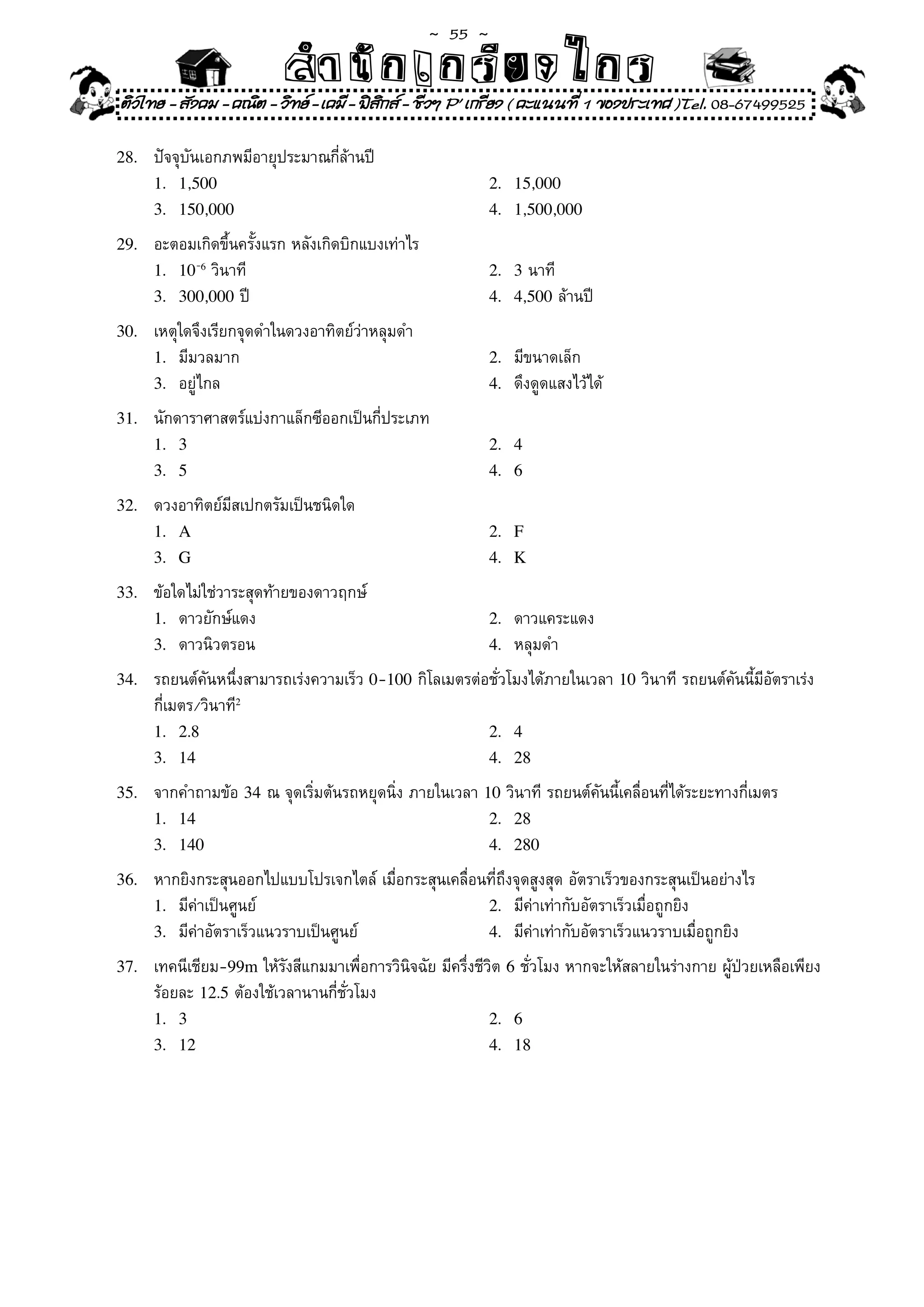 ~  55 ~
                           สํนัา เนัรีกง เกก (คิ ดย ง ไ ย . ..จิ
                           สํา ก ก ย ไ ร รี แบบวิ ท ก ร
ติวไทย - สังคม - คณิต - วิทย - เคมี - ฟสกส - ชีวฯ P' เกรียง ( คะแนนที่ 1 ของประเทศ )Tel. 08-67499525
                                          ิ

28.	   ปัจจุบันเอกภพมีอายุประมาณกี่ล้านปี	
       1. 1,500                                                2. 15,000
       3. 150,000                                              4. 1,500,000

29.	   อะตอมเกิดขึ้นครั้งแรก	หลังเกิดบิกแบงเท่าไร	
       1. 10-6	วินาที	                                         2. 3	นาที	
       3. 300,000	ปี	                                          4. 4,500	ล้านปี	

30.	   เหตุใดจึงเรียกจุดดำในดวงอาทิตย์ว่าหลุมดำ	
       1.	 มีมวลมาก	                                           2.	 มีขนาดเล็ก	
       3.	 อยู่ไกล	                                            4.	 ดึงดูดแสงไว้ได้	

31.	   นักดาราศาสตร์แบ่งกาแล็กซีออกเป็นกี่ประเภท	
       1. 3                                                    2. 4
       3. 5                                                    4. 6

32.	   ดวงอาทิตย์มีสเปกตรัมเป็นชนิดใด	
       1. A                                                    2. F
       3. G                                                    4. K

33.	   ข้อใดไม่ใช่วาระสุดท้ายของดาวฤกษ์	
       1.	 ดาวยักษ์แดง	                                        2.	 ดาวแคระแดง	
       3.	 ดาวนิวตรอน	                                         4.	 หลุมดำ	

34.	   รถยนต์คันหนึ่งสามารถเร่งความเร็ว	0-100	กิโลเมตรต่อชั่วโมงได้ภายในเวลา	10	วินาที	รถยนต์คันนี้มีอัตราเร่ง	
	      กี่เมตร/วินาที²2
       1. 2.8                                            2. 4
       3. 14                                             4. 28

35.	   จากคำถามข้อ	34	ณ	จุดเริ่มต้นรถหยุดนิ่ง	ภายในเวลา	10	วินาที	รถยนต์คันนี้เคลื่อนที่ได้ระยะทางกี่เมตร	
       1. 14                                             2. 28
       3. 140                                            4. 280

36.	   หากยิงกระสุนออกไปแบบโปรเจกไตล์	เมื่อกระสุนเคลื่อนที่ถึงจุดสูงสุด	อัตราเร็วของกระสุนเป็นอย่างไร	
       1.	 มีค่าเป็นศูนย์	                              2.	 มีค่าเท่ากับอัตราเร็วเมื่อถูกยิง	
       3.	 มีค่าอัตราเร็วแนวราบเป็นศูนย์	               4.	 มีค่าเท่ากับอัตราเร็วแนวราบเมื่อถูกยิง	

37.	   เทคนีเชียม-99m	ให้รังสีแกมมาเพื่อการวินิจฉัย	มีครึ่งชีวิต	6	ชั่วโมง	หากจะให้สลายในร่างกาย	ผู้ป่วยเหลือเพียง	
	      ร้อยละ	12.5	ต้องใช้เวลานานกี่ชั่วโมง	
       1. 3                                                   2. 6
       3. 12                                                  4. 18
 