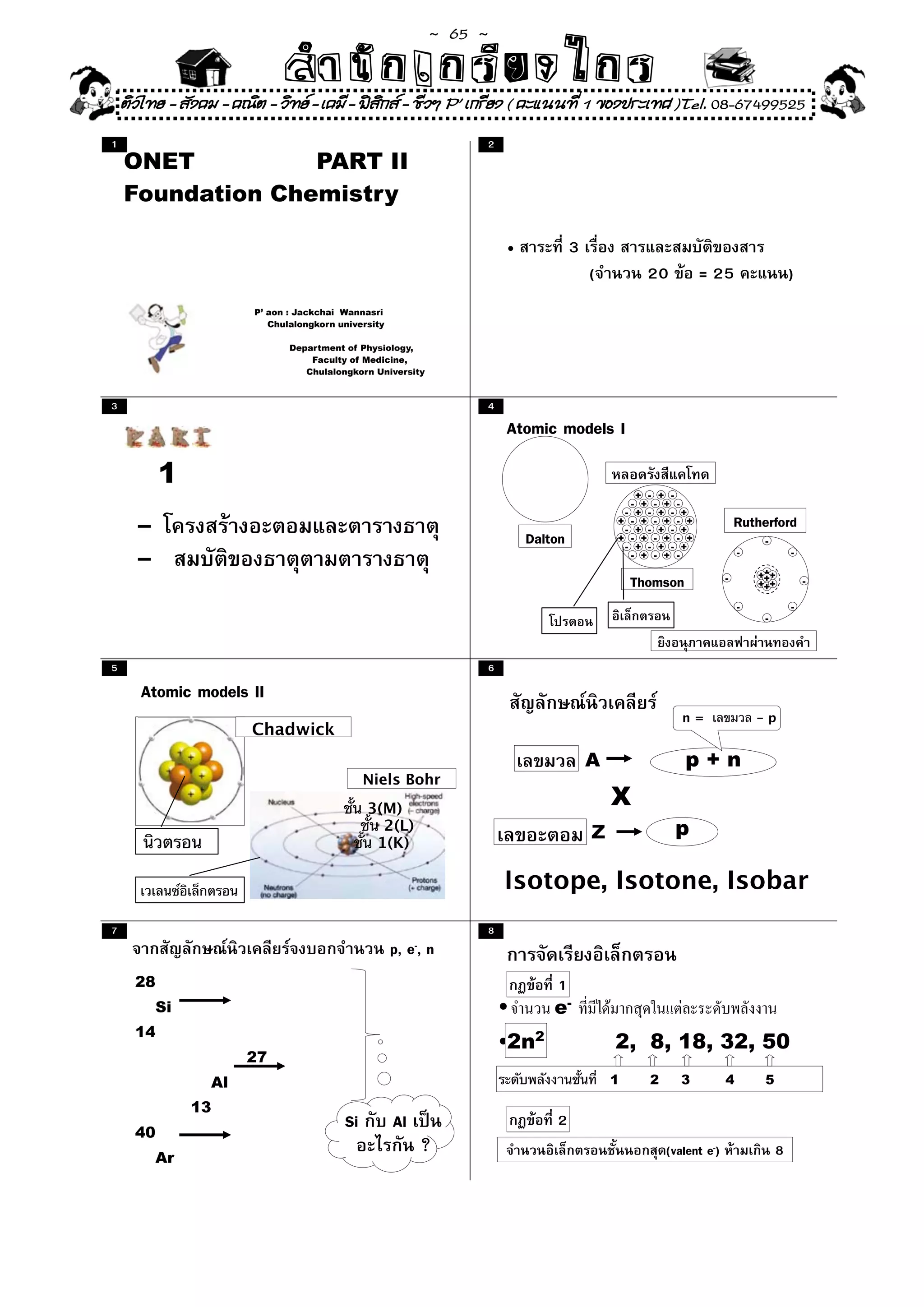 ~  65 ~
                              สํนัา เนัรีกง เกก (คิ ดย ง ไ ย . ..จิ
                              สํา ก ก ย ไ ร รี แบบวิ ท ก ร
    ติวไทย - สังคม - คณิต - วิทย - เคมี - ฟสกส - ชีวฯ P' เกรียง ( คะแนนที่ 1 ของประเทศ )Tel. 08-67499525
                                              ิ
1                                                                  2
    ONET          PART II
    Foundation Chemistry

                                                                       •            3
                                                                                        (         20         = 25                    )
                        P’ aon : Jackchai Wannasri
                           Chulalongkorn university

                               Department of Physiology,
                                   Faculty of Medicine,
                                  Chulalongkorn University



3                                                                  4
                                                                       Atomic models I
           1
                                                                                               + - + -
                                                                                              - + - + -
                                                                                             - + - + - +

      -                                                                                     + - + - + - +
                                                                                             - + - + - +
                                                                                                                        Rutherford
                                                                           Dalton           + - + - + - +
                                                                                             - + - + - +
                                                                                                                             -

      -                                                                                       - + - + -                 -

                                                                                                                            +++
                                                                                                                                     -


                                                                                                Thomson             -        +
                                                                                                                            +++          -

                                                                                                                        -            -
                                                                                                                             -




5                                                                  6
       Atomic models II
                                                                                                         n=                 -p
                       Chadwick
                                                                                        A                 p+n
                                               Niels Bohr
                                               3(M)
                                                                                            X
                                                 2(L)                                                  p
                                                1(K)
                                                                                        Z

                                                                       Isotope, Isotone, Isobar
7                                                                  8
                                                      p, e-, n
      28                                                                       1
          Si                                                           •       e-
      14
                                                                       •2n2                 2, 8, 18, 32, 50
                      27
                 Al                                                                         1     2      3          4        5

               13
      40
                                          Si          Al                       2
          Ar
                                                           ?                                          (valent e-)                8
 