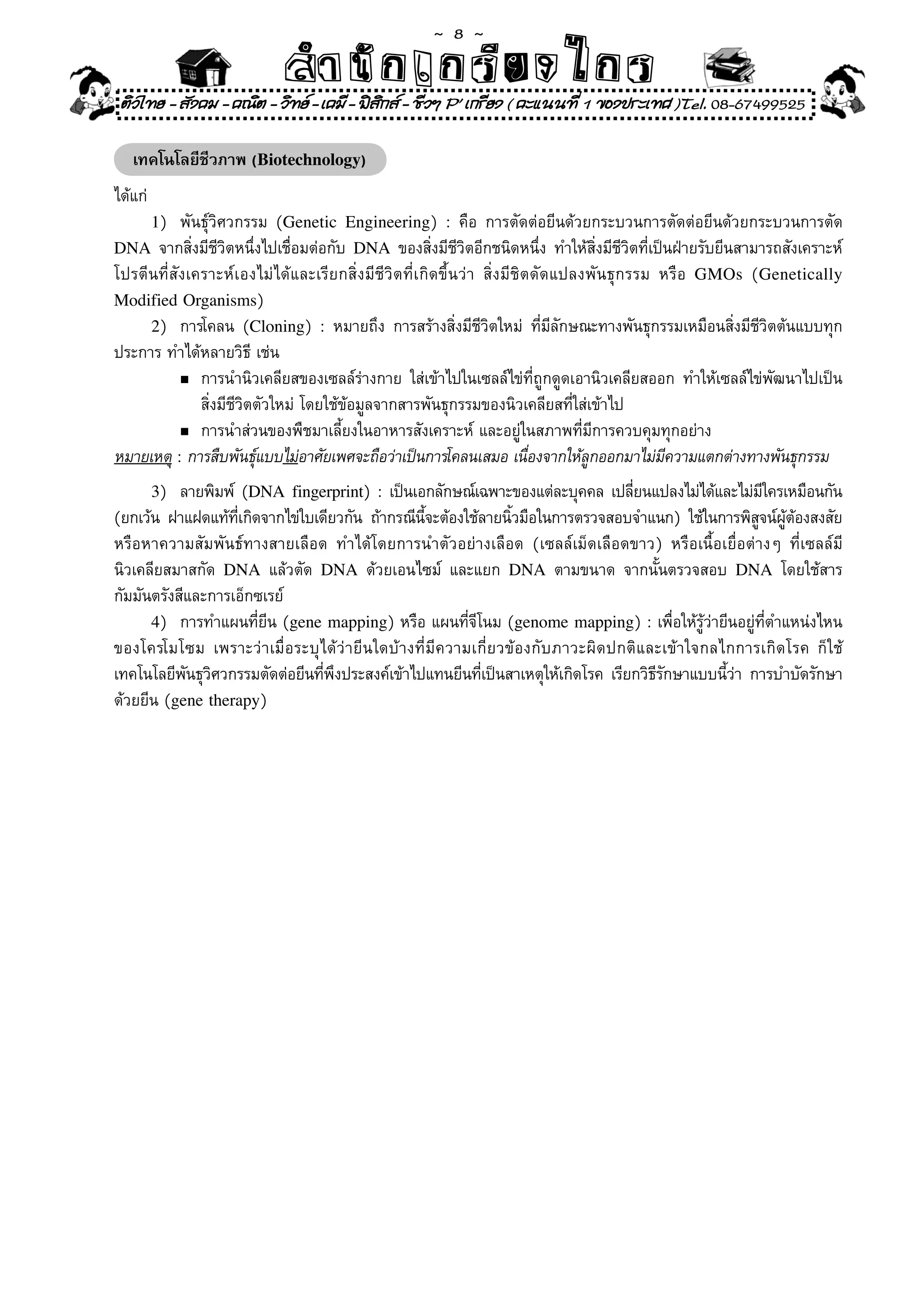~  8 ~
                            สํนัา เนัรีกง เกก (คิ ดย ง ไ ย . ..จิ
                            สํา ก ก ย ไ ร รี แบบวิ ท ก ร
 ติวไทย - สังคม - คณิต - วิทย - เคมี - ฟสกส - ชีวฯ P' เกรียง ( คะแนนที่ 1 ของประเทศ )Tel. 08-67499525
                                           ิ

   เทคโนโลยีชีวภาพ (Biotechnology)
ได้แก่	
      1)	  พันธุ์วิศวกรรม	 (Genetic Engineering)	 :	 คือ	 การตัดต่อยีนด้วยกระบวนการตัดต่อยีนด้วยกระบวนการตัด	
DNA	 จากสิ่งมีชีวิตหนึ่งไปเชื่อมต่อกับ	 DNA	 ของสิ่งมีชีวิตอีกชนิดหนึ่ง	 ทำให้สิ่งมีชีวิตที่เป็นฝ่ายรับยีนสามารถสังเคราะห์
โปรตีนที่สังเคราะห์เองไม่ได้และเรียกสิ่งมีชีวิตที่เกิดขึ้นว่า	 สิ่งมีชิตดัดแปลงพันธุกรรม	 หรือ	 GMOs	 (Genetically
Modified Organisms)	
     2)	 การโคลน	 (Cloning)	 :	 หมายถึง	 การสร้างสิ่งมีชีวิตใหม่	 ที่มีลักษณะทางพันธุกรรมเหมือนสิ่งมีชีวิตต้นแบบทุก
ประการ	ทำได้หลายวิธ	เช่น	
                       ี
           n	การนำนิวเคลียสของเซลล์ร่างกาย	 ใส่เข้าไปในเซลล์ไข่ที่ถูกดูดเอานิวเคลียสออก	 ทำให้เซลล์ไข่พัฒนาไปเป็น	

	 	 	 สิ่งมีชีวิตตัวใหม่	โดยใช้ข้อมูลจากสารพันธุกรรมของนิวเคลียสที่ใส่เข้าไป	
           n	การนำส่วนของพืชมาเลี้ยงในอาหารสังเคราะห์	และอยู่ในสภาพที่มีการควบคุมทุกอย่าง	

หมายเหตุ	:	การสืบพันธุแบบไม่อาศัยเพศจะถือว่าเป็นการโคลนเสมอ	เนืองจากให้ลกออกมาไม่มความแตกต่างทางพันธุกรรม
                         ์                                              ่      ู               ี
      3)	  ลายพิมพ์	 (DNA fingerprint)	:	เป็นเอกลักษณ์เฉพาะของแต่ละบุคคล	เปลียนแปลงไม่ได้และไม่มใครเหมือนกัน
                                                                                ่                  ี
(ยกเว้น	 ฝาแฝดแท้ทเกิดจากไข่ใบเดียวกัน	 ถ้ากรณีนจะต้องใช้ลายนิวมือในการตรวจสอบจำแนก)	 ใช้ในการพิสจน์ผตองสงสัย
                    ี่                          ี้            ้                                   ู ู้ ้
หรือหาความสัมพันธ์ทางสายเลือด	 ทำได้โดยการนำตัวอย่างเลือด	 (เซลล์เม็ดเลือดขาว)	 หรือเนื้อเยื่อต่างๆ	 ที่เซลล์มี
นิวเคลียสมาสกัด	 DNA	 แล้วตัด	 DNA	 ด้วยเอนไซม์	 และแยก	 DNA	 ตามขนาด	 จากนั้นตรวจสอบ	 DNA	 โดยใช้สาร
กัมมันตรังสีและการเอ็กซเรย์	
      4)	 การทำแผนที่ยีน	(gene mapping)	หรือ	แผนที่จีโนม	(genome mapping)	:	เพื่อให้รู้ว่ายีนอยู่ที่ตำแหน่งไหน
ของโครโมโซม	 เพราะว่าเมื่อระบุได้ว่ายีนใดบ้างที่มีความเกี่ยวข้องกับภาวะผิดปกติและเข้าใจกลไกการเกิดโรค	 ก็ใช้
เทคโนโลยีพนธุวศวกรรมตัดต่อยีนทีพงประสงค์เข้าไปแทนยีนทีเป็นสาเหตุให้เกิดโรค	 เรียกวิธรกษาแบบนีวา	 การบำบัดรักษา
            ั ิ                 ่ ึ                      ่                          ีั       ้่
ด้วยยีน	(gene therapy)	
 