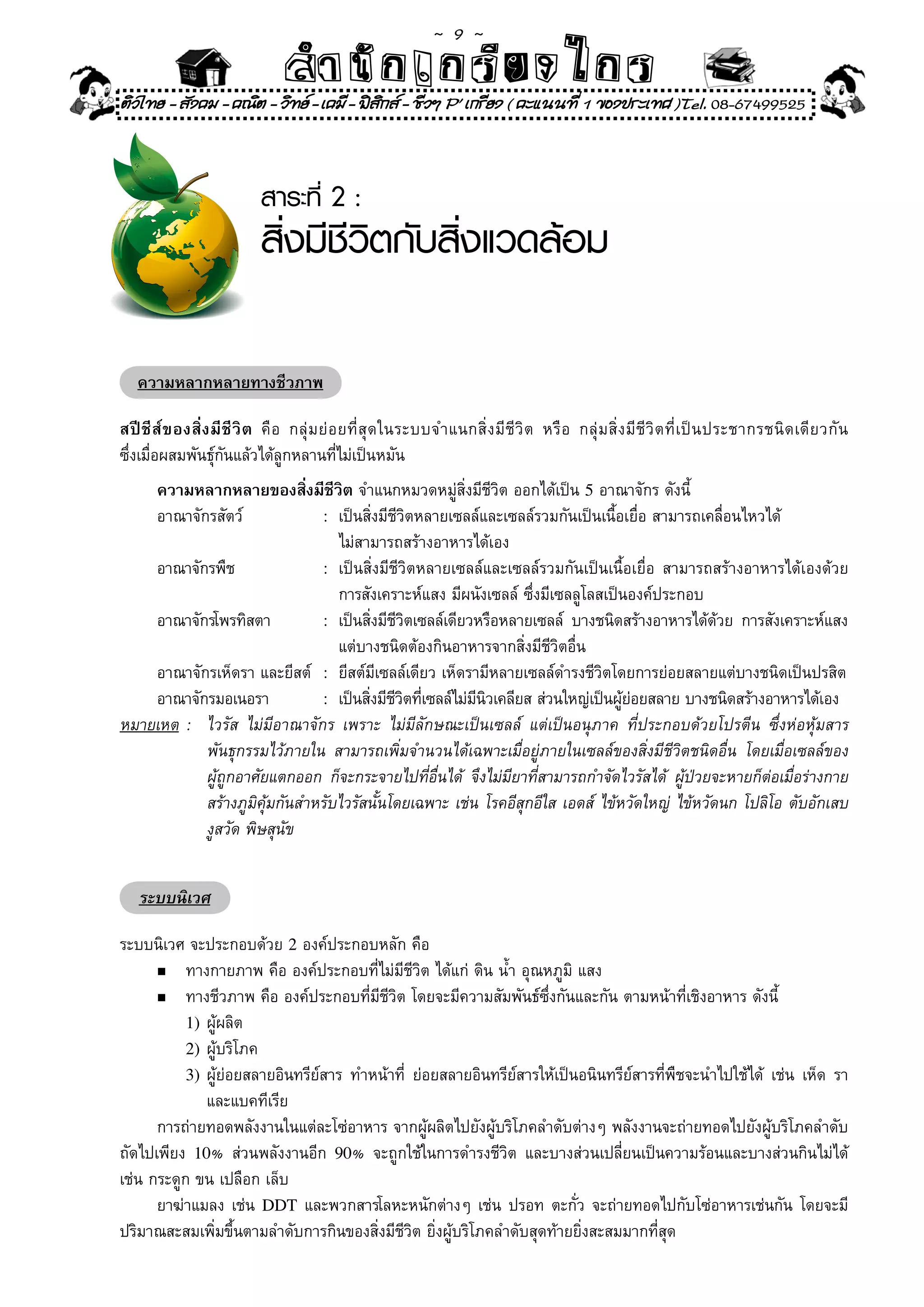 ~  9 ~
                                  สํนัา เนัรีกง เกก (คิ ดย ง ไ ย . ..จิ
                                  สํา ก ก ย ไ ร รี แบบวิ ท ก ร
ติวไทย - สังคม - คณิต - วิทย - เคมี - ฟสกส - ชีวฯ P' เกรียง ( คะแนนที่ 1 ของประเทศ )Tel. 08-67499525
                                          ิ



                             สาระที่ 2 :
                             สิ่งมีชีวิตกับสิ่งแวดล้อม

   ความหลากหลายทางชีวภาพ

สปี ชี ส์ ข องสิ่ ง มี ชี วิ ต	 คื อ	 กลุ่ ม ย่ อ ยที่ สุ ด ในระบบจำแนกสิ่ ง มี ชี วิ ต	 หรื อ	 กลุ่ ม สิ่ ง มี ชี วิ ต ที่ เป็ น ประชากรชนิ ด เดี ย วกั น	
ซึ่งเมื่อผสมพันธุ์กันแล้วได้ลูกหลานที่ไม่เป็นหมัน	
    ความหลากหลายของสิ่งมีชีวิต	จำแนกหมวดหมู่สิ่งมีชีวิต	ออกได้เป็น	5	อาณาจักร	ดังนี้	
	 อาณาจักรสัตว์	              :	 เป็นสิ่งมีชีวิตหลายเซลล์และเซลล์รวมกันเป็นเนื้อเยื่อ	สามารถเคลื่อนไหวได้	
	 	 	 	                       	 ไม่สามารถสร้างอาหารได้เอง	
    อาณาจักรพืช	              :	 เป็นสิ่งมีชีวิตหลายเซลล์และเซลล์รวมกันเป็นเนื้อเยื่อ	 สามารถสร้างอาหารได้เองด้วย	
	 	 	 	                       	 การสังเคราะห์แสง	มีผนังเซลล์	ซึ่งมีเซลลูโลสเป็นองค์ประกอบ	
    อาณาจักรโพรทิสตา	         :	 เป็นสิงมีชวตเซลล์เดียวหรือหลายเซลล์	 บางชนิดสร้างอาหารได้ดวย	 การสังเคราะห์แสง
                                        ่ ีิ                                                  ้
	 	 	 	                       	 แต่บางชนิดต้องกินอาหารจากสิ่งมีชีวิตอื่น	
	 อาณาจักรเห็ดรา	และยีสต์	 :	 ยีสต์มีเซลล์เดียว	เห็ดรามีหลายเซลล์ดำรงชีวิตโดยการย่อยสลายแต่บางชนิดเป็นปรสิต	
    อาณาจักรมอเนอรา	          :	 เป็นสิงมีชวตทีเซลล์ไม่มนวเคลียส	ส่วนใหญ่เป็นผูยอยสลาย	บางชนิดสร้างอาหารได้เอง	
                                       ่ ีิ ่           ี ิ                     ้่
หมายเหต	:	 ไวรัส	 ไม่มีอาณาจักร	 เพราะ	 ไม่มีลักษณะเป็นเซลล์	 แต่เป็นอนุภาค	 ที่ประกอบด้วยโปรตีน	 ซึ่งห่อหุ้มสาร	
	 	 	 พันธุกรรมไว้ภายใน	 สามารถเพิ่มจำนวนได้เฉพาะเมื่อยู่ภายในเซลล์ของสิ่งมีชีวิตชนิดอื่น	 โดยเมื่อเซลล์ของ	
	 	 	 ผู้ถูกอาศัยแตกออก	 ก็จะกระจายไปที่อื่นได้	 จึงไม่มียาที่สามารถกำจัดไวรัสได้	 ผู้ป่วยจะหายก็ต่อเมื่อร่างกาย	
	 	 	 สร้างภูมิคุ้มกันสำหรับไวรัสนั้นโดยเฉพาะ	เช่น	โรคอีสุกอีใส	เอดส์	 ไข้หวัดใหญ่	 ไข้หวัดนก	โปลิโอ	ตับอักเสบ	  	
	 	 	 งูสวัด	พิษสุนัข	


    ระบบนิเวศ

ระบบนิเวศ	จะประกอบด้วย	2	องค์ประกอบหลัก	คือ	
      n	 ทางกายภาพ	คือ	องค์ประกอบที่ไม่มีชีวิต	ได้แก่	ดิน	น้ำ	อุณหภูมิ	แสง	

	     n	 ทางชีวภาพ	คือ	องค์ประกอบที่มีชีวิต	โดยจะมีความสัมพันธ์ซึ่งกันและกัน	ตามหน้าที่เชิงอาหาร	ดังนี้	

           1)	ผู้ผลิต	
           2)	ผู้บริโภค	
           3)	ผู้ย่อยสลายอินทรีย์สาร	 ทำหน้าที่	 ย่อยสลายอินทรีย์สารให้เป็นอนินทรีย์สารที่พืชจะนำไปใช้ได้	 เช่น	 เห็ด	 รา	
                                                                                                                         	
	 	 	 และแบคทีเรีย	
	 การถ่ายทอดพลังงานในแต่ละโซ่อาหาร	จากผู้ผลิตไปยังผู้บริโภคลำดับต่างๆ	พลังงานจะถ่ายทอดไปยังผู้บริโภคลำดับ
ถัดไปเพียง	 10%	 ส่วนพลังงานอีก	 90%	 จะถูกใช้ในการดำรงชีวิต	 และบางส่วนเปลี่ยนเป็นความร้อนและบางส่วนกินไม่ได้	
เช่น	กระดูก	ขน	เปลือก	เล็บ	
	 ยาฆ่าแมลง	เช่น	 DDT	และพวกสารโลหะหนักต่างๆ	เช่น	ปรอท	ตะกั่ว	จะถ่ายทอดไปกับโซ่อาหารเช่นกัน	โดยจะมี
ปริมาณสะสมเพิ่มขึ้นตามลำดับการกินของสิ่งมีชีวิต	ยิ่งผู้บริโภคลำดับสุดท้ายยิ่งสะสมมากที่สุด	
 
