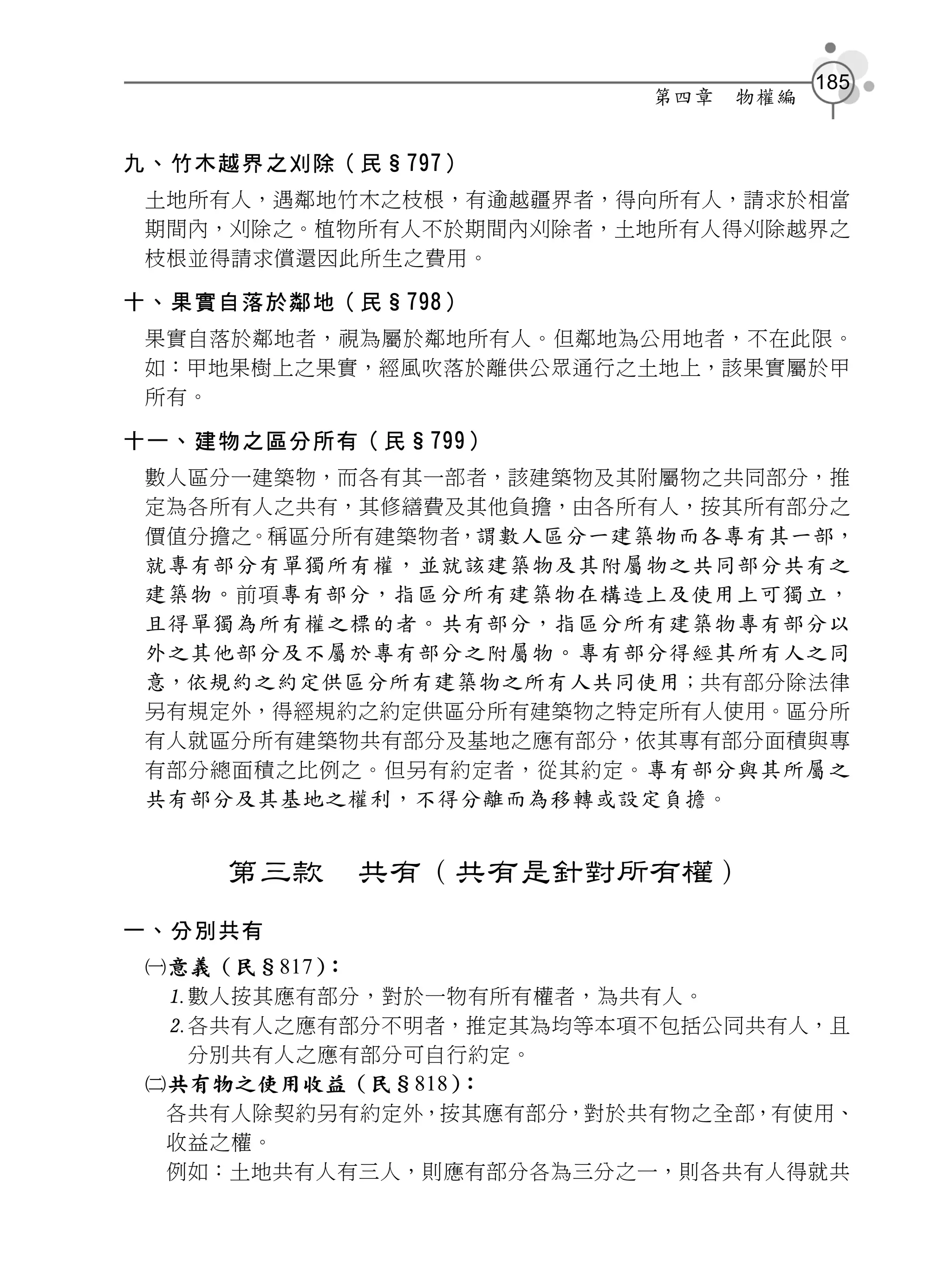 185
                         第四章   物權編


九、竹木越界之刈除（民§797）
 土地所有人，遇鄰地竹木之枝根，有逾越疆界者，得向所有人，請求於相當
 期間內，刈除之。植物所有人不於期間內刈除者，土地所有人得刈除越界之
 枝根並得請求償還因此所生之費用。

十、果實自落於鄰地（民§798）
 果實自落於鄰地者，視為屬於鄰地所有人。但鄰地為公用地者，不在此限。
 如：甲地果樹上之果實，經風吹落於離供公眾通行之土地上，該果實屬於甲
 所有。

十一、建物之區分所有（民§799）
 數人區分一建築物，而各有其一部者，該建築物及其附屬物之共同部分，推
 定為各所有人之共有，其修繕費及其他負擔，由各所有人，按其所有部分之
 價值分擔之。稱區分所有建築物者，謂數人區分一建築物而各專有其一部，
 就專有部分有單獨所有權，並就該建築物及其附屬物之共同部分共有之
 建築物。 前項 專有部分，指區分所有建築物在構造上及使用上可獨立，
 且得單獨為所有權之標的者。共有部分，指區分所有建築物專有部分以
 外之其他部分及不屬於專有部分之附屬物。專有部分得經其所有人之同
 意，依規約之約定供區分所有建築物之所有人共同使用；共有部分除法律
 另有規定外，得經規約之約定供區分所有建築物之特定所有人使用。區分所
 有人就區分所有建築物共有部分及基地之應有部分，依其專有部分面積與專
 有部分總面積之比例之。但另有約定者，從其約定。 專有部分與其所屬之
 共有部分及其基地之權利，不得分離而為移轉或設定負擔 。


    第三款    共有（共有是針對所有權）
一、分別共有
 意義（民§817）：
  數人按其應有部分，對於一物有所有權者，為共有人。
  各共有人之應有部分不明者，推定其為均等本項不包括公同共有人，且
   分別共有人之應有部分可自行約定。
 共有物之使用收益（民§818）：
  各共有人除契約另有約定外，按其應有部分，對於共有物之全部，有使用、
  收益之權。
  例如：土地共有人有三人，則應有部分各為三分之一，則各共有人得就共
 
