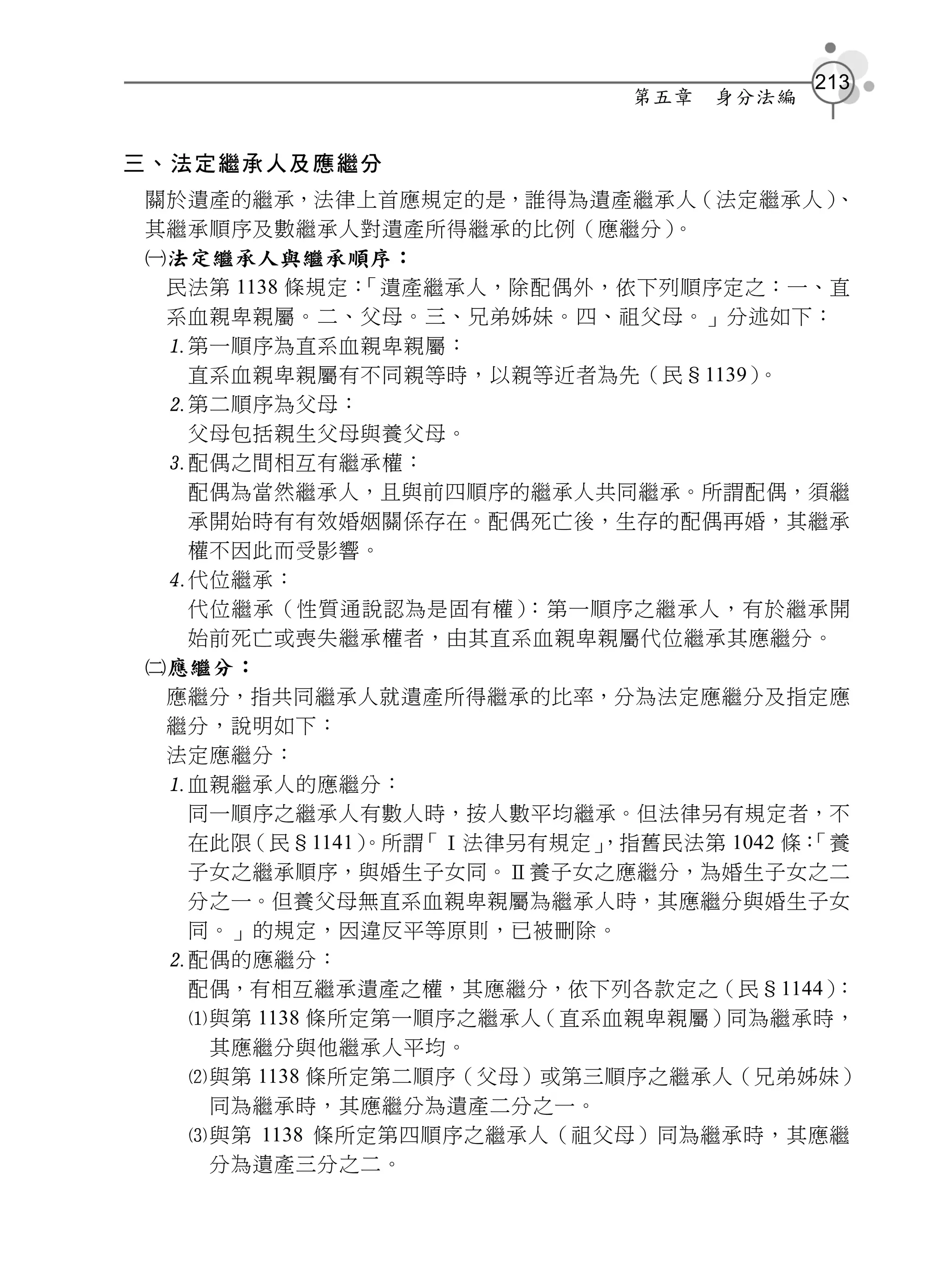 213
                           第五章   身分法編


三、法定繼承人及應繼分
關於遺產的繼承，法律上首應規定的是，誰得為遺產繼承人（法定繼承人）       、
其繼承順序及數繼承人對遺產所得繼承的比例（應繼分）    。
法定繼承人與繼承順序：
 民法第 1138 條規定：「遺產繼承人，除配偶外，依下列順序定之：一、直
 系血親卑親屬。二、父母。三、兄弟姊妹。四、祖父母。」分述如下：
 第一順序為直系血親卑親屬：
  直系血親卑親屬有不同親等時，以親等近者為先（民§1139）   。
 第二順序為父母：
  父母包括親生父母與養父母。
 配偶之間相互有繼承權：
  配偶為當然繼承人，且與前四順序的繼承人共同繼承。所謂配偶，須繼
  承開始時有有效婚姻關係存在。配偶死亡後，生存的配偶再婚，其繼承
  權不因此而受影響。
 代位繼承：
  代位繼承（性質通說認為是固有權）    ：第一順序之繼承人，有於繼承開
  始前死亡或喪失繼承權者，由其直系血親卑親屬代位繼承其應繼分。
應繼分：
 應繼分，指共同繼承人就遺產所得繼承的比率，分為法定應繼分及指定應
 繼分，說明如下：
 法定應繼分：
 血親繼承人的應繼分：
  同一順序之繼承人有數人時，按人數平均繼承。但法律另有規定者，不
  在此限（民§1141）            ，指舊民法第 1042 條：
              。所謂「Ⅰ法律另有規定」            「養
  子女之繼承順序，與婚生子女同。Ⅱ養子女之應繼分，為婚生子女之二
  分之一。但養父母無直系血親卑親屬為繼承人時，其應繼分與婚生子女
  同。」的規定，因違反平等原則，已被刪除。
 配偶的應繼分：
  配偶，有相互繼承遺產之權，其應繼分，依下列各款定之（民§1144）     ：
  與第 1138 條所定第一順序之繼承人（直系血親卑親屬）同為繼承時，
   其應繼分與他繼承人平均。
  與第 1138 條所定第二順序（父母）或第三順序之繼承人（兄弟姊妹）
   同為繼承時，其應繼分為遺產二分之一。
  與第 1138 條所定第四順序之繼承人（祖父母）同為繼承時，其應繼
   分為遺產三分之二。
 
